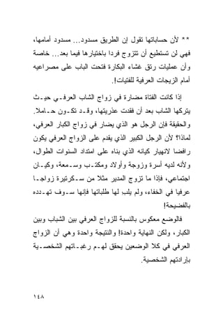 ‫** ﻷﻥ ﺤﺴﺎﺒﺎﺘﻬﺎ ﺘﻘﻭل ﺇﻥ ﺍﻟﻁﺭﻴﻕ ﻤﺴﺩﻭﺩ... ﻤﺴﺩﻭﺩ ﺃﻤﺎﻤﻬﺎ،‬
‫ﻓﻬﻲ ﻟﻥ ﺘﺴﺘﻁﻴﻊ ﺃﻥ ﺘﺘﺯﻭﺝ ﻓﺭﺩﺍ ﺒﺎﺨﺘﻴﺎﺭﻫﺎ ﻓﻴﻤﺎ ﺒﻌﺩ... ﺨﺎﺼﺔ‬
                            ‫‪‬‬
‫ﻭﺃﻥ ﻋﻤﻠﻴﺎﺕ ﺭﺘﻕ ﻏﺸﺎﺀ ﺍﻟﺒﻜﺎﺭﺓ ﻓﺘﺤﺕ ﺍﻟﺒﺎﺏ ﻋﻠﻰ ﻤﺼﺭﺍﻋﻴﻪ‬
                           ‫ﺃﻤﺎﻡ ﺍﻟﺯﻴﺠﺎﺕ ﺍﻟﻌﺭﻓﻴﺔ ﻟﻠﻔﺘﻴﺎﺕ!.‬

‫ﺇﺫﺍ ﻜﺎﻨﺕ ﺍﻟﻔﺘﺎﺓ ﻤﻀﺎﺭﺓ ﻓﻲ ﺯﻭﺍﺝ ﺍﻟﺸﺎﺏ ﺍﻟﻌﺭﻓـﻲ ﺤﻴـﺙ‬
‫ﻴﺘﺭﻜﻬﺎ ﺍﻟﺸﺎﺏ ﺒﻌﺩ ﺃﻥ ﻓﻘﺩﺕ ﻋﺫﺭﻴﺘﻬﺎ، ﻭﻗـﺩ ﺘﻜـﻭﻥ ﺤـﺎﻤﻼ.‬
 ‫ﹰ‬
‫ﻭﺍﻟﺤﻘﻴﻘﺔ ﻓﺈﻥ ﺍﻟﺭﺠل ﻫﻭ ﺍﻟﺫﻱ ﻴﻀﺎﺭ ﻓﻲ ﺯﻭﺍﺝ ﺍﻟﻜﺒﺎﺭ ﺍﻟﻌﺭﻓﻲ،‬
‫ﻟﻤﺎﺫﺍ؟ ﻷﻥ ﺍﻟﺭﺠل ﺍﻟﻜﺒﻴﺭ ﺍﻟﺫﻱ ﻴﻘﺩﻡ ﻋﻠﻰ ﺍﻟﺯﻭﺍﺝ ﺍﻟﻌﺭﻓﻲ ﻴﻜﻭﻥ‬
‫ﺭﺍﻓﻀﺎ ﻻﻨﻬﻴﺎﺭ ﻜﻴﺎﻨﻪ ﺍﻟﺫﻱ ﺒﻨﺎﻩ ﻋﻠﻰ ﺍﻤﺘﺩﺍﺩ ﺍﻟﺴﻨﻭﺍﺕ ﺍﻟﻁﻭﺍل،‬
                                                   ‫‪‬‬
‫ﻭﻷﻨﻪ ﻟﺩﻴﻪ ﺃﺴﺭﺓ ﻭﺯﻭﺠﺔ ﻭﺃﻭﻻﺩ ﻭﻤﻜﺘـﺏ ﻭﺴـﻤﻌﺔ، ﻭﻜﻴـﺎﻥ‬
‫ﺍﺠﺘﻤﺎﻋﻲ، ﻓﺈﺫﺍ ﻤﺎ ﺘﺯﻭﺝ ﺍﻟﻤﺩﻴﺭ ﻤﺜﻼ ﻤﻥ ﺴـﻜﺭﺘﻴﺭﺓ ﺯﻭﺍ ‪‬ـﺎ‬
  ‫ﺠ‬                 ‫ﹰ‬
‫ﻋﺭﻓﻴﺎ ﻓﻲ ﺍﻟﺨﻔﺎﺀ، ﻭﻟﻡ ﻴﻠﺏ ﻟﻬﺎ ﻁﻠﺒﺎﺘﻬﺎ ﻓﺈﻨﻬﺎ ﺴـﻭﻑ ﺘﻬـﺩﺩﻩ‬
                              ‫ِ‬                   ‫‪‬‬
                                              ‫ﺒﺎﻟﻔﻀﻴﺤﺔ!‬
‫ﻓﺎﻟﻭﻀﻊ ﻤﻌﻜﻭﺱ ﺒﺎﻟﻨﺴﺒﺔ ﻟﻠﺯﻭﺍﺝ ﺍﻟﻌﺭﻓﻲ ﺒﻴﻥ ﺍﻟﺸﺒﺎﺏ ﻭﺒﻴﻥ‬
‫ﺍﻟﻜﺒﺎﺭ، ﻭﻟﻜﻥ ﺍﻟﻨﻬﺎﻴﺔ ﻭﺍﺤﺩﺓ! ﻭﺍﻟﻨﺘﻴﺠﺔ ﻭﺍﺤﺩﺓ ﻭﻫﻲ ﺃﻥ ﺍﻟﺯﻭﺍﺝ‬
‫ﺍﻟﻌﺭﻓﻲ ﻓﻲ ﻜﻼ ﺍﻟﻭﻀﻌﻴﻥ ﻴﺤﻘﻕ ﻟﻬـﻡ ﺭﻏﺒـﺎﺘﻬﻡ ﺍﻟﺸﺨﺼـﻴﺔ‬
                                      ‫ﺒﺈﺭﺍﺩﺘﻬﻡ ﺍﻟﺸﺨﺼﻴﺔ.‬



‫٨٤١‬
 