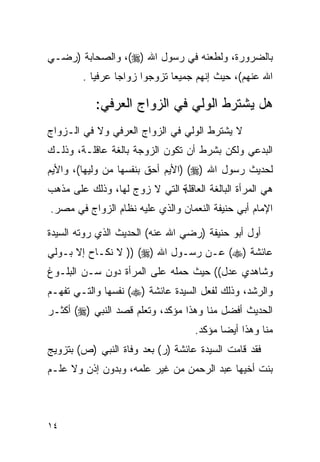 ‫ﺒﺎﻟﻀﺭﻭﺭﺓ، ﻭﻟﻁﻌﻨﻪ ﻓﻲ ﺭﺴﻭل ﺍﷲ )‪ ،(‬ﻭﺍﻟﺼﺤﺎﺒﺔ )ﺭﻀـﻲ‬
        ‫ﺍﷲ ﻋﻨﻬﻡ(، ﺤﻴﺙ ﺇﻨﻬﻡ ﺠﻤﻴﻌﺎ ﺘﺯﻭﺠﻭﺍ ﺯﻭﺍﺠﺎ ﻋﺭﻓﻴﺎ .‬

           ‫ﻫل ﻴﺸﺘﺭﻁ ﺍﻟﻭﻟﻲ ﻓﻲ ﺍﻟﺯﻭﺍﺝ ﺍﻟﻌﺭﻓﻲ:‬
‫ﻻ ﻴﺸﺘﺭﻁ ﺍﻟﻭﻟﻲ ﻓﻲ ﺍﻟﺯﻭﺍﺝ ﺍﻟﻌﺭﻓﻲ ﻭﻻ ﻓﻲ ﺍﻟـﺯﻭﺍﺝ‬
‫ﺍﻟﺒﺩﻋﻲ ﻭﻟﻜﻥ ﺒﺸﺭﻁ ﺃﻥ ﺘﻜﻭﻥ ﺍﻟﺯﻭﺠﺔ ﺒﺎﻟﻐﺔ ﻋﺎﻗﻠـﺔ، ﻭﺫﻟـﻙ‬
‫ﻟﺤﺩﻴﺙ ﺭﺴﻭل ﺍﷲ )‪) (‬ﺍﻷﻴﻡ ﺃﺤﻕ ﺒﻨﻔﺴﻬﺎ ﻤﻥ ﻭﻟﻴﻬﺎ(، ﻭﺍﻷﻴﻡ‬
‫٦ ﺍﻟﺘﻲ ﻻ ﺯﻭﺝ ﻟﻬﺎ، ﻭﺫﻟﻙ ﻋﻠﻰ ﻤﺫﻫﺏ‬
                              ‫ﻫﻲ ﺍﻟﻤﺭﺃﺓ ﺍﻟﺒﺎﻟﻐﺔ ﺍﻟﻌﺎﻗﻠﺔ‬
‫ﺍﻹﻤﺎﻡ ﺃﺒﻲ ﺤﻨﻴﻔﺔ ﺍﻟﻨﻌﻤﺎﻥ ﻭﺍﻟﺫﻱ ﻋﻠﻴﻪ ﻨﻅﺎﻡ ﺍﻟﺯﻭﺍﺝ ﻓﻲ ﻤﺼﺭ.‬

‫ﺃﻭل ﺃﺒﻭ ﺤﻨﻴﻔﺔ )ﺭﻀﻲ ﺍﷲ ﻋﻨﻪ( ﺍﻟﺤﺩﻴﺙ ﺍﻟﺫﻱ ﺭﻭﺘﻪ ﺍﻟﺴﻴﺩﺓ‬
‫ﻋﺎﺌﺸﺔ )‪ (‬ﻋـﻥ ﺭﺴـﻭل ﺍﷲ )‪ )) (‬ﻻ ﻨﻜـﺎﺡ ﺇﻻ ﺒـﻭﻟﻲ‬
‫ﻭﺸﺎﻫﺩﻱ ﻋﺩل(( ﺤﻴﺙ ﺤﻤﻠﻪ ﻋﻠﻰ ﺍﻟﻤﺭﺃﺓ ﺩﻭﻥ ﺴـﻥ ﺍﻟﺒﻠـﻭﻍ‬
‫ﻭﺍﻟﺭﺸﺩ، ﻭﺫﻟﻙ ﻟﻔﻌل ﺍﻟﺴﻴﺩﺓ ﻋﺎﺌﺸﺔ )‪ (‬ﻨﻔﺴﻬﺎ ﻭﺍﻟﺘـﻲ ﺘﻔﻬـﻡ‬
‫ﺍﻟﺤﺩﻴﺙ ﺃﻓﻀل ﻤﻨﺎ ﻭﻫﺫﺍ ﻤﺅﻜﺩ، ﻭﺘﻌﻠﻡ ﻗﺼﺩ ﺍﻟﻨﺒﻲ )‪ (‬ﺃﻜﺜـﺭ‬
                                    ‫ﻤﻨﺎ ﻭﻫﺫﺍ ﺃﻴﻀﺎ ﻤﺅﻜﺩ.‬
                                           ‫‪‬‬
‫ﻓﻘﺩ ﻗﺎﻤﺕ ﺍﻟﺴﻴﺩﺓ ﻋﺎﺌﺸﺔ )ﺭ( ﺒﻌﺩ ﻭﻓﺎﺓ ﺍﻟﻨﺒﻲ )ﺹ( ﺒﺘﺯﻭﻴﺞ‬
‫ﺒﻨﺕ ﺃﺨﻴﻬﺎ ﻋﺒﺩ ﺍﻟﺭﺤﻤﻥ ﻤﻥ ﻏﻴﺭ ﻋﻠﻤﻪ، ﻭﺒﺩﻭﻥ ﺇﺫﻥ ﻭﻻ ﻋﻠـﻡ‬



‫٤١‬
 