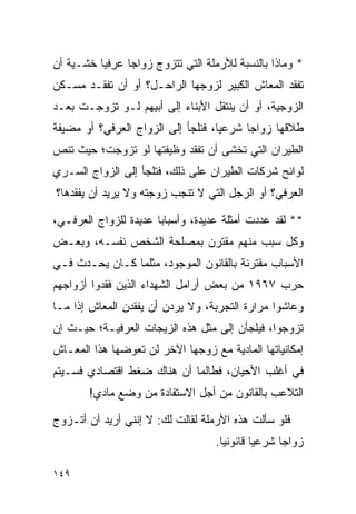 ‫* ﻭﻤﺎﺫﺍ ﺒﺎﻟﻨﺴﺒﺔ ﻟﻸﺭﻤﻠﺔ ﺍﻟﺘﻲ ﺘﺘﺯﻭﺝ ﺯﻭﺍﺠﺎ ﻋﺭﻓﻴﺎ ﺨﺸـﻴﺔ ﺃﻥ‬
                ‫‪‬‬
‫ﺘﻔﻘﺩ ﺍﻟﻤﻌﺎﺵ ﺍﻟﻜﺒﻴﺭ ﻟﺯﻭﺠﻬﺎ ﺍﻟﺭﺍﺤـل؟ ﺃﻭ ﺃﻥ ﺘﻔﻘـﺩ ﻤﺴـﻜﻥ‬
‫ﺍﻟﺯﻭﺠﻴﺔ، ﺃﻭ ﺃﻥ ﻴﻨﺘﻘل ﺍﻷﺒﻨﺎﺀ ﺇﻟﻰ ﺃﺒﻴﻬﻡ ﻟـﻭ ﺘﺯﻭﺠـﺕ ﺒﻌـﺩ‬
‫ﻁﻼﻗﻬﺎ ﺯﻭﺍﺠﺎ ﺸﺭﻋﻴﺎ، ﻓﺘﻠﺠﺄ ﺇﻟﻰ ﺍﻟﺯﻭﺍﺝ ﺍﻟﻌﺭﻓﻲ؟ ﺃﻭ ﻤﻀﻴﻔﺔ‬
                                    ‫‪‬‬     ‫‪‬‬
‫ﺍﻟﻁﻴﺭﺍﻥ ﺍﻟﺘﻲ ﺘﺨﺸﻰ ﺃﻥ ﺘﻔﻘﺩ ﻭﻅﻴﻔﺘﻬﺎ ﻟﻭ ﺘﺯﻭﺠﺕ؛ ﺤﻴﺙ ﺘﻨﺹ‬
‫ﻟﻭﺍﺌﺢ ﺸﺭﻜﺎﺕ ﺍﻟﻁﻴﺭﺍﻥ ﻋﻠﻰ ﺫﻟﻙ، ﻓﺘﻠﺠﺄ ﺇﻟﻰ ﺍﻟﺯﻭﺍﺝ ﺍﻟﺴـﺭﻱ‬
‫ﺍﻟﻌﺭﻓﻲ؟ ﺃﻭ ﺍﻟﺭﺠل ﺍﻟﺘﻲ ﻻ ﺘﻨﺠﺏ ﺯﻭﺠﺘﻪ ﻭﻻ ﻴﺭﻴﺩ ﺃﻥ ﻴﻔﻘﺩﻫﺎ؟‬

‫** ﻟﻘﺩ ﻋﺩﺩﺕ ﺃﻤﺜﻠﺔ ﻋﺩﻴﺩﺓ، ﻭﺃﺴﺒﺎﺒﺎ ﻋﺩﻴﺩﺓ ﻟﻠﺯﻭﺍﺝ ﺍﻟﻌﺭﻓـﻲ،‬
                       ‫‪‬‬
‫ﻭﻜل ﺴﺒﺏ ﻤﻨﻬﻡ ﻤﻘﺘﺭﻥ ﺒﻤﺼﻠﺤﺔ ﺍﻟﺸﺨﺹ ﻨﻔﺴـﻪ، ﻭﺒﻌـﺽ‬
‫ﺍﻷﺴﺒﺎﺏ ﻤﻘﺘﺭﻨﺔ ﺒﺎﻟﻘﺎﻨﻭﻥ ﺍﻟﻤﻭﺠﻭﺩ، ﻤﺜﻠﻤﺎ ﻜـﺎﻥ ﻴﺤـﺩﺙ ﻓـﻲ‬
‫ﺤﺭﺏ ٧٦٩١ ﻤﻥ ﺒﻌﺽ ﺃﺭﺍﻤل ﺍﻟﺸﻬﺩﺍﺀ ﺍﻟﺫﻴﻥ ﻓﻘﺩﻭﺍ ﺃﺯﻭﺍﺠﻬﻡ‬
‫ﻭﻋﺎﺸﻭﺍ ﻤﺭﺍﺭﺓ ﺍﻟﺘﺠﺭﺒﺔ، ﻭﻻ ﻴﺭﺩﻥ ﺃﻥ ﻴﻔﻘﺩﻥ ﺍﻟﻤﻌﺎﺵ ﺇﺫﺍ ﻤـﺎ‬
‫ﺘﺯﻭﺠﻭﺍ، ﻓﻴﻠﺠﺄﻥ ﺇﻟﻰ ﻤﺜل ﻫﺫﻩ ﺍﻟﺯﻴﺠﺎﺕ ﺍﻟﻌﺭﻓﻴـﺔ؛ ﺤﻴـﺙ ﺇﻥ‬
‫ﺇﻤﻜﺎﻨﻴﺎﺘﻬﺎ ﺍﻟﻤﺎﺩﻴﺔ ﻤﻊ ﺯﻭﺠﻬﺎ ﺍﻵﺨﺭ ﻟﻥ ﺘﻌﻭﻀﻬﺎ ﻫﺫﺍ ﺍﻟﻤﻌـﺎﺵ‬
‫ﻓﻲ ﺃﻏﻠﺏ ﺍﻷﺤﻴﺎﻥ، ﻓﻁﺎﻟﻤﺎ ﺃﻥ ﻫﻨﺎﻙ ﻀﻐﻁ ﺍﻗﺘﺼﺎﺩﻱ ﻓﺴـﻴﺘﻡ‬
       ‫ﺍﻟﺘﻼﻋﺏ ﺒﺎﻟﻘﺎﻨﻭﻥ ﻤﻥ ﺃﺠل ﺍﻻﺴﺘﻔﺎﺩﺓ ﻤﻥ ﻭﻀﻊ ﻤﺎﺩﻱ!‬

‫ﻓﻠﻭ ﺴﺄﻟﺕ ﻫﺫﻩ ﺍﻷﺭﻤﻠﺔ ﻟﻘﺎﻟﺕ ﻟﻙ: ﻻ ﺇﻨﻨﻲ ﺃﺭﻴﺩ ﺃﻥ ﺃﺘـﺯﻭﺝ‬
                                   ‫ﺯﻭﺍﺠﺎ ﺸﺭﻋﻴﺎ ﻗﺎﻨﻭﻨﻴﺎ.‬
                                     ‫‪‬‬       ‫‪‬‬     ‫‪‬‬

‫٩٤١‬
 