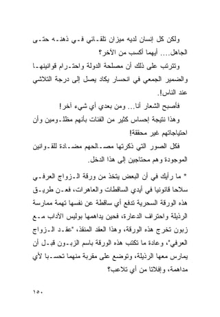 ‫ﻭﻟﻜﻥ ﻜل ﺇﻨﺴﺎﻥ ﻟﺩﻴﻪ ﻤﻴﺯﺍﻥ ﺘﻠﻘـﺎﺌﻲ ﻓـﻲ ﺫﻫﻨـﻪ ﺤﺘـﻰ‬
                       ‫ﺍﻟﺠﺎﻫل.... ﺃﻴﻬﻤﺎ ﺃﻜﺴﺏ ﻤﻥ ﺍﻵﺨﺭ؟‬
‫ﻭﺘﺘﺭﺘﺏ ﻋﻠﻰ ﺫﻟﻙ ﺃﻥ ﻤﺼﻠﺤﺔ ﺍﻟﺩﻭﻟﺔ ﻭﺍﺤﺘـﺭﺍﻡ ﻗﻭﺍﻨﻴﻨﻬـﺎ‬
‫ﻭﺍﻟﻀﻤﻴﺭ ﺍﻟﺠﻤﻌﻲ ﻓﻲ ﺍﻨﺤﺴﺎﺭ ﻴﻜﺎﺩ ﻴﺼل ﺇﻟﻰ ﺩﺭﺠﺔ ﺍﻟﺘﻼﺸﻲ‬
                                           ‫ﻋﻨﺩ ﺍﻟﻨﺎﺱ!.‬
         ‫ﻓﺄﺼﺒﺢ ﺍﻟﺸﻌﺎﺭ ﺃﻨﺎ... ﻭﻤﻥ ﺒﻌﺩﻱ ﺃﻱ ﺸﻲﺀ ﺁﺨﺭ!‬
‫ﻭﻫﺫﺍ ﻨﺘﻴﺠﺔ ﺇﺤﺴﺎﺱ ﻜﺜﻴﺭ ﻤﻥ ﺍﻟﻔﺌﺎﺕ ﺒﺄﻨﻬﻡ ﻤﻅﻠـﻭﻤﻴﻥ ﻭﺃﻥ‬
                                 ‫ﺍﺤﺘﻴﺎﺠﺎﺘﻬﻡ ﻏﻴﺭ ﻤﺤﻘﻘﺔ!‬
‫ﻓﻜل ﺍﻟﺼﻭﺭ ﺍﻟﺘﻲ ﺫﻜﺭﺘﻬﺎ ﻤﺼـﺎﻟﺤﻬﻡ ﻤﻀـﺎﺩﺓ ﻟﻠﻘـﻭﺍﻨﻴﻥ‬
                   ‫ﺍﻟﻤﻭﺠﻭﺩﺓ ﻭﻫﻡ ﻤﺤﺘﺎﺠﻴﻥ ﺇﻟﻰ ﻫﺫﺍ ﺍﻟﺩﺨل.‬

‫* ﻤﺎ ﺭﺃﻴﻙ ﻓﻲ ﺃﻥ ﺍﻟﺒﻌﺽ ﻴﺘﺨﺫ ﻤﻥ ﻭﺭﻗﺔ ﺍﻟـﺯﻭﺍﺝ ﺍﻟﻌﺭﻓـﻲ‬
‫ﺴﻼﺤﺎ ﻗﺎﻨﻭﻨﻴﺎ ﻓﻲ ﺃﻴﺩﻱ ﺍﻟﺴﺎﻗﻁﺎﺕ ﻭﺍﻟﻌﺎﻫﺭﺍﺕ، ﻓﻌـﻥ ﻁﺭﻴـﻕ‬
                                        ‫‪‬‬       ‫‪‬‬
‫ﻫﺫﻩ ﺍﻟﻭﺭﻗﺔ ﺍﻟﺴﺤﺭﻴﺔ ﺘﺩﻓﻊ ﺃﻱ ﺴﺎﻗﻁﺔ ﻋﻥ ﻨﻔﺴﻬﺎ ﺘﻬﻤﺔ ﻤﻤﺎﺭﺴﺔ‬
‫ﺍﻟﺭﺫﻴﻠﺔ ﻭﺍﺤﺘﺭﺍﻑ ﺍﻟﺩﻋﺎﺭﺓ، ﻓﺤﻴﻥ ﻴﺩﺍﻫﻤﻬﺎ ﺒﻭﻟﻴﺱ ﺍﻵﺩﺍﺏ ﻤـﻊ‬
‫ﺯﺒﻭﻥ ﺘﺨﺭﺝ ﻫﺫﻩ ﺍﻟﻭﺭﻗﺔ، ﻭﻫﺫﺍ ﺍﻟﻌﻘﺩ ﺍﻟﻤﻨﻘﺫ، "ﻋﻘـﺩ ﺍﻟـﺯﻭﺍﺝ‬
‫ﺍﻟﻌﺭﻓﻲ"، ﻭﻋﺎﺩﺓ ﻤﺎ ﺘﻜﺘﺏ ﻫﺫﻩ ﺍﻟﻭﺭﻗﺔ ﺒﺎﺴﻡ ﺍﻟﺯﺒـﻭﻥ ﻗﺒـل ﺃﻥ‬
‫ﻴﻤﺎﺭﺱ ﻤﻌﻬﺎ ﺍﻟﺭﺫﻴﻠﺔ، ﻭﺘﻭﻀﻊ ﻋﻠﻰ ﻤﻘﺭﺒﺔ ﻤﻨﻬﻤﺎ ﺘﺤﺴـﺒﺎ ﻷﻱ‬
    ‫‪‬‬
                          ‫ﻤﺩﺍﻫﻤﺔ، ﻭﺇﻓﻼﺘﺎ ﻤﻥ ﺃﻱ ﺘﻼﻋﺏ؟‬
                                       ‫ﹰ‬

‫٠٥١‬
 