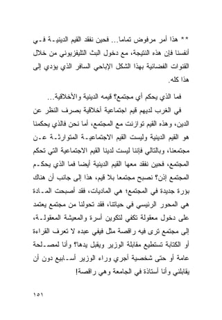 ‫** ﻫﺫﺍ ﺃﻤﺭ ﻤﺭﻓﻭﺽ ﺘﻤﺎﻤﺎ... ﻓﺤﻴﻥ ﻨﻔﻘﺩ ﺍﻟﻘﻴﻡ ﺍﻟﺩﻴﻨﻴـﺔ ﻓـﻲ‬
                                 ‫‪‬‬
‫ﺃﻨﻔﺴﻨﺎ ﻓﺈﻥ ﻫﺫﻩ ﺍﻟﻨﺘﻴﺠﺔ، ﻤﻊ ﺩﺨﻭل ﺍﻟﺒﺙ ﺍﻟﺘﻠﻴﻔﺯﻴﻭﻨﻲ ﻤﻥ ﺨﻼل‬
‫ﺍﻟﻘﻨﻭﺍﺕ ﺍﻟﻔﻀﺎﺌﻴﺔ ﺒﻬﺫﺍ ﺍﻟﺸﻜل ﺍﻹﺒﺎﺤﻲ ﺍﻟﺴﺎﻓﺭ ﺍﻟﺫﻱ ﻴﺅﺩﻱ ﺇﻟﻰ‬
                                                   ‫ﻫﺫﺍ ﻜﻠﻪ.‬

      ‫ﻓﻤﺎ ﺍﻟﺫﻱ ﻴﺤﻜﻡ ﺃﻱ ﻤﺠﺘﻤﻊ؟ ﻗﻴﻤﻪ ﺍﻟﺩﻴﻨﻴﺔ ﻭﺍﻷﺨﻼﻗﻴﺔ...‬
‫ﻓﻲ ﺍﻟﻐﺭﺏ ﻟﺩﻴﻬﻡ ﻗﻴﻡ ﺍﺠﺘﻤﺎﻋﻴﺔ ﺃﺨﻼﻗﻴﺔ ﺒﺼﺭﻑ ﺍﻟﻨﻅﺭ ﻋﻥ‬
‫ﺍﻟﺩﻴﻥ، ﻭﻫﺫﻩ ﺍﻟﻘﻴﻡ ﺘﻭﺍﺯﻨﺕ ﻤﻊ ﺍﻟﻤﺠﺘﻤﻊ، ﺃﻤﺎ ﻨﺤﻥ ﻓﺎﻟﺫﻱ ﻴﺤﻜﻤﻨﺎ‬
‫ﻫﻭ ﺍﻟﻘﻴﻡ ﺍﻟﺩﻴﻨﻴﺔ ﻭﻟﻴﺴﺕ ﺍﻟﻘﻴﻡ ﺍﻻﺠﺘﻤﺎﻋﻴـﺔ ﺍﻟﻤﺘﻭﺍﺭﺜـﺔ ﻋـﻥ‬
‫ﻤﺠﺘﻤﻌﻨﺎ، ﻭﺒﺎﻟﺘﺎﻟﻲ ﻓﺈﻨﻨﺎ ﻟﻴﺴﺕ ﻟﺩﻴﻨﺎ ﺍﻟﻘﻴﻡ ﺍﻻﺠﺘﻤﺎﻋﻴﺔ ﺍﻟﺘﻲ ﺘﺤﻜﻡ‬
‫ﺍﻟﻤﺠﺘﻤﻊ، ﻓﺤﻴﻥ ﻨﻔﻘﺩ ﻤﻌﻬﺎ ﺍﻟﻘﻴﻡ ﺍﻟﺩﻴﻨﻴﺔ ﺃﻴﻀﺎ ﻓﻤﺎ ﺍﻟﺫﻱ ﻴﺤﻜـﻡ‬
                ‫‪‬‬
‫ﺍﻟﻤﺠﺘﻤﻊ ﺇﺫﻥ؟ ﻨﺼﺒﺢ ﻤﺠﺘﻤﻌﺎ ﺒﻼ ﻗﻴﻡ، ﻫﺫﺍ ﺇﻟﻰ ﺠﺎﻨﺏ ﺃﻥ ﻫﻨﺎﻙ‬
                              ‫‪‬‬
‫ﺒﺅﺭﺓ ﺠﺩﻴﺩﺓ ﻓﻲ ﺍﻟﻤﺠﺘﻤﻊ؛ ﻫﻲ ﺍﻟﻤﺎﺩﻴﺎﺕ، ﻓﻘﺩ ﺃﺼﺒﺤﺕ ﺍﻟﻤـﺎﺩﺓ‬
‫ﻫﻲ ﺍﻟﻤﺤﻭﺭ ﺍﻟﺭﺌﻴﺴﻲ ﻓﻲ ﺤﻴﺎﺘﻨﺎ، ﻓﻘﺩ ﺘﺤﻭﻟﻨﺎ ﻤﻥ ﻤﺠﺘﻤﻊ ﻴﻌﺘﻤﺩ‬
‫ﻋﻠﻰ ﺩﺨﻭل ﻤﻌﻘﻭﻟﺔ ﺘﻜﻔﻲ ﻟﺘﻜﻭﻴﻥ ﺃﺴﺭﺓ ﻭﺍﻟﻤﻌﻴﺸﺔ ﺍﻟﻤﻌﻘﻭﻟـﺔ،‬
‫ﺇﻟﻰ ﻤﺠﺘﻤﻊ ﺘﺭﻯ ﻓﻴﻪ ﺭﺍﻗﺼﺔ ﻤﺜل ﻓﻴﻔﻲ ﻋﺒﺩﻩ ﻻ ﺘﻌﺭﻑ ﺍﻟﻘﺭﺍﺀﺓ‬
‫ﺃﻭ ﺍﻟﻜﺘﺎﺒﺔ ﺘﺴﺘﻁﻴﻊ ﻤﻘﺎﺒﻠﺔ ﺍﻟﻭﺯﻴﺭ ﻭﻴﻘﺒل ﻴﺩﻫﺎ؟ ﻭﺃﻨﺎ ﻟﻤﺼـﻠﺤﺔ‬
‫ﻋﺎﻤﺔ ﺃﻭ ﺤﺘﻰ ﺸﺨﺼﻴﺔ ﺃﺠﺭﻱ ﻭﺭﺍﺀ ﺍﻟﻭﺯﻴﺭ ﺃﺴـﺎﺒﻴﻊ ﺩﻭﻥ ﺃﻥ‬
                ‫ﻴﻘﺎﺒﻠﻨﻲ ﻭﺃﻨﺎ ﺃﺴﺘﺎﺫﺓ ﻓﻲ ﺍﻟﺠﺎﻤﻌﺔ ﻭﻫﻲ ﺭﺍﻗﺼﺔ!‬

‫١٥١‬
 