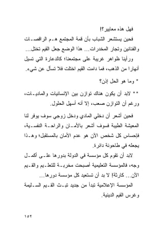 ‫ﻓﻬل ﻫﺫﻩ ﻤﻌﺎﻴﻴﺭ؟!‬
‫ﻓﺤﻴﻥ ﻴﺴﺘﺸﻌﺭ ﺍﻟﺸﺒﺎﺏ ﺒﺄﻥ ﻗﻤﺔ ﺍﻟﻤﺠﺘﻤﻊ ﻫـﻡ ﺍﻟﺭﺍﻗﺼـﺎﺕ‬
‫ﻭﺍﻟﻔﻨﺎﻨﻴﻥ ﻭﺘﺠﺎﺭ ﺍﻟﻤﺨﺩﺭﺍﺕ... ﻫﺫﺍ ﺍﻟﻭﻀﻊ ﺠﻌل ﺍﻟﻘﻴﻡ ﺘﺨﺘل...‬
‫ﻭﺭﺃﻴﻨﺎ ﻅﻭﺍﻫﺭ ﻏﺭﻴﺒﺔ ﻋﻠﻰ ﻤﺠﺘﻤﻌﻨﺎ؛ ﻜﺎﻟﺩﻋﺎﺭﺓ ﺍﻟﺘﻲ ﺘﺴﻴل‬
‫ﺃﻨﻬﺎﺭﺍ ﻤﻥ ﺍﻟﺫﻫﺏ، ﻓﻤﺎ ﺩﺍﻤﺕ ﺍﻟﻘﻴﻡ ﺍﺨﺘﻠﺕ ﻓﻼ ﺘﺴﺄل ﻋﻥ ﺸﻲﺀ.‬
                                                ‫‪‬‬

                                   ‫* ﻭﻤﺎ ﻫﻭ ﺍﻟﺤل ﺇﺫﻥ؟‬

‫** ﻻﺒﺩ ﺃﻥ ﻴﻜﻭﻥ ﻫﻨﺎﻙ ﺘﻭﺍﺯﻥ ﺒﻴﻥ ﺍﻹﻨﺴﺎﻨﻴﺎﺕ ﻭﺍﻟﻤﺎﺩﻴـﺎﺕ،‬
           ‫ﻭﺭﻏﻡ ﺃﻥ ﺍﻟﺘﻭﺍﺯﻥ ﺼﻌﺏ، ﺇﻻ ﺃﻨﻪ ﺃﺴﻬل ﺍﻟﺤﻠﻭل.‬

‫ﻓﺤﻴﻥ ﺃﺸﻌﺭ ﺃﻥ ﺩﺨﻠﻲ ﺍﻟﻤﺎﺩﻱ ﻭﺩﺨل ﺯﻭﺠﻲ ﺴﻭﻑ ﻴﻭﻓﺭ ﻟﻨﺎ‬
‫ﺍﻟﻤﻌﻴﺸﺔ ﺍﻟﻁﻴﺒﺔ ﻓﺴﻭﻑ ﺃﺸﻌﺭ ﺒﺎﻷﻤـﺎﻥ ﻭﺍﻟﺭﺍﺤـﺔ ﺍﻟﻨﻔﺴـﻴﺔ،‬
‫ﻓﺈﺤﺴﺎﺱ ﻜل ﺸﺨﺹ ﺍﻵﻥ ﻫﻭ ﻋﺩﻡ ﺍﻷﻤﺎﻥ ﺒﺎﻟﻤﺴﺘﻘﺒل؛ ﻭﻫـﺫﺍ‬
                                ‫ﻴﺠﻌﻠﻪ ﻓﻲ ﻁﺎﺤﻭﻨﺔ ﺩﺍﺌﺭﺓ.‬
‫ﻻﺒﺩ ﺃﻥ ﺘﻘﻭﻡ ﻜل ﻤﺅﺴﺴﺔ ﻓﻲ ﺍﻟﺩﻭﻟﺔ ﺒﺩﻭﺭﻫﺎ ﻋﻠـﻰ ﺃﻜﻤـل‬
‫ﻭﺠﻪ، ﻓﺎﻟﻤﺅﺴﺴﺔ ﺍﻟﺘﻌﻠﻴﻤﻴﺔ ﺃﺼﺒﺤﺕ ﻤﺨﺭﺒـﺔ ﻟﻠﺘﻌﻠـﻴﻡ ﻭﺍﻟﻘـﻴﻡ‬
      ‫ﺍﻵﻥ... ﻜﺎﺭﺜﺔ! ﻻ ﺒﺩ ﺃﻥ ﺘﺴﺘﻌﻴﺩ ﻜل ﻤﺅﺴﺴﺔ ﺩﻭﺭﻫﺎ...‬
‫ﺍﻟﻤﺅﺴﺴﺔ ﺍﻹﻋﻼﻤﻴﺔ ﺘﺒﺩﺃ ﻤﻥ ﺠﺩﻴﺩ ﺘﺒـﺙ ﺍﻟﻘـﻴﻡ ﺍﻟﺴـﻠﻴﻤﺔ‬
                                    ‫ﻭﻏﺭﺱ ﺍﻟﻘﻴﻡ ﺍﻟﺩﻴﻨﻴﺔ.‬


‫٢٥١‬
 