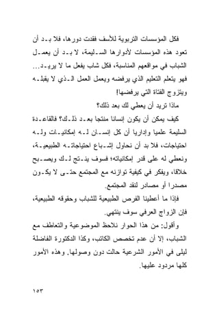 ‫ﻓﻜل ﺍﻟﻤﺅﺴﺴﺎﺕ ﺍﻟﺘﺭﺒﻭﻴﺔ ﻟﻸﺴﻑ ﻓﻘﺩﺕ ﺩﻭﺭﻫﺎ، ﻓﻼ ﺒـﺩ ﺃﻥ‬
‫ﺘﻌﻭﺩ ﻫﺫﻩ ﺍﻟﻤﺅﺴﺴﺎﺕ ﻷﺩﻭﺍﺭﻫﺎ ﺍﻟﺴـﻠﻴﻤﺔ، ﻻ ﺒـﺩ ﺃﻥ ﻴﻌﻤـل‬
‫ﺍﻟﺸﺒﺎﺏ ﻓﻲ ﻤﻭﺍﻗﻌﻬﻡ ﺍﻟﻤﻨﺎﺴﺒﺔ، ﻓﻜل ﺸﺎﺏ ﻴﻔﻌل ﻤﺎ ﻻ ﻴﺭﻴـﺩ...‬
‫ﻓﻬﻭ ﻴﺘﻌﻠﻡ ﺍﻟﺘﻌﻠﻴﻡ ﺍﻟﺫﻱ ﻴﺭﻓﻀﻪ ﻭﻴﻌﻤل ﺍﻟﻌﻤل ﺍﻟـﺫﻱ ﻻ ﻴﻘﺒﻠـﻪ‬
                              ‫ﻭﻴﺘﺯﻭﺝ ﺍﻟﻔﺘﺎﺓ ﺍﻟﺘﻲ ﻴﺭﻓﻀﻬﺎ!‬
                       ‫ﻤﺎﺫﺍ ﺘﺭﻴﺩ ﺃﻥ ﻴﻌﻁﻲ ﻟﻙ ﺒﻌﺩ ﺫﻟﻙ؟‬
‫ﻜﻴﻑ ﻴﻤﻜﻥ ﺃﻥ ﻴﻜﻭﻥ ﺇﻨﺴﺎﻨﺎ ﻤﻨﺘﺠﺎ ﺒﻌـﺩ ﺫﻟـﻙ؟ ﻓﺎﻟﻘﺎﻋـﺩﺓ‬
                      ‫‪‬‬     ‫ﹰ‬
‫ﺍﻟﺴﻠﻴﻤﺔ ﻋﻠﻤﻴﺎ ﻭﺇﺩﺍﺭﻴﺎ ﺃﻥ ﻜل ﺇﻨﺴـﺎﻥ ﻟـﻪ ﺇﻤﻜﺎﻨﻴـﺎﺕ ﻭﻟـﻪ‬
                                 ‫‪‬‬       ‫‪‬‬
‫ﺍﺤﺘﻴﺎﺠﺎﺕ، ﻓﻼ ﺒﺩ ﺃﻥ ﻨﺤﺎﻭل ﺇﺸـﺒﺎﻉ ﺍﺤﺘﻴﺎﺠﺎﺘـﻪ ﺍﻟﻁﺒﻴﻌﻴـﺔ،‬
‫ﻭﻨﻌﻁﻲ ﻟﻪ ﻋﻠﻰ ﻗﺩﺭ ﺇﻤﻜﺎﻨﻴﺎﺘﻪ؛ ﻓﺴﻭﻑ ﻴﻨـﺘﺞ ﻟـﻙ ﻭﻴﺼـﺒﺢ‬
‫ﺨﻼﻗﺎ، ﻭﻴﻔﻜﺭ ﻓﻲ ﻜﻴﻔﻴﺔ ﺘﻭﺍﺯﻨﻪ ﻤﻊ ﺍﻟﻤﺠﺘﻤﻊ ﺤﺘـﻰ ﻻ ﻴﻜـﻭﻥ‬
                                                ‫ﹰ‬
                          ‫ﻤﺼﺩﺭﺍ ﺃﻭ ﻤﺼﺎﺩﺭ ﻟﻨﻘﺩ ﺍﻟﻤﺠﺘﻤﻊ.‬
                                                  ‫‪‬‬
‫ﻓﺈﺫﺍ ﻤﺎ ﺃﻋﻁﻴﻨﺎ ﺍﻟﻔﺭﺹ ﺍﻟﻁﺒﻴﻌﻴﺔ ﻟﻠﺸﺒﺎﺏ ﻭﺤﻘﻭﻗﻪ ﺍﻟﻁﺒﻴﻌﻴﺔ،‬
                         ‫ﻓﺈﻥ ﺍﻟﺯﻭﺍﺝ ﺍﻟﻌﺭﻓﻲ ﺴﻭﻑ ﻴﻨﺘﻬﻲ.‬
‫ﻭﺃﻗﻭل: ﻤﻥ ﻫﺫﺍ ﺍﻟﺤﻭﺍﺭ ﻨﻼﺤﻅ ﺍﻟﻤﻭﻀﻭﻋﻴﺔ ﻭﺍﻟﺘﻌﺎﻁﻑ ﻤﻊ‬
‫ﺍﻟﺸﺒﺎﺏ، ﺇﻻ ﺃﻥ ﻋﺩﻡ ﺘﺨﺼﺹ ﺍﻟﻜﺎﺘﺏ، ﻭﻜﺫﺍ ﺍﻟﺩﻜﺘﻭﺭﺓ ﺍﻟﻔﺎﻀﻠﺔ‬
‫ﻟﻴﻠﻰ ﻓﻲ ﺍﻷﻤﻭﺭ ﺍﻟﺸﺭﻋﻴﺔ ﺤﺎﻟﺕ ﺩﻭﻥ ﻭﺼﻭﻟﻬﺎ. ﻭﻫﺫﻩ ﺍﻷﻤﻭﺭ‬
                                      ‫ﻜﻠﻬﺎ ﻤﺭﺩﻭﺩ ﻋﻠﻴﻬﺎ.‬


‫٣٥١‬
 