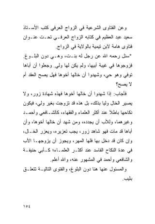 ‫ﻭﻋﻥ ﺍﻟﻔﺘﺎﻭﻯ ﺍﻟﺸﺭﻋﻴﺔ ﻓﻲ ﺍﻟﺯﻭﺍﺝ ﺍﻟﻌﺭﻓﻲ ﻜﺘﺏ ﺍﻷﺴـﺘﺎﺫ‬
‫ﺴﻌﻴﺩ ﻋﺒﺩ ﺍﻟﻌﻅﻴﻡ ﻓﻲ ﻜﺘﺎﺒﻪ ﺍﻟﺯﻭﺍﺝ ﺍﻟﻌﺭﻓـﻲ ﺘﺤـﺕ ﻋﻨـﻭﺍﻥ‬
                ‫ﻓﺘﺎﻭﻯ ﻫﺎﻤﺔ ﻻﺒﻥ ﺘﻴﻤﻴﺔ ﺒﺎﻟﻭﻻﻴﺔ ﻓﻲ ﺍﻟﺯﻭﺍﺝ.‬
‫*ﺴﺌل ﺭﺤﻤﻪ ﺍﷲ ﻋﻥ ﺭﺠل ﻟﻪ ﺒﻨـﺕ، ﻭﻫـﻲ ﺩﻭﻥ ﺍﻟﺒﻠـﻭﻍ.‬
‫ﻓﺯﻭﺠﻭﻫﺎ ﻓﻲ ﻏﻴﺒﺔ ﺃﺒﻴﻬﺎ، ﻭﻟﻡ ﻴﻜﻥ ﻟﻬﺎ ﻭﻟﻲ. ﻭﺠﻌﻠﻭﺍ ﺃﻥ ﺃﺒﺎﻫﺎ‬
‫ﺘﻭﻓﻲ ﻭﻫﻭ ﺤﻲ، ﻭﺸﻬﺩﻭﺍ ﺃﻥ ﺨﺎﻟﻬﺎ ﺃﺨﻭﻫﺎ ﻓﻬل ﻴﺼﺢ ﺍﻟﻌﻘﺩ ﺃﻡ‬
                                               ‫ﻻ ﻴﺼﺢ؟‬
‫ﻓﺄﺠﺎﺏ: ﺇﺫﺍ ﺸﻬﺩﻭﺍ ﺃﻥ ﺨﺎﻟﻬﺎ ﺃﺨﻭﻫﺎ ﻓﻬﺫﻩ ﺸﻬﺎﺩﺓ ﺯﻭﺭ، ﻭﻻ‬
‫ﻴﺼﻴﺭ ﺍﻟﺨﺎل ﻭﻟﻴﺎ ﺒﺫﻟﻙ، ﺒل ﻫﺫﻩ ﻗﺩ ﺘﺯﻭﺠﺕ ﺒﻐﻴﺭ ﻭﻟﻲ، ﻓﻴﻜﻭﻥ‬
                                       ‫‪‬‬
‫ﻨﻜﺎﺤﻬﺎ ﺒﺎﻁﻼ ﻋﻨﺩ ﺃﻜﺜﺭ ﺍﻟﻌﻠﻤﺎﺀ ﻭﺍﻟﻔﻘﻬﺎﺀ، ﻜﺎﻟﺸـﺎﻓﻌﻲ ﻭﺃﺤﻤـﺩ‬
                                            ‫ﹰ‬
‫ﻭﻏﻴﺭﻫﻤﺎ، ﻭﻟﻸﺏ ﺃﻥ ﻴﺠﺩﺩﻩ، ﻭﻤﻥ ﺸﻬﺩ ﺃﻥ ﺨﺎﻟﻬﺎ ﺃﺨﻭﻫﺎ، ﻭﺃﻥ‬
‫ﺃﺒﺎﻫﺎ ﻗﺩ ﻤﺎﺕ ﻓﻬﻭ ﺸﺎﻫﺩ ﺯﻭﺭ، ﻴﺠﺏ ﺘﻌﺯﻴﺭﻩ، ﻭﻴﻌﺯﺭ ﺍﻟﺨـﺎل،‬
‫ﻭﺇﻥ ﻜﺎﻥ ﻗﺩ ﺩﺨل ﺒﻬﺎ ﻓﻠﻬﺎ ﺍﻟﻤﻬﺭ، ﻭﻴﺠﻭﺯ ﺃﻥ ﻴﺯﻭﺠﻬـﺎ ﺍﻷﺏ‬
‫ﻓﻲ ﻋﺩﺓ ﺍﻟﻨﻜﺎﺡ ﺍﻟﻔﺎﺴﺩ ﻋﻨﺩ ﺃﻜﺜـﺭ ﺍﻟﻌﻠﻤـﺎﺀ؛ ﻜـﺄﺒﻲ ﺤﻨﻴﻔـﺔ‬
             ‫ﻭﺍﻟﺸﺎﻓﻌﻲ ﻭﺃﺤﻤﺩ ﻓﻲ ﺍﻟﻤﺸﻬﻭﺭ ﻋﻨﻪ، ﻭﺍﷲ ﺃﻋﻠﻡ.‬
‫ﻭﺍﻟﻤﺴﺌﻭل ﻋﻨﻬﺎ ﻫﻨﺎ ﺩﻭﻥ ﺍﻟﺒﻠﻭﻍ، ﻭﺍﻟﻔﺘﻭﻯ ﺍﻟﺘﺎﻟﻴـﺔ ﺘﺘﻌﻠـﻕ‬
                                                  ‫ﺒﺜﻴﺏ.‬



‫٤٥١‬
 