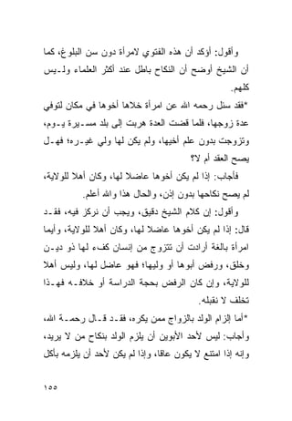 ‫ﻭﺃﻗﻭل: ﺃﺅﻜﺩ ﺃﻥ ﻫﺫﻩ ﺍﻟﻔﺘﻭﻱ ﻻﻤﺭﺃﺓ ﺩﻭﻥ ﺴﻥ ﺍﻟﺒﻠﻭﻍ، ﻜﻤﺎ‬
‫ﺃﻥ ﺍﻟﺸﻴﺦ ﺃﻭﻀﺢ ﺃﻥ ﺍﻟﻨﻜﺎﺡ ﺒﺎﻁل ﻋﻨﺩ ﺃﻜﺜﺭ ﺍﻟﻌﻠﻤﺎﺀ ﻭﻟـﻴﺱ‬
                                                   ‫ﻜﻠﻬﻡ.‬
‫*ﻓﻘﺩ ﺴﺌل ﺭﺤﻤﻪ ﺍﷲ ﻋﻥ ﺍﻤﺭﺃﺓ ﺨﻼﻫﺎ ﺃﺨﻭﻫﺎ ﻓﻲ ﻤﻜﺎﻥ ﻟﺘﻭﻓﻲ‬
‫ﻋﺩﺓ ﺯﻭﺠﻬﺎ، ﻓﻠﻤﺎ ﻗﻀﺕ ﺍﻟﻌﺩﺓ ﻫﺭﺒﺕ ﺇﻟﻰ ﺒﻠﺩ ﻤﺴـﻴﺭﺓ ﻴـﻭﻡ،‬
‫ﻭﺘﺯﻭﺠﺕ ﺒﺩﻭﻥ ﻋﻠﻡ ﺃﺨﻴﻬﺎ، ﻭﻟﻡ ﻴﻜﻥ ﻟﻬﺎ ﻭﻟﻲ ﻏﻴـﺭﻩ؛ ﻓﻬـل‬
                                        ‫ﻴﺼﺢ ﺍﻟﻌﻘﺩ ﺃﻡ ﻻ؟‬
‫ﻓﺄﺠﺎﺏ: ﺇﺫﺍ ﻟﻡ ﻴﻜﻥ ﺃﺨﻭﻫﺎ ﻋﺎﻀﻼ ﻟﻬﺎ، ﻭﻜﺎﻥ ﺃﻫﻼ ﻟﻠﻭﻻﻴﺔ،‬
        ‫ﹰ‬             ‫ﹰ‬
          ‫ﻟﻡ ﻴﺼﺢ ﻨﻜﺎﺤﻬﺎ ﺒﺩﻭﻥ ﺇﺫﻥ، ﻭﺍﻟﺤﺎل ﻫﺫﺍ ﻭﺍﷲ ﺃﻋﻠﻡ.‬
‫ﻭﺃﻗﻭل: ﺇﻥ ﻜﻼﻡ ﺍﻟﺸﻴﺦ ﺩﻗﻴﻕ، ﻭﻴﺠﺏ ﺃﻥ ﻨﺭﻜﺯ ﻓﻴﻪ، ﻓﻘـﺩ‬
‫ﻗﺎل: ﺇﺫﺍ ﻟﻡ ﻴﻜﻥ ﺃﺨﻭﻫﺎ ﻋﺎﻀﻼ ﻟﻬﺎ، ﻭﻜﺎﻥ ﺃﻫﻼ ﻟﻠﻭﻻﻴﺔ، ﻭﺃﻴﻤﺎ‬
              ‫ﹰ‬             ‫ﹰ‬
‫ﺍﻤﺭﺃﺓ ﺒﺎﻟﻐﺔ ﺃﺭﺍﺩﺕ ﺃﻥ ﺘﺘﺯﻭﺝ ﻤﻥ ﺇﻨﺴﺎﻥ ﻜﻑﺀ ﻟﻬﺎ ﺫﻭ ﺩﻴـﻥ‬
‫ﻭﺨﻠﻕ، ﻭﺭﻓﺽ ﺃﺒﻭﻫﺎ ﺃﻭ ﻭﻟﻴﻬﺎ؛ ﻓﻬﻭ ﻋﺎﻀل ﻟﻬﺎ، ﻭﻟﻴﺱ ﺃﻫﻼ‬
‫ﹰ‬
‫ﻟﻠﻭﻻﻴﺔ، ﻭﺇﻥ ﻜﺎﻥ ﺍﻟﺭﻓﺽ ﺒﺤﺠﺔ ﺍﻟﺩﺭﺍﺴﺔ ﺃﻭ ﺨﻼﻓـﻪ ﻓﻬـﺫﺍ‬
                                          ‫ﺘﺨﻠﻑ ﻻ ﻨﻘﺒﻠﻪ.‬
‫*ﺃﻤﺎ ﺇﻟﺯﺍﻡ ﺍﻟﻭﻟﺩ ﺒﺎﻟﺯﻭﺍﺝ ﻤﻤﻥ ﻴﻜﺭﻩ، ﻓﻘـﺩ ﻗـﺎل ﺭﺤﻤـﺔ ﺍﷲ،‬
‫ﻭﺃﺠﺎﺏ: ﻟﻴﺱ ﻷﺤﺩ ﺍﻷﺒﻭﻴﻥ ﺃﻥ ﻴﻠﺯﻡ ﺍﻟﻭﻟﺩ ﺒﻨﻜﺎﺡ ﻤﻥ ﻻ ﻴﺭﻴﺩ،‬
‫ﻭﺇﻨﻪ ﺇﺫﺍ ﺍﻤﺘﻨﻊ ﻻ ﻴﻜﻭﻥ ﻋﺎﻗﺎ، ﻭﺇﺫﺍ ﻟﻡ ﻴﻜﻥ ﻷﺤﺩ ﺃﻥ ﻴﻠﺯﻤﻪ ﺒﺄﻜل‬
                                ‫ﹰ‬


‫٥٥١‬
 