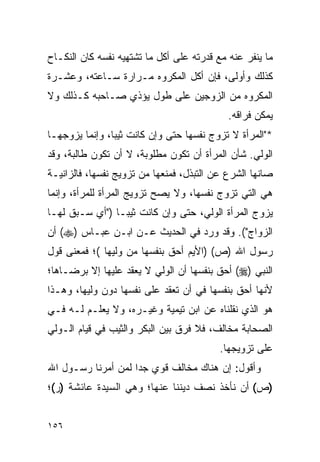 ‫ﻤﺎ ﻴﻨﻔﺭ ﻋﻨﻪ ﻤﻊ ﻗﺩﺭﺘﻪ ﻋﻠﻰ ﺃﻜل ﻤﺎ ﺘﺸﺘﻬﻴﻪ ﻨﻔﺴﻪ ﻜﺎﻥ ﺍﻟﻨﻜـﺎﺡ‬
‫ﻜﺫﻟﻙ ﻭﺃﻭﻟﻰ، ﻓﺈﻥ ﺃﻜل ﺍﻟﻤﻜﺭﻭﻩ ﻤـﺭﺍﺭﺓ ﺴـﺎﻋﺘﻪ، ﻭﻋﺸـﺭﺓ‬
‫ﺍﻟﻤﻜﺭﻭﻩ ﻤﻥ ﺍﻟﺯﻭﺠﻴﻥ ﻋﻠﻰ ﻁﻭل ﻴﺅﺫﻱ ﺼـﺎﺤﺒﻪ ﻜـﺫﻟﻙ ﻭﻻ‬
                                            ‫ﻴﻤﻜﻥ ﻓﺭﺍﻗﻪ.‬
‫*"ﺍﻟﻤﺭﺃﺓ ﻻ ﺘﺯﻭﺝ ﻨﻔﺴﻬﺎ ﺤﺘﻰ ﻭﺇﻥ ﻜﺎﻨﺕ ﺜﻴﺒﺎ، ﻭﺇﻨﻤﺎ ﻴﺯﻭﺠﻬـﺎ‬
                ‫‪‬‬
‫ﺍﻟﻭﻟﻲ. ﺸﺄﻥ ﺍﻟﻤﺭﺃﺓ ﺃﻥ ﺘﻜﻭﻥ ﻤﻁﻠﻭﺒﺔ، ﻻ ﺃﻥ ﺘﻜﻭﻥ ﻁﺎﻟﺒﺔ، ﻭﻗﺩ‬
‫ﺼﺎﻨﻬﺎ ﺍﻟﺸﺭﻉ ﻋﻥ ﺍﻟﺘﺒﺫل، ﻓﻤﻨﻌﻬﺎ ﻤﻥ ﺘﺯﻭﻴﺞ ﻨﻔﺴﻬﺎ، ﻓﺎﻟﺯﺍﻨﻴـﺔ‬
‫ﻫﻲ ﺍﻟﺘﻲ ﺘﺯﻭﺝ ﻨﻔﺴﻬﺎ، ﻭﻻ ﻴﺼﺢ ﺘﺯﻭﻴﺞ ﺍﻟﻤﺭﺃﺓ ﻟﻠﻤﺭﺃﺓ، ﻭﺇﻨﻤﺎ‬
‫ﻴﺯﻭﺝ ﺍﻟﻤﺭﺃﺓ ﺍﻟﻭﻟﻲ، ﺤﺘﻰ ﻭﺇﻥ ﻜﺎﻨﺕ ﺜﻴ ‪‬ـﺎ )"ﺃﻱ ﺴـﺒﻕ ﻟﻬـﺎ‬
                 ‫ﺒ‬
‫ﺍﻟﺯﻭﺍﺝ"(. ﻭﻗﺩ ﻭﺭﺩ ﻓﻲ ﺍﻟﺤﺩﻴﺙ ﻋـﻥ ﺍﺒـﻥ ﻋﺒـﺎﺱ )‪ (‬ﺃﻥ‬
‫ﺭﺴﻭل ﺍﷲ )ﺹ( )ﺍﻷﻴﻡ ﺃﺤﻕ ﺒﻨﻔﺴﻬﺎ ﻤﻥ ﻭﻟﻴﻬﺎ (؛ ﻓﻤﻌﻨﻰ ﻗﻭل‬
‫ﺍﻟﻨﺒﻲ )‪ (‬ﺃﺤﻕ ﺒﻨﻔﺴﻬﺎ ﺃﻥ ﺍﻟﻭﻟﻲ ﻻ ﻴﻌﻘﺩ ﻋﻠﻴﻬﺎ ﺇﻻ ﺒﺭﻀـﺎﻫﺎ؛‬
‫ﻷﻨﻬﺎ ﺃﺤﻕ ﺒﻨﻔﺴﻬﺎ ﻓﻲ ﺃﻥ ﺘﻌﻘﺩ ﻋﻠﻰ ﻨﻔﺴﻬﺎ ﺩﻭﻥ ﻭﻟﻴﻬﺎ، ﻭﻫـﺫﺍ‬
‫ﻫﻭ ﺍﻟﺫﻱ ﻨﻘﻠﻨﺎﻩ ﻋﻥ ﺍﺒﻥ ﺘﻴﻤﻴﺔ ﻭﻏﻴـﺭﻩ، ﻭﻻ ﻴﻌﻠـﻡ ﻟـﻪ ﻓـﻲ‬
‫ﺍﻟﺼﺤﺎﺒﺔ ﻤﺨﺎﻟﻑ، ﻓﻼ ﻓﺭﻕ ﺒﻴﻥ ﺍﻟﺒﻜﺭ ﻭﺍﻟﺜﻴﺏ ﻓﻲ ﻗﻴﺎﻡ ﺍﻟـﻭﻟﻲ‬
                                          ‫ﻋﻠﻰ ﺘﺯﻭﻴﺠﻬﺎ.‬
‫ﻭﺃﻗﻭل: ﺇﻥ ﻫﻨﺎﻙ ﻤﺨﺎﻟﻑ ﻗﻭﻱ ﺠ ‪‬ﺍ ﻟﻤﻥ ﺃﻤﺭﻨﺎ ﺭﺴـﻭل ﺍﷲ‬
                    ‫ﺩ‬
‫)ﺹ( ﺃﻥ ﻨﺄﺨﺫ ﻨﺼﻑ ﺩﻴﻨﻨﺎ ﻋﻨﻬﺎ؛ ﻭﻫﻲ ﺍﻟﺴﻴﺩﺓ ﻋﺎﺌﺸﺔ )ﺭ(؛‬


‫٦٥١‬
 