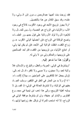 ‫ﻓﻘﺩ ﺯﻭﺠﺕ ﺒﻨﺕ ﺃﺨﻴﻬﺎ ﻋﺒﺩﺍﻟﺭﺤﻤﻥ ﺒـﺩﻭﻥ ﺇﺫﻥ ﺍﻟـﻭﻟﻲ، ﻭﻻ‬
                 ‫ﻋﻠﻤﻪ، ﻭﻗﺩ ﺴﺒﻕ ﺍﻟﻜﻼﻡ ﻋﻥ ﻫﺫﺍ ﺒﺎﻟﺘﻔﺼﻴل.‬
‫*ﻭﻻ ﻴﺠﻭﺯ ﺘﺯﻭﻴﺞ ﺍﻷﺒﻌﺩ ﻓﻲ ﻭﺠﻭﺩ ﺍﻷﻗﺭﺏ، ﻜﺎﻷﺥ ﻓﻲ ﻭﺠﻭﺩ‬
‫ﺍﻷﺏ، ﻭﺍﻷﻭﻟﻴﺎﺀ ﻓﻲ ﺍﻟﺯﻭﺍﺝ ﻫﻡ ﺍﻟﻌﺼﺒﺔ، ﻭﻟـﻴﺱ ﻟﻠﺨـﺎل ﻭﻻ‬
‫ﻟﻺﺨﻭﺓ ﻷﻡ ﻭﻻ ﻟﻭﻟﺩ ﺍﻷﻡ ﻭﻻﻴﺔ ﻋﻠﻰ ﻗﻭل ﺠﻤﻬـﻭﺭ ﺍﻟﻌﻠﻤـﺎﺀ،‬
‫ﻭﺘﺼﺢ ﺍﻟﻭﻜﺎﻟﺔ ﻓﻲ ﺍﻟﺯﻭﺍﺝ، ﻓﺈﻥ ﺃﻋﻀﻠﻬﺎ ﺍﻟﻭﻟﻲ ﺍﻷﻗﺭﺏ ﻋـﻥ‬
‫ﺯﻭﺍﺝ ﺍﻟﻜﻑﺀ ﺍﻨﺘﻘﻠﺕ ﺍﻟﻭﻻﻴﺔ ﺇﻟﻰ ﺍﻷﺒﻌﺩ، ﻓﺈﻥ ﻟﻡ ﻴﻜﻥ ﻟﻬﺎ ﻭﻟﻲ،‬
‫ﺃﻭ ﺍﻤﺘﻨﻊ ﺍﻷﻭﻟﻴﺎﺀ ﻤﻥ ﺘﺯﻭﻴﺠﻬﺎ ﻤﻥ ﺍﻟﻜﻑﺀ ﻗﺎﻡ ﺃﺤﺩ ﺍﻟﺼﺎﻟﺤﻴﻥ‬
                 ‫ﻋﻠﻰ ﺘﺯﻭﻴﺠﻬﺎ، ﻭﺍﻟﺤﺎﻜﻡ ﻭﻟﻲ ﻤﻥ ﻻ ﻭﻟﻲ ﻟﻪ.‬
                             ‫ﻭﺃﻗﻭل: ﻫﺫﺍ ﻤﺎ ﻨﺩﻋﻭ ﺇﻟﻴﻪ.‬
‫*ﻭﻴﺸﺘﺭﻁ ﻓﻲ ﺍﻟﻭﻟﻲ: ﺍﻟﺤﺭﻴﺔ، ﻭﺍﻟﻌﻘل، ﻭﺍﻟﺒﻠﻭﻍ، ﻭﺍﻹﺴﻼﻡ، ﻓﻼ‬
‫ﻭﻻﻴﺔ ﻟﻌﺒﺩ ﻭﻻ ﻤﺠﻨﻭﻥ، ﻭﻻ ﺼﺒﻲ ﻭﻻ ﻜﺎﻓﺭ، ﻗـﺎل ﺘﻌـﺎﻟﻰ:‬
‫﴿ﻭ ﹶﻥ ‪‬ﺠ ‪‬ل ﺍﷲ ِﻠ ﹶﺎﻓ ِﻴ ‪ ‬ﻋﻠﻰ ﺍﻟﻤﺅﻤ ِﻴﻥ ‪‬ـ ِﻴﻼ﴾ ]ﺍﻟﻨﺴـﺎﺀ:‬
           ‫ﹾ ‪ِ ْ ‬ﻨ ‪ ‬ﺴ ﺒ ﹰ‬     ‫‪ ‬ﻟ ﻴ ‪‬ﻌ َ ُ ﻟ ﹾﻜ ِ ﺭ ﻥ‬
‫١٤١[، ﻭﻻ ﺒﺩ ﻤﻥ ﺍﻟﺤﺫﺭ ﻓﻲ ﺍﻟﻐﻠﻭ ﻓﻲ ﺍﻟﺘﻜﻔﻴﺭ، ﻭﺴﻠﺏ ﺍﻟﻌﺒـﺎﺩ‬
‫ﺤﻘﻬﻡ ﻓﻲ ﺍﻟﻭﻻﻴﺔ، ﻭﻻ ﺘﺸﺘﺭﻁ ﺍﻟﻌﺩﺍﻟﺔ ﻓﻲ ﺍﻟﻭﻟﻲ؛ ﺇﺫ ﺍﻟﻔﺴـﻕ ﻻ‬
‫ﻴﺴﻠﺒﻪ ﺃﻫﻠﻴﺔ ﺍﻟﺘﺯﻭﻴﺞ، ﻭﺇﻟﻰ ﻫﺫﺍ ﺫﻫﺏ ﺍﺒﻥ ﺘﻴﻤﻴﺔ ﻓﻲ ﻤﺠﻤـﻭﻉ‬
‫ﺍﻟﻔﺘﺎﻭﻯ. ﻭﺍﻹﻤﺎﻡ ﺃﺒﻭ ﺤﻨﻴﻔﺔ، ﻭﺇﻥ ﻟﻡ ﻴﺸﺘﺭﻁ ﻤﻭﺍﻓﻘﺔ ﺍﻟﻭﻟﻲ ﻓﻲ‬
‫ﺍﻟﺯﻭﺍﺝ، ﺇﻻ ﺃﻨﻪ ﺍﺴﺘﺤﺏ ﻟﻠﻤﺭﺃﺓ ﺃﻥ ﺘﻭﻜل ﻋﻘﺩ ﺯﻭﺍﺠﻬﺎ ﻟﻭﻟﻴﻬـﺎ؛‬


‫٧٥١‬
 