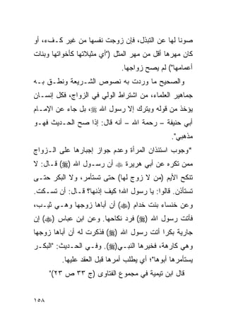 ‫ﺼﻭﻨﺎ ﻟﻬﺎ ﻋﻥ ﺍﻟﺘﺒﺫل، ﻓﺈﻥ ﺯﻭﺠﺕ ﻨﻔﺴﻬﺎ ﻤﻥ ﻏﻴﺭ ﻜـﻑﺀ، ﺃﻭ‬
                                               ‫ﹰ‬
‫ﻜﺎﻥ ﻤﻬﺭﻫﺎ ﺃﻗل ﻤﻥ ﻤﻬﺭ ﺍﻟﻤﺜل )"ﺃﻱ ﻤﺜﻴﻼﺘﻬﺎ ﻜﺄﺨﻭﺍﺘﻬﺎ ﻭﺒﻨﺎﺕ‬
                              ‫ﺃﻋﻤﺎﻤﻬﺎ"( ﻟﻡ ﻴﺼﺢ ﺯﻭﺍﺠﻬﺎ.‬
‫ﻭﺍﻟﺼﺤﻴﺢ ﻤﺎ ﻭﺭﺩﺕ ﺒﻪ ﻨﺼﻭﺹ ﺍﻟﺸـﺭﻴﻌﺔ ﻭﻨﻁـﻕ ﺒـﻪ‬
‫ﺠﻤﺎﻫﻴﺭ ﺍﻟﻌﻠﻤﺎﺀ، ﻤﻥ ﺍﺸﺘﺭﺍﻁ ﺍﻟﻭﻟﻲ ﻓﻲ ﺍﻟﺯﻭﺍﺝ، ﻓﻜل ﺇﻨﺴـﺎﻥ‬
‫ﻴﺅﺨﺫ ﻤﻥ ﻗﻭﻟﻪ ﻭﻴﺘﺭﻙ ﺇﻻ ﺭﺴﻭل ﺍﷲ ‪ ،‬ﺒل ﺠﺎﺀ ﻋﻥ ﺍﻹﻤـﺎﻡ‬
‫ﺃﺒﻲ ﺤﻨﻴﻔﺔ – ﺭﺤﻤﺔ ﺍﷲ – ﺃﻨﻪ ﻗﺎل: ﺇﺫﺍ ﺼﺢ ﺍﻟﺤـﺩﻴﺙ ﻓﻬـﻭ‬
                                                ‫ﻤﺫﻫﺒﻲ".‬
‫*ﻭﺠﻭﺏ ﺍﺴﺘﺌﺫﺍﻥ ﺍﻟﻤﺭﺃﺓ ﻭﻋﺩﻡ ﺠﻭﺍﺯ ﺇﺠﺒﺎﺭﻫﺎ ﻋﻠﻰ ﺍﻟـﺯﻭﺍﺝ‬
‫ﻤﻤﻥ ﺘﻜﺭﻩ ﻋﻥ ﺃﺒﻲ ﻫﺭﻴﺭﺓ ‪ ‬ﺃﻥ ﺭﺴـﻭل ﺍﷲ )‪ (‬ﻗـﺎل: ﻻ‬
‫ﺘﻨﻜﺢ ﺍﻷﻴﻡ )ﻤﻥ ﻻ ﺯﻭﺝ ﻟﻬﺎ( ﺤﺘﻰ ﺘﺴﺘﺄﻤﺭ، ﻭﻻ ﺍﻟﺒﻜﺭ ﺤﺘـﻰ‬
‫ﺘﺴﺘﺄﺫﻥ. ﻗﺎﻟﻭﺍ: ﻴﺎ ﺭﺴﻭل ﺍﷲ؛ ﻜﻴﻑ ﺇﺫﻨﻬﺎ؟ ﻗـﺎل: ﺃﻥ ﺘﺴـﻜﺕ.‬
‫ﻭﻋﻥ ﺨﻨﺴﺎﺀ ﺒﻨﺕ ﺨﺩﺍﻡ )‪ (‬ﺃﻥ ﺃﺒﺎﻫﺎ ﺯﻭﺠﻬﺎ ﻭﻫـﻲ ﺜﻴـﺏ،‬
‫ﻓﺄﺘﺕ ﺭﺴﻭل ﺍﷲ )‪ (‬ﻓﺭﺩ ﻨﻜﺎﺤﻬﺎ. ﻭﻋﻥ ﺍﺒﻥ ﻋﺒﺎﺱ )‪ (‬ﺇﻥ‬
‫ﺠﺎﺭﻴﺔ ﺒﻜﺭﺍ ﺃﺘﺕ ﺭﺴﻭل ﺍﷲ )‪ (‬ﻓﺫﻜﺭﺕ ﻟﻪ ﺃﻥ ﺃﺒﺎﻫﺎ ﺯﻭﺠﻬﺎ‬
                                         ‫‪‬‬
‫ﻭﻫﻲ ﻜﺎﺭﻫﺔ، ﻓﺨﻴﺭﻫﺎ ﺍﻟﻨﺒـﻲ)‪ .(‬ﻭﻓـﻲ ﺍﻟﺤـﺩﻴﺙ: "ﺍﻟﺒﻜـﺭ‬
         ‫ﻴﺴﺘﺄﻤﺭﻫﺎ ﺃﺒﻭﻫﺎ"؛ ﺃﻱ ﻴﻁﻠﺏ ﺃﻤﺭﻫﺎ ﻗﺒل ﺍﻟﻌﻘﺩ ﻋﻠﻴﻬﺎ.‬
      ‫ﻗﺎل ﺍﺒﻥ ﺘﻴﻤﻴﺔ ﻓﻲ ﻤﺠﻤﻭﻉ ﺍﻟﻔﺘﺎﻭﻯ )ﺝ ٣٣ ﺹ ٣٢("‬


‫٨٥١‬
 