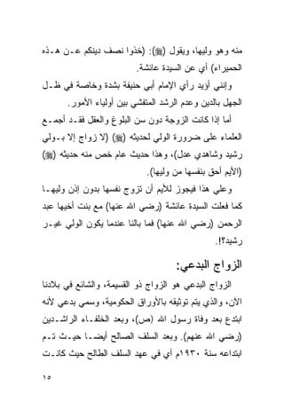 ‫ﻤﻨﻪ ﻭﻫﻭ ﻭﻟﻴﻬﺎ، ﻭﻴﻘﻭل )‪) :(‬ﺨﺫﻭﺍ ﻨﺼﻑ ﺩﻴﻨﻜﻡ ﻋـﻥ ﻫـﺫﻩ‬
                         ‫ﺍﻟﺤﻤﻴﺭﺍﺀ( ﺃﻱ ﻋﻥ ﺍﻟﺴﻴﺩﺓ ﻋﺎﺌﺸﺔ.‬
‫ﻭﺇﻨﻨﻲ ﺃﺅﻴﺩ ﺭﺃﻱ ﺍﻹﻤﺎﻡ ﺃﺒﻲ ﺤﻨﻴﻔﺔ ﺒﺸﺩﺓ ﻭﺨﺎﺼﺔ ﻓﻲ ﻅـل‬
      ‫ﺍﻟﺠﻬل ﺒﺎﻟﺩﻴﻥ ﻭﻋﺩﻡ ﺍﻟﺭﺸﺩ ﺍﻟﻤﺘﻔﺸﻲ ﺒﻴﻥ ﺃﻭﻟﻴﺎﺀ ﺍﻷﻤﻭﺭ.‬
‫ﺃﻤﺎ ﺇﺫﺍ ﻜﺎﻨﺕ ﺍﻟﺯﻭﺠﺔ ﺩﻭﻥ ﺴﻥ ﺍﻟﺒﻠﻭﻍ ﻭﺍﻟﻌﻘل ﻓﻘـﺩ ﺃﺠﻤـﻊ‬
‫ﺍﻟﻌﻠﻤﺎﺀ ﻋﻠﻰ ﻀﺭﻭﺭﺓ ﺍﻟﻭﻟﻲ ﻟﺤﺩﻴﺜﻪ )‪) (‬ﻻ ﺯﻭﺍﺝ ﺇﻻ ﺒـﻭﻟﻲ‬
‫ﺭﺸﻴﺩ ﻭﺸﺎﻫﺩﻱ ﻋﺩل(، ﻭﻫﺫﺍ ﺤﺩﻴﺙ ﻋﺎﻡ ﺨﺹ ﻤﻨﻪ ﺤﺩﻴﺜﻪ )‪(‬‬
                            ‫)ﺍﻷﻴﻡ ﺃﺤﻕ ﺒﻨﻔﺴﻬﺎ ﻤﻥ ﻭﻟﻴﻬﺎ(.‬
‫ﻭﻋﻠﻲ ﻫﺫﺍ ﻓﻴﺠﻭﺯ ﻟﻸﻴﻡ ﺃﻥ ﺘﺯﻭﺝ ﻨﻔﺴﻬﺎ ﺒﺩﻭﻥ ﺇﺫﻥ ﻭﻟﻴﻬـﺎ‬
‫ﻜﻤﺎ ﻓﻌﻠﺕ ﺍﻟﺴﻴﺩﺓ ﻋﺎﺌﺸﺔ )ﺭﻀﻲ ﺍﷲ ﻋﻨﻬﺎ( ﻤﻊ ﺒﻨﺕ ﺃﺨﻴﻬﺎ ﻋﺒﺩ‬
‫ﺍﻟﺭﺤﻤﻥ )ﺭﻀﻲ ﺍﷲ ﻋﻨﻬﺎ( ﻓﻤﺎ ﺒﺎﻟﻨﺎ ﻋﻨﺩﻤﺎ ﻴﻜﻭﻥ ﺍﻟﻭﻟﻲ ﻏﻴـﺭ‬
                                               ‫ﺭﺸﻴﺩ؟!.‬

                                    ‫ﺍﻟﺯﻭﺍﺝ ﺍﻟﺒﺩﻋﻲ:‬
‫ﺍﻟﺯﻭﺍﺝ ﺍﻟﺒﺩﻋﻲ ﻫﻭ ﺍﻟﺯﻭﺍﺝ ﺫﻭ ﺍﻟﻘﺴﻴﻤﺔ، ﻭﺍﻟﺸﺎﺌﻊ ﻓﻲ ﺒﻼﺩﻨﺎ‬
‫ﺍﻵﻥ، ﻭﺍﻟﺫﻱ ﻴﺘﻡ ﺘﻭﺜﻴﻘﻪ ﺒﺎﻷﻭﺭﺍﻕ ﺍﻟﺤﻜﻭﻤﻴﺔ، ﻭﺴﻤﻲ ﺒﺩﻋﻲ ﻷﻨﻪ‬
‫ﺍﺒﺘﺩﻉ ﺒﻌﺩ ﻭﻓﺎﺓ ﺭﺴﻭل ﺍﷲ )ﺹ(، ﻭﺒﻌﺩ ﺍﻟﺨﻠﻔـﺎﺀ ﺍﻟﺭﺍﺸـﺩﻴﻥ‬
‫)ﺭﻀﻲ ﺍﷲ ﻋﻨﻬﻡ(. ﻭﺒﻌﺩ ﺍﻟﺴﻠﻑ ﺍﻟﺼﺎﻟﺢ ﺃﻴ ‪‬ـﺎ ﺤﻴـﺙ ﺘـﻡ‬
           ‫ﻀ‬
‫ﺍﺒﺘﺩﺍﻋﻪ ﺴﻨﺔ ٠٣٩١ﻡ ﺃﻱ ﻓﻲ ﻋﻬﺩ ﺍﻟﺴﻠﻑ ﺍﻟﻁﺎﻟﺢ ﺤﻴﺙ ﻜﺎﻨـﺕ‬

‫٥١‬
 