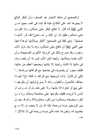 ‫"ﻭﺍﻟﺼﺤﻴﺢ ﺃﻥ ﻤﻨﺎﻁ ﺍﻹﺠﺒﺎﺭ ﻫﻭ ﺍﻟﺼﻐﺭ، ﻭﺃﻥ ﺍﻟﺒﻜﺭ ﺍﻟﺒﺎﻟﻎ‬
‫ﻻ ﻴﺠﺒﺭﻫﺎ ﺃﺤﺩ ﻋﻠﻰ ﺍﻟﻨﻜﺎﺡ، ﻓﺈﻨﻪ ﻗﺩ ﺜﺒﺕ ﻓﻲ ﺍﻟﺼـﺤﻴﺢ ﻋـﻥ‬
‫ﺍﻟﻨﺒﻲ )‪ (‬ﺃﻨﻪ ﻗﺎل: ﻻ ﺘﻨﻜﺢ ﺍﻟﺒﻜﺭ ﺤﺘﻰ ﺘﺴﺘﺄﺫﻥ، ﻭﻻ ﺍﻟﺜﻴـﺏ‬
‫ﺤﺘﻰ ﺘﺴﺘﺄﻤﺭ، ﻓﻘﻴل ﻟﻪ: ﺇﻥ ﺍﻟﺒﻜـﺭ ﺘﺴـﺘﺤﻲ؟ ﻓﻘـﺎل: "ﺇﺫﻨﻬـﺎ‬
‫ﺼﻤﺘﻬﺎ". ﻭﻓﻲ ﻟﻔﻅ ﻓﻲ ﺍﻟﺼﺤﻴﺢ: "ﺍﻟﺒﻜﺭ ﻴﺴﺘﺄﺫﻨﻬﺎ ﺃﺒﻭﻫﺎ"؛ ﻓﻬﻨﺎ‬
‫ﻨﻬﻰ ﺍﻟﻨﺒﻲ )‪ (‬ﺃﻥ ﺘﻨﻜﺢ ﺤﺘﻰ ﺘﺴﺘﺄﺫﻥ، ﻭﻫـﺫﺍ ﻴﺘﻨـﺎﻭل ﺍﻷﺏ‬
‫ﻭﻏﻴﺭﻩ، ﻭﻗﺩ ﺼﺭﺡ ﺒﺫﻟﻙ ﻓﻲ ﺍﻟﺭﻭﺍﻴﺔ ﺍﻷﺨﺭﻯ ﺍﻟﺼﺤﻴﺤﺔ، ﻭﺃﻥ‬
‫ﺍﻷﺏ ﻨﻔﺴﻪ ﻴﺴﺘﺄﺫﻨﻬﺎ. ﻭﺃﻴﻀﺎ ﻓﺈﻥ ﺍﻷﺏ ﻟﻴﺱ ﻟﻪ ﺃﻥ ﻴﺘﺼـﺭﻑ‬
                          ‫‪‬‬
‫ﻓﻲ ﻤﺎﻟﻬﺎ ﺇﺫﺍ ﻜﺎﻨﺕ ﺭﺸﻴﺩﺓ ﺇﻻ ﺒﺈﺫﻨﻬﺎ ﻭﺒﻀﻌﻬﺎ ﺃﻋﻅﻡ ﻤﻥ ﻤﺎﻟﻬﺎ،‬
‫ﻓﻜﻴﻑ ﻴﺠﻭﺯ ﺃﻥ ﻴﺘﺼﺭﻑ ﻓﻲ ﺒﻀﻌﻬﺎ ﻤﻊ ﻜﺭﺍﻫﺘﻬﺎ ﻭﺭﺸﺩﻫﺎ..."‬
‫)ﺇﻟﻰ ﺃﻥ ﻗﺎل(: "ﻭﺃﻤﺎ ﺘﺯﻭﻴﺠﻬﺎ ﻤﻊ ﻜﺭﺍﻫﺘـﻪ ﻟﻠﻨﻜـﺎﺡ"؛ ﻓﻬـﺫﺍ‬
‫ﻤﺨﺎﻟﻑ ﻟﻸﺼﻭل ﻭﺍﻟﻌﻘﻭل، ﻭﺍﷲ ﻻ ﻴﺴﻭﻍ ﻟﻭﻟﻴﻬﺎ ﺃﻥ ﻴﻜﺭﻫﻬـﺎ‬
‫ﻋﻠﻰ ﺒﻴﻊ ﺃﻭ ﺇﺠﺎﺭﺓ ﺇﻻ ﺒﺈﺫﻨﻬﺎ، ﻭﻻ ﻋﻠﻰ ﻁﻌـﺎﻡ ﺃﻭ ﺸـﺭﺍﺏ ﺃﻭ‬
‫ﻟﺒﺎﺱ ﻻ ﺘﺭﻴﺩﻩ، ﻓﻜﻴﻑ ﻴﻜﺭﻫﻬﺎ ﻋﻠﻰ ﻤﺒﺎﻀﻌﺔ ﻭﻤﻌﺎﺸـﺭﺓ ﻤـﻥ‬
‫ﺘﻜﺭﻩ ﻤﺒﺎﻀﻌﺘﻪ ﻭﻤﻌﺎﺸﺭﺓ ﻤﻥ ﺘﻜﺭﻩ ﻤﻌﺎﺸﺭﺘﻪ؟! ﻭﺍﷲ ﻗﺩ ﺠﻌـل‬
‫ﺒﻴﻥ ﺍﻟﺯﻭﺠﻴﻥ ﻤﻭﺩﺓ ﻭﺭﺤﻤﺔ، ﻓﺈﺫﺍ ﻜـﺎﻥ ﻻ ﻴﺤﺼـل ﺇﻻ ﻤـﻊ‬
‫ﺒﻐﻀﻬﺎ ﻟﻪ، ﻭﻨﻔﻭﺭﻫﺎ ﻋﻨﻪ، ﻓﺄﻱ ﻤﻭﺩﺓ ﻭﺭﺤﻤﺔ ﻓﻲ ﺫﻟـﻙ؟![. ﺃ.‬
                                                  ‫ﻫـ.‬


‫٩٥١‬
 