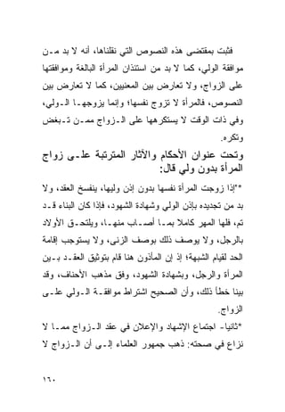 ‫ﻓﺜﺒﺕ ﺒﻤﻘﺘﻀﻰ ﻫﺫﻩ ﺍﻟﻨﺼﻭﺹ ﺍﻟﺘﻲ ﻨﻘﻠﻨﺎﻫﺎ، ﺃﻨﻪ ﻻ ﺒﺩ ﻤـﻥ‬
‫ﻤﻭﺍﻓﻘﺔ ﺍﻟﻭﻟﻲ، ﻜﻤﺎ ﻻ ﺒﺩ ﻤﻥ ﺍﺴﺘﺌﺫﺍﻥ ﺍﻟﻤﺭﺃﺓ ﺍﻟﺒﺎﻟﻐﺔ ﻭﻤﻭﺍﻓﻘﺘﻬﺎ‬
‫ﻋﻠﻰ ﺍﻟﺯﻭﺍﺝ، ﻭﻻ ﺘﻌﺎﺭﺽ ﺒﻴﻥ ﺍﻟﻤﻌﻨﻴﻴﻥ، ﻜﻤﺎ ﻻ ﺘﻌﺎﺭﺽ ﺒﻴﻥ‬
‫ﺍﻟﻨﺼﻭﺹ، ﻓﺎﻟﻤﺭﺃﺓ ﻻ ﺘﺯﻭﺝ ﻨﻔﺴﻬﺎ؛ ﻭﺇﻨﻤﺎ ﻴﺯﻭﺠﻬـﺎ ﺍﻟـﻭﻟﻲ،‬
‫ﻭﻓﻲ ﺫﺍﺕ ﺍﻟﻭﻗﺕ ﻻ ﻴﺴﺘﻜﺭﻫﻬﺎ ﻋﻠﻰ ﺍﻟـﺯﻭﺍﺝ ﻤﻤـﻥ ﺘـﺒﻐﺽ‬
                                                    ‫ﻭﺘﻜﺭﻩ.‬
‫ﻭﺘﺤﺕ ﻋﻨﻭﺍﻥ ﺍﻷﺤﻜﺎﻡ ﻭﺍﻵﺜﺎﺭ ﺍﻟﻤﺘﺭﺘﺒﺔ ﻋﻠـﻰ ﺯﻭﺍﺝ‬
                          ‫ﺍﻟﻤﺭﺃﺓ ﺒﺩﻭﻥ ﻭﻟﻲ ﻗﺎل:‬
‫*"ﺇﺫﺍ ﺯﻭﺠﺕ ﺍﻟﻤﺭﺃﺓ ﻨﻔﺴﻬﺎ ﺒﺩﻭﻥ ﺇﺫﻥ ﻭﻟﻴﻬﺎ، ﻴﻨﻔﺴﺦ ﺍﻟﻌﻘﺩ، ﻭﻻ‬
‫ﺒﺩ ﻤﻥ ﺘﺠﺩﻴﺩﻩ ﺒﺈﺫﻥ ﺍﻟﻭﻟﻲ ﻭﺸﻬﺎﺩﺓ ﺍﻟﺸﻬﻭﺩ، ﻓﺈﺫﺍ ﻜﺎﻥ ﺍﻟﺒﻨﺎﺀ ﻗـﺩ‬
‫ﺘﻡ، ﻓﻠﻬﺎ ﺍﻟﻤﻬﺭ ﻜﺎﻤﻼ ﺒﻤـﺎ ﺃﺼـﺎﺏ ﻤﻨﻬـﺎ، ﻭﻴﻠﺘﺤـﻕ ﺍﻷﻭﻻﺩ‬
                                ‫ﹰ‬
‫ﺒﺎﻟﺭﺠل، ﻭﻻ ﻴﻭﺼﻑ ﺫﻟﻙ ﺒﻭﺼﻑ ﺍﻟﺯﻨﻰ، ﻭﻻ ﻴﺴﺘﻭﺠﺏ ﺇﻗﺎﻤﺔ‬
‫ﺍﻟﺤﺩ ﻟﻘﻴﺎﻡ ﺍﻟﺸﺒﻬﺔ؛ ﺇﺫ ﺇﻥ ﺍﻟﻤﺄﺫﻭﻥ ﻫﻨﺎ ﻗﺎﻡ ﺒﺘﻭﺜﻴﻕ ﺍﻟﻌﻘـﺩ ﺒـﻴﻥ‬
‫ﺍﻟﻤﺭﺃﺓ ﻭﺍﻟﺭﺠل، ﻭﺒﺸﻬﺎﺩﺓ ﺍﻟﺸﻬﻭﺩ، ﻭﻓﻕ ﻤﺫﻫﺏ ﺍﻷﺤﻨﺎﻑ، ﻭﻗﺩ‬
‫ﺒﻴﻨﺎ ﺨﻁﺄ ﺫﻟﻙ، ﻭﺃﻥ ﺍﻟﺼﺤﻴﺢ ﺍﺸﺘﺭﺍﻁ ﻤﻭﺍﻓﻘـﺔ ﺍﻟـﻭﻟﻲ ﻋﻠـﻰ‬
                                                   ‫ﺍﻟﺯﻭﺍﺝ.‬
‫*ﺜﺎﻨﻴﺎ- ﺍﺠﺘﻤﺎﻉ ﺍﻹﺸﻬﺎﺩ ﻭﺍﻹﻋﻼﻥ ﻓﻲ ﻋﻘﺩ ﺍﻟـﺯﻭﺍﺝ ﻤﻤـﺎ ﻻ‬
                                             ‫‪‬‬
‫ﻨﺯﺍﻉ ﻓﻲ ﺼﺤﺘﻪ: ﺫﻫﺏ ﺠﻤﻬﻭﺭ ﺍﻟﻌﻠﻤﺎﺀ ﺇﻟـﻰ ﺃﻥ ﺍﻟـﺯﻭﺍﺝ ﻻ‬


‫٠٦١‬
 