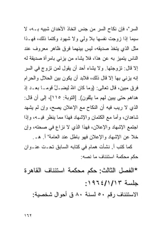 ‫ﺍﻟﺴﺭ"، ﻓﺈﻥ ﻨﻜﺎﺡ ﺍﻟﺴﺭ ﻤﻥ ﺠﻨﺱ ﺍﺘﺨﺎﺫ ﺍﻷﺨﺩﺍﻥ ﺸﺒﻴﻪ ﺒـﻪ، ﻻ‬
‫ﺴﻴﻤﺎ ﺇﺫﺍ ﺯﻭﺠﺕ ﻨﻔﺴﻬﺎ ﺒﻼ ﻭﻟﻲ ﻭﻻ ﺸﻬﻭﺩ ﻭﻜﺘﻤﺎ ﺫﻟﻙ، ﻓﻬـﺫﺍ‬
‫ﻤﺜل ﺍﻟﺫﻱ ﻴﺘﺨﺫ ﺼﺩﻴﻘﻪ، ﻟﻴﺱ ﺒﻴﻨﻬﻤﺎ ﻓﺭﻕ ﻅﺎﻫﺭ ﻤﻌﺭﻭﻑ ﻋﻨﺩ‬
‫ﺍﻟﻨﺎﺱ ﻴﺘﻤﻴﺯ ﺒﻪ ﻋﻥ ﻫﺫﺍ، ﻓﻼ ﻴﺸﺎﺀ ﻤﻥ ﻴﺯﻨﻲ ﺒﺎﻤﺭﺃﺓ ﺼﺩﻴﻘﺔ ﻟﻪ‬
‫ﺇﻻ ﻗﺎل: ﺘﺯﻭﺠﺘﻬﺎ. ﻭﻻ ﻴﺸﺎﺀ ﺃﺤﺩ ﺃﻥ ﻴﻘﻭل ﻟﻤﻥ ﺘﺯﻭﺝ ﻓﻲ ﺍﻟﺴﺭ‬
‫ﺇﻨﻪ ﻴﺯﻨﻲ ﺒﻬﺎ ﺇﻻ ﻗﺎل ﺫﻟﻙ، ﻓﻼﺒﺩ ﺃﻥ ﻴﻜﻭﻥ ﺒﻴﻥ ﺍﻟﺤﻼل ﻭﺍﻟﺤﺭﺍﻡ‬
‫ﻓﺭﻕ ﻤﺒﻴﻥ، ﻗﺎل ﺘﻌﺎﻟﻰ: )ﻭ ‪‬ﺎ ﹶﺎﻥ ﺍﷲ ﻟﻴ ِـل ﻗﻭ ‪‬ـﺎ ﺒﻌ‪‬ـﺩ ﺇﺫ‬
‫‪‬ﻤ ﻜ ‪ ِ ُ ‬ﻀ ﱠ ﹶ ‪‬ﻤ ‪ ِ  ‬ﹾ‬
‫ﻫ ‪‬ﺍﻫﻡ ﺤﺘﻰ ﻴﺒﻴﻥ ﻟ ‪‬ﻡ ‪‬ﺎ ﻴﺘ ﹸﻭﻥ(. ]ﺍﻟﺘﻭﺒﺔ: ٥١١[، ﺇﻟﻰ ﺃﻥ ﻗﺎل:‬
                             ‫‪    ‬ﹶﻬ ﻤ ‪ ‬ﱠﻘ ‪‬‬     ‫‪‬ﺩ ‪ ‬‬
‫ﺍﻟﺫﻱ ﻻ ﺭﻴﺏ ﻓﻴﻪ ﺃﻥ ﺍﻟﻨﻜﺎﺡ ﻤﻊ ﺍﻹﻋﻼﻥ ﻴﺼﺢ، ﻭﺇﻥ ﻟﻡ ﻴﺸﻬﺩ‬
‫ﺸﺎﻫﺩﺍﻥ، ﻭﺃﻤﺎ ﻤﻊ ﺍﻟﻜﺘﻤﺎﻥ ﻭﺍﻹﺸﻬﺎﺩ ﻓﻬﺫﺍ ﻤﻤﺎ ﻴﻨﻅﺭ ﻓﻴـﻪ، ﻭﺇﺫﺍ‬
‫ﺍﺠﺘﻤﻊ ﺍﻹﺸﻬﺎﺩ ﻭﺍﻹﻋﻼﻥ، ﻓﻬﺫﺍ ﺍﻟﺫﻱ ﻻ ﻨﺯﺍﻉ ﻓﻲ ﺼﺤﺘﻪ، ﻭﺇﻥ‬
      ‫ﺨﻼ ﻋﻥ ﺍﻹﺸﻬﺎﺩ ﻭﺍﻹﻋﻼﻥ ﻓﻬﻭ ﺒﺎﻁل ﻋﻨﺩ ﺍﻟﻌﺎﻤﺔ" ﺃ. ﻫـ.‬
‫ﻜﻤﺎ ﻜﺘﺏ ﺃ. ﻨﺸﺄﺕ ﻫﻤﺎﻡ ﻓﻲ ﻜﺘﺎﺒﻪ ﺍﻟﺴﺎﺒﻕ ﺘﺤـﺕ ﻋﻨـﻭﺍﻥ‬
                             ‫ﺤﻜﻡ ﻤﺤﻜﻤﺔ ﺍﺴﺘﺌﻨﺎﻑ ﻤﺎ ﻨﺼﻪ:‬

‫*ﺍﻟﻔﺼل ﺍﻟﺜﺎﻟﺙ: ﺤﻜﻡ ﻤﺤﻜﻤﺔ ﺍﺴﺘﺌﻨﺎﻑ ﺍﻟﻘﺎﻫﺭﺓ‬
                               ‫ﺠﻠﺴﺔ ٣١/١/٤٦٩١:‬
      ‫ﺍﻻﺴﺘﺌﻨﺎﻑ ﺭﻗﻡ ٠٥ ﻟﺴﻨﺔ ٠٨ ﻕ ﺃﺤﻭﺍل ﺸﺨﺼﻴﺔ:‬


‫٢٦١‬
 