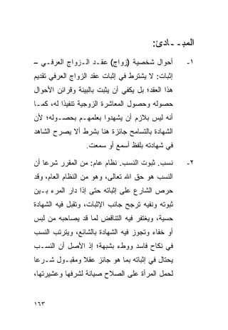 ‫ﺍﻟﻤﺒــﺎﺩﺉ:‬
‫ﺃﺤﻭﺍل ﺸﺨﺼﻴﺔ )ﺯﻭﺍﺝ( ﻋﻘـﺩ ﺍﻟـﺯﻭﺍﺝ ﺍﻟﻌﺭﻓـﻲ –‬          ‫١-‬
‫ﺇﺜﺒﺎﺕ: ﻻ ﻴﺸﺘﺭﻁ ﻓﻲ ﺇﺜﺒﺎﺕ ﻋﻘﺩ ﺍﻟﺯﻭﺍﺝ ﺍﻟﻌﺭﻓﻲ ﺘﻘﺩﻴﻡ‬
‫ﻫﺫﺍ ﺍﻟﻌﻘﺩ؛ ﺒل ﻴﻜﻔﻲ ﺃﻥ ﻴﺜﺒﺕ ﺒﺎﻟﺒﻴﻨﺔ ﻭﻗﺭﺍﺌﻥ ﺍﻷﺤﻭﺍل‬
‫ﺤﺼﻭﻟﻪ ﻭﺤﺼﻭل ﺍﻟﻤﻌﺎﺸﺭﺓ ﺍﻟﺯﻭﺠﻴﺔ ﺘﻨﻔﻴﺫﺍ ﻟﻪ، ﻜﻤـﺎ‬
          ‫ﹰ‬
‫ﺃﻨﻪ ﻟﻴﺱ ﺒﻼﺯﻡ ﺃﻥ ﻴﺸﻬﺩﻭﺍ ﺒﻌﻠﻤﻬـﻡ ﺒﺤﺼـﻭﻟﻪ؛ ﻷﻥ‬
‫ﺍﻟﺸﻬﺎﺩﺓ ﺒﺎﻟﺘﺴﺎﻤﺢ ﺠﺎﺌﺯﺓ ﻫﻨﺎ ﺒﺸﺭﻁ ﺃﻻ ﻴﺼﺭﺡ ﺍﻟﺸﺎﻫﺩ‬
                  ‫ﻓﻲ ﺸﻬﺎﺩﺘﻪ ﺒﻠﻔﻅ ﺃﺴﻤﻊ ﺃﻭ ﺴﻤﻌﺕ.‬

‫ﻨﺴﺏ. ﺜﺒﻭﺕ ﺍﻟﻨﺴﺏ. ﻨﻅﺎﻡ ﻋﺎﻡ: ﻤﻥ ﺍﻟﻤﻘﺭﺭ ﺸﺭﻋﺎ ﺃﻥ‬
    ‫‪‬‬                                              ‫٢-‬
‫ﺍﻟﻨﺴﺏ ﻫﻭ ﺤﻕ ﺍﷲ ﺘﻌﺎﻟﻰ، ﻭﻫﻭ ﻤﻥ ﺍﻟﻨﻅﺎﻡ ﺍﻟﻌﺎﻡ، ﻭﻗﺩ‬
‫ﺤﺭﺹ ﺍﻟﺸﺎﺭﻉ ﻋﻠﻰ ﺇﺜﺒﺎﺘﻪ ﺤﺘﻰ ﺇﺫﺍ ﺩﺍﺭ ﺍﻟﻤﺭﺀ ﺒـﻴﻥ‬
‫ﺜﺒﻭﺘﻪ ﻭﻨﻔﻴﻪ ﺘﺭﺠﺢ ﺠﺎﻨﺏ ﺍﻹﺜﺒﺎﺕ، ﻭﺘﻘﺒل ﻓﻴﻪ ﺍﻟﺸﻬﺎﺩﺓ‬
‫ﺤﺴﻴﺔ، ﻭﻴﻐﺘﻔﺭ ﻓﻴﻪ ﺍﻟﺘﻨﺎﻗﺽ ﻟﻤﺎ ﻗﺩ ﻴﺼﺎﺤﺒﻪ ﻤﻥ ﻟﺒﺱ‬
‫ﺃﻭ ﺨﻔﺎﺀ ﻭﺘﺠﻭﺯ ﻓﻴﻪ ﺍﻟﺸﻬﺎﺩﺓ ﺒﺎﻟﺸﺎﺌﻊ، ﻭﻴﺘﺭﺘﺏ ﺍﻟﻨﺴﺏ‬
‫ﻓﻲ ﻨﻜﺎﺡ ﻓﺎﺴﺩ ﻭﻭﻁﺀ ﺒﺸﺒﻬﺔ؛ ﺇﺫ ﺍﻷﺼل ﺃﻥ ﺍﻟﻨﺴـﺏ‬
‫ﻴﺤﺘﺎل ﻓﻲ ﺇﺜﺒﺎﺘﻪ ﺒﻤﺎ ﻫﻭ ﺠﺎﺌﺯ ﻋﻘﻼ ﻭﻤﻘﺒـﻭل ﺸـﺭﻋﺎ‬
 ‫‪‬‬            ‫ﹰ‬
‫ﻟﺤﻤل ﺍﻟﻤﺭﺃﺓ ﻋﻠﻰ ﺍﻟﺼﻼﺡ ﺼﻴﺎﻨﺔ ﻟﺸﺭﻓﻬﺎ ﻭﻋﺸﻴﺭﺘﻬﺎ،‬


‫٣٦١‬
 