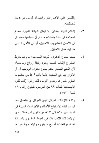 ‫ﻭﻟﻠﺘﺴﺘﺭ ﻋﻠﻰ ﺍﻷﻋـﺭﺍﺽ ﻭﺇﺤﻴـﺎﺀ ﺍﻟﻭﻟـﺩ ﻤﺭﺍﻋـﺎﺓ‬
                                       ‫ﻟﻤﺼﻠﺤﺘﻪ.‬

‫ﺇﺜﺒﺎﺕ. ﺍﻟﺒﻴﻨﺔ. ﺒﻁﻼﻥ: ﻻ ﺘﺒﻁل ﺸﻬﺎﺩﺓ ﺍﻟﺸﻬﻭﺩ ﺴﻤﺎﻉ‬      ‫٣-‬
‫ﺍﻟﻤﺤﻜﻤﺔ ﻓﻲ ﻋﺩﺓ ﺠﻠﺴﺎﺕ، ﻤﺎ ﺩﺍﻡ ﺃﻥ ﺴﻤﺎﻋﻬﺎ ﺤﺼـل‬
‫ﻓﻲ ﺍﻷﺼل ﺍﻟﻤﻀﺭﻭﺏ ﻟﻠﺘﺤﻘﻴﻕ، ﺃﻭ ﻓﻲ ﺍﻷﺠل ﺍﻟـﺫﻱ‬
                            ‫ﻤﺩ ﺇﻟﻴﻪ ﺃﺼل ﺍﻟﺘﺤﻘﻴﻕ.‬

‫ﻨﺴﺏ ﺴﻤﺎﻉ ﺍﻟﺩﻋﻭﻯ. ﺜﺒﻭﺕ ﺍﻟﻨﺴـﺏ: ﻟـﻡ ﻴﺸـﺘﺭﻁ‬           ‫٤-‬
‫ﺍﻟﻤﺸﺭﻉ ﻹﺜﺒﺎﺕ ﺍﻟﻨﺴﺏ ﻭﺠﻭﺩ ﻭﺜﻴﻘﺔ ﺯﻭﺍﺝ ﺭﺴـﻤﻴﺔ؛‬
‫ﻷﻥ ﺍﻟﻤﻨﻊ ﺍﻟﺨﺎﺹ ﺒﻌﺩﻡ ﺴﻤﺎﻉ ﺩﻋﻭﻯ ﺍﻟﺯﻭﺠﻴـﺔ، ﺃﻭ‬
‫ﺍﻹﻗﺭﺍﺭ ﺒﻬﺎ ﻓﻲ ﺍﻟﻨﺴﺏ؛ ﻷﻨﻬﺎ ﺒﺎﻗﻴـﺔ ﻋﻠـﻰ ﺤﻜﻤﻬـﺎ‬
‫ﺍﻟﻤﻘﺭﺭ ﺸـﺭﻋﺎ ﻭﻫـﻭ "ﺍﻟﻭﻟـﺩ ﻟﻠﻔـﺭﺍﺵ" )ﺍﻟﻤـﺫﻜﺭﺓ‬
                                 ‫‪‬‬
‫ﺍﻹﻴﻀﺎﺤﻴﺔ ﻟﻠﻤﺎﺩﺓ ٩٩ ﻤﻥ ﺍﻟﻤﺭﺴﻭﻡ ﺒﻘﺎﻨﻭﻥ ﺭﻗـﻡ ٨٧‬
                                   ‫ﻟﺴﻨﺔ ١٣٩١(.‬

‫ﻭﻜﺎﻟﺔ ﺍﻟﺘﺯﺍﻤﺎﺕ ﺍﻟﻤﻭﻜل: ﻟﻴﺱ ﻟﻠﻤﻭﻜل ﺃﻥ ﻴﺘﻨﺼل ﻤﻤﺎ‬     ‫٥-‬
‫ﻗﺭﺭﻩ ﻭﻜﻴﻠﻪ ﺇﻻ ﺒﺎﺘﺒﺎﻉ ﺍﻷﺤﻜﺎﻡ ﻭﺍﻹﺠﺭﺍﺀﺍﺕ ﺍﻟﻤﺒﻴﻨﺔ ﻓﻲ‬
‫ﺍﻟﻤﻭﺍﺩ ﻤﻥ ٠١٨ ﺇﻟﻰ ٧١٨ ﻤﻥ ﻗﺎﻨﻭﻥ ﺍﻟﻤﺭﺍﻓﻌﺎﺕ، ﻓﺈﻥ‬
‫ﻟﻡ ﻴﺘﺨﺫ ﺘﻠﻙ ﺍﻹﺠﺭﺍﺀﺍﺕ ﻓﻲ ﺍﻟﻤﻴﻌﺎﺩ ﺍﻟﻤﻘـﺭﺭ ﺒﺎﻟﻤـﺎﺩﺓ‬
‫٥١٨ ﻤﺭﺍﻓﻌﺎﺕ؛ ﺃﺼﺒﺢ ﻤﺎ ﻴﻘﺭﺭﻩ ﻭﻜﻴﻠﻪ ﺤﺠﺔ ﻋﻠﻴـﻪ،‬

‫٤٦١‬
 