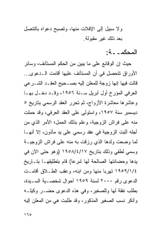 ‫ﻭﻻ ﺴﺒﻴل ﺇﻟﻰ ﺍﻹﻓﻼﺕ ﻤﻨﻬﺎ، ﻭﺘﺼﺒﺢ ﺩﻋﻭﺍﻩ ﺒﺎﻟﺘﻨﺼل‬
                            ‫ﺒﻌﺩ ﺫﻟﻙ ﻏﻴﺭ ﻤﻘﺒﻭﻟﺔ.‬

                                       ‫ﺍﻟﻤﺤﻜﻤــﺔ:‬
‫ﺤﻴﺙ ﺇﻥ ﺍﻟﻭﻗﺎﺌﻊ ﻋﻠﻰ ﻤﺎ ﻴﺒﻴﻥ ﻤﻥ ﺍﻟﺤﻜﻡ ﺍﻟﻤﺴﺘﺄﻨﻑ، ﻭﺴﺎﺌﺭ‬
‫ﺍﻷﻭﺭﺍﻕ ﺘﺘﺤﺼل ﻓﻲ ﺃﻥ ﺍﻟﻤﺴﺘﺄﻨﻑ ﻋﻠﻴﻬﺎ ﺃﻗﺎﻤﺕ ﺍﻟـﺩﻋﻭﻯ...‬
‫ﻗﺎﻟﺕ ﻓﻴﻬﺎ ﺇﻨﻬﺎ ﺯﻭﺠﺔ ﻟﻠﻤﻌﻠﻥ ﺇﻟﻴﻪ ﺒﺼـﺤﻴﺢ ﺍﻟﻌﻘـﺩ ﺍﻟﺸـﺭﻋﻲ‬
‫ﺍﻟﻌﺭﻓﻲ ﺍﻟﻤﺅﺭﺥ ﺃﻭل ﺃﺒﺭﻴل ﺴـﻨﺔ ٦٥٩١، ﻭﻗـﺩ ﺩﺨـل ﺒﻬـﺎ‬
‫ﻭﻋﺎﺸﺭﻫﺎ ﻤﻌﺎﺸﺭﺓ ﺍﻷﺯﻭﺍﺝ، ﺜﻡ ﺘﺤﺭﺭ ﺍﻟﻌﻘﺩ ﺍﻟﺭﺴﻤﻲ ﺒﺘﺎﺭﻴﺦ ٥‬
‫ﺩﻴﺴﻤﺒﺭ ﺴﻨﺔ ٧٥٩١، ﻭﺍﺴﺘﻭﻟﻰ ﻋﻠﻰ ﺍﻟﻌﻘﺩ ﺍﻟﻌﺭﻓﻲ، ﻭﻗﺩ ﺤﻤﻠﺕ‬
‫ﻤﻨﻪ ﻋﻠﻰ ﻓﺭﺍﺵ ﺍﻟﺯﻭﺠﻴﺔ، ﻭﻋﻠﻡ ﺒﺫﻟﻙ ﺍﻟﺤﻤل؛ ﺍﻷﻤﺭ ﺍﻟﺫﻱ ﻤﻥ‬
‫ﺃﺠﻠﻪ ﺃﺜﺒﺕ ﺍﻟﺯﻭﺠﻴﺔ ﻓﻲ ﻋﻘﺩ ﺭﺴﻤﻲ ﻋﻠﻰ ﻴﺩ ﻤﺄﺫﻭﻥ، ﺇﻻ ﺃﻨﻬـﺎ‬
‫ﻟﻤﺎ ﻭﻀﻌﺕ ﻭﻟﺩﻫﺎ ﺍﻟﺫﻱ ﺭﺯﻗﺕ ﺒﻪ ﻤﻨﻪ ﻋﻠﻰ ﻓﺭﺍﺵ ﺍﻟﺯﻭﺠﻴـﺔ‬
‫ﻭﺴﻤﻲ ﻟﻁﻔﻲ ﻭﺫﻟﻙ ﺒﺘﺎﺭﻴﺦ ٧١/٤/٨٥٩١ )ﻭﻫﻭ ﺤﺘﻰ ﺍﻵﻥ ﻓﻲ‬
‫ﻴﺩﻫﺎ ﻭﺤﻀﺎﻨﺘﻬﺎ ﺍﻟﺼﺎﻟﺤﺔ ﻟﻬﺎ ﺸﺭﻋﺎ( ﻗﺎﻡ ﺒﺘﻁﻠﻴﻘﻬـﺎ ﺒﺘـﺎﺭﻴﺦ‬
                        ‫‪‬‬
‫٤/١/٩٥٩١ ﺘﻬﺭﺒﺎ ﻤﻨﻬﺎ ﻭﻤﻥ ﺍﺒﻨﻪ، ﻭﻋﻘﺏ ﺍﻟﻁـﻼﻕ ﺃﻗﺎﻤـﺕ‬
                                   ‫‪‬‬
‫ﺍﻟﺩﻋﻭﻯ ﺭﻗﻡ ٠٠٠٢ ﻟﺴﻨﺔ ٩٥٩١ ﺃﺤﻭﺍل ﺸﺨﺼـﻴﺔ ﺍﻟﺴـﻴﺩﺓ،‬
‫ﺒﻁﻠﺏ ﻨﻔﻘﺔ ﻟﻬﺎ ﻭﻟﻠﺼﻐﻴﺭ، ﻭﻓﻲ ﻫﺫﻩ ﺍﻟﺩﻋﻭﻯ ﺤﻀـﺭ ﻭﻜﻴﻠـﻪ‬
‫ﻭﺃﻨﻜﺭ ﻨﺴﺏ ﺍﻟﺼﻐﻴﺭ ﺍﻟﻤﺫﻜﻭﺭ، ﻭﻗﺩ ﻁﻠﺒﺕ ﻫﻲ ﻤﻥ ﺍﻟﻤﻌﻠﻥ ﺇﻟﻴﻪ‬

‫٥٦١‬
 