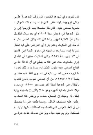 ‫ﺇﺒﺎﻥ ﺘﺤﺭﻴﺭﻩ ﻓﻲ ﺸﻬﺭﻫﺎ ﺍﻟﺨﺎﻤﺱ، ﺜﻡ ﺭﺯﻗﺕ ﺍﻟﻤﺩﻋﻴـﺔ ﻋﻠـﻰ‬
‫ﻓﺭﺍﺵ ﺍﻟﺯﻭﺠﻴﺔ ﺒﺎﻟﻭﻟﺩ ﻟﻁﻔﻲ ﺍﻟﺫﻱ ﻗﻴـﺩ ﺒﺴـﺠﻼﺕ ﺍﻟﻤﻭﺍﻟﻴـﺩ‬
‫ﻤﻨﺴﻭﺒﺎ ﻟﻠﻤﺩﻋﻰ ﻋﻠﻴﻪ، ﺍﻟﺫﻱ ﻅل ﻤﺘﻤﺴﻜﺎ ﺒﻘﻴﺎﻡ ﺍﻟﺯﻭﺠﻴﺔ ﺇﻟﻰ ﺃﻥ‬
                      ‫ﹰ‬                           ‫‪‬‬
‫ﻁﻠﻕ ﺍﻟﻤﺩﻋﻴﺔ ﻓﻲ ٤ ﻴﻨﺎﻴﺭ ﺴﻨﺔ ٩٥٩١؛ ﺃﻱ ﺒﻌﺩ ﻤﻴﻼﺩ ﺍﻟﻁﻔـل‬
‫ﺒﻤﺎ ﻴﻨﺎﻫﺯ ﺍﻟﺜﻤﺎﻨﻴﺔ ﺸﻬﻭﺭ. ﻭﻟﻤﺎ ﻜﺎﻥ ﺫﻟﻙ ﻭﻜﺎﻥ ﺍﻟﻤﺩﻋﻰ ﻋﻠﻴـﻪ‬
‫ﻗﺩ ﺨﻠﺩ ﺇﻟﻰ ﺍﻟﺴﻜﻭﺕ ﻭﻋﺩﻡ ﺇﺜﺎﺭﺓ ﺃﻱ ﺍﻋﺘﺭﺍﺽ ﻋﻠﻰ ﻗﻴﺩ ﺍﻟﻁﻔل‬
‫ﻤﻨﺴﻭﺒﺎ ﺇﻟﻴﻪ، ﺴﻴﻤﺎ ﺒﻌﺩ ﻤﻭﺍﺠﻬﺘﻪ ﻓﻲ ﺩﻋﻭﻯ ﺍﻟﻨﻔﻘﺔ ﺍﻟﺘﻲ ﺃﻗﺎﻤﺘﻬﺎ‬
                                                    ‫‪‬‬
‫ﻓﻲ ٣١ ﻴﻨﺎﻴﺭ ﺴﻨﺔ ٩٥٩١، ﻭﻜﺎﻥ ﺍﻟﺴﻜﻭﺕ ﻤﻌﺘﺒﺭﺍ ﻓﻲ ﺍﻷﺼل‬
         ‫‪‬‬
‫ﺇﻗﺭﺍﺭ ﺒﺎﻟﺴﻜﻭﺕ ﻋﻨﻪ، ﻓﻔﻲ ﻫﺫﺍ ﻤﺎ ﻴﻘﻁﻊ ﻓﻲ ﺃﻥ ﺍﻟﺩﻻﻟﺔ ﻋﻠـﻰ‬
‫ﺍﻗﺘﻨﺎﻉ ﺍﻟﻤﺩﻋﻰ ﻋﻠﻴﻪ ﺒﺜﺒﻭﺕ ﺍﻟﻁﻔل ﻟﻪ، ﻭﻤﻤﺎ ﻴﺯﻴﺩ ﺫﻟﻙ ﺘﻌﺯﻴﺯﺍ‬
 ‫‪‬‬
‫ﻤﺎ ﻗﺭﺭﻩ ﻤﺤﺎﻤﻲ ﺍﻟﻤﺩﻋﻰ ﻋﻠﻴﻪ ﻓﻲ ﺩﻋـﻭﻯ ﺍﻟﻨﻔﻘـﺔ ﺒﻤﺤﻀـﺭ‬
‫ﺠﻠﺴﺔ ٦١/١١/٩٥٩١، ﻤﻥ ﺃﻥ ﺍﻟﻤﺩﻋﻰ ﻋﻠﻴـﻪ ﻜـﺎﻥ ﻗﺎﺌ ‪‬ـﺎ‬
  ‫ﻤ‬
‫ﺒﺎﻻﻨﻔﺎﻕ ﻋﻠﻰ ﺍﻟﻤﺩﻋﻴﺔ ﻟﻐﺎﻴﺔ ﺁﺨﺭ ﺩﻴﺴـﻤﺒﺭ ٨٥٩١؛ ﺃﻱ ﺒﻌـﺩ‬
‫ﻤﻴﻼﺩ ﺍﻟﻁﻔل ﺒﺜﻤﺎﻨﻴﺔ ﺃﺸﻬﺭ، ﻭﻫﻭ ﻤﺎ ﻻ ﻴﺘﺄﺘﻰ ﺇﻻ ﺒﺘﺴﻠﻴﻤﻪ ﺒﺒﻨﻭﺓ‬
‫ﺍﻟﻁﻔل ﻟﻪ. ﻭﺤﻴﺙ ﺇﻥ ﺍﻟﻤﺤﻜﻭﻡ ﻀﺩﻩ، ﻟﻡ ﻴﺭﺘﺽ ﻫﺫﺍ ﺍﻟﺤﻜـﻡ،‬
            ‫ِ‬
‫ﻭﻁﻌﻥ ﻋﻠﻴﻪ ﺒﺎﺴﺘﺌﻨﺎﻑ ﺍﻟﻤﺎﺜل، ﻤﺅﺴﺴﺎ ﻁﻌﻨﻪ ﻋﻠﻰ ﻤﺎ ﻴﺘﺤﺼل‬
                   ‫‪‬‬
‫ﻓﻲ ﺃﻥ ﺍﻟﻌﻘﺩ ﺍﻟﻌﺭﻓﻲ ﺍﻟﺫﻱ ﺘﺘﻤﺴﻙ ﺒﻪ ﺍﻟﻤﺴﺘﺄﻨﻑ ﻋﻠﻴﻬﺎ ﻟﻡ ﻴﻘـﺩﻡ‬
‫ﻟﻠﻤﺤﻜﻤﺔ، ﻭﻟﻡ ﻴﻘﻡ ﻋﻠﻴﻪ ﺩﻟﻴل، ﻭﻟﻭ ﻜﺎﻥ ﻫﻨـﺎﻙ ﻋﻘـﺩ ﻋﺭﻓـﻲ‬


‫٨٦١‬
 