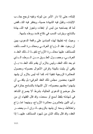 ‫ﺇﺜﺒﺎﺘﻪ، ﺤﺘﻰ ﺇﺫﺍ ﺩﺍﺭ ﺍﻷﻤﺭ ﻤﻥ ﺜﺒﻭﺘﻪ ﻭﻨﻔﻴﻪ ﺘﺭﺠﺢ ﺠﺎﻨـﺏ‬
‫ﺍﻹﺜﺒﺎﺕ، ﻭﺘﻘﺒل ﻓﻴﻪ ﺍﻟﺸﻬﺎﺩﺓ ﺤﺴﻴﺔ، ﻭﻴﻐﺘﻔﺭ ﻓﻴﻪ ﺍﻟﺘﻨـﺎﻗﺽ‬
‫ﻟﻤﺎ ﻗﺩ ﻴﺼﺎﺤﺒﻪ ﻤﻥ ﻟﺒﺱ ﺃﻭ ﺇﺨﻔﺎﺀ، ﻭﺘﺠﻭﺯ ﻓﻴﻪ ﺍﻟﺸـﻬﺎﺩﺓ‬
      ‫ﺒﺎﻟﺸﺎﺌﻊ، ﻭﻴﺘﺭﺘﺏ ﺍﻟﻨﺴﺏ ﻓﻲ ﻨﻜﺎﺡ ﻓﺎﺴﺩ ﻭﻭﻁﺀ ﺒﺸﺒﻬﺔ.‬

‫- ﻭﺤﻴﺙ ﺇﻨﻪ ﺘﻁﺒﻴﻘﺎ ﻟﻬﺫﻩ ﺍﻟﻤﺒﺎﺩﺉ ﻋﻠﻰ ﻭﺍﻗﻌﺔ ﺍﻟﺩﻋﻭﻯ، ﻴﺒﻴﻥ‬
                                     ‫ﹰ‬
‫ﺃﻥ ﻭﺠﻭﺩ ﻋﻘﺩ ﺍﻟـﺯﻭﺍﺝ ﺍﻟﻌﺭﻓـﻲ ﻭﻤﻌﺎﺸـﺭﺓ ﺍﻟﻤﺴـﺘﺄﻨﻑ‬
‫ﻟﻠﻤﺴﺘﺄﻨﻑ ﻋﻠﻴﻬﺎ ﻤﻌﺎﺸـﺭﺓ ﺍﻷﺯﻭﺍﺝ ﺘﻨﻔﻴـﺫﺍ ﻟـﺫﻟﻙ ﺍﻟﻌﻘـﺩ‬
              ‫ﹰ‬
‫ـﻭﻕ ـﻥ ـﻭﻁﺀ ـﺫﻱ‬
  ‫ﺍﻟـ‬  ‫ﻤـ ﺍﻟـ‬ ‫ـﻭل ﺍﻟﻌﻠـ‬
                      ‫ـﻲ، ﻭﺤﺼـ‬
                             ‫ﺍﻟﻌﺭﻓـ‬
‫ﺘﻡ ﺒﻌﺩ ﺫﻟﻙ ﺍﻟﻌﻘﺩ، ﻭﻟﻴﺱ ﺒﻼﺯﻡ ﺃﻥ ﻴﻘﺩﻡ ﺫﻟﻙ ﺍﻟﻌﻘـﺩ؛ ﺒـل‬
‫ﻴﻜﻔﻲ ﺃﻥ ﻴﺜﺒﺕ ﺒﺎﻟﺒﻴﻨﺔ ﻭﻗﺭﺍﺌﻥ ﺍﻷﺤﻭﺍل ﺤﺼﻭﻟﻪ ﻭﺤﺼﻭل‬
‫ﺍﻟﻤﻌﺎﺸﺭﺓ ﺍﻟﺯﻭﺠﻴﺔ ﺘﻨﻔﻴﺫﺍ ﻟﻪ، ﻜﻤﺎ ﺃﻨﻪ ﻟﻴﺱ ﺒﻼﺯﻡ ﺃﻥ ﻴﺸﻬﺩ‬
                              ‫ﹰ‬
‫ﺍﻟﺸﻬﻭﺩ ﺒﺤﻀﻭﺭ ﻤﺠﻠﺱ ﺫﻟﻙ ﺍﻟﻌﻘﺩ ﺍﻟﻌﺭﻓﻲ؛ ﺒل ﻴﻜﻔـﻲ ﺃﻥ‬
‫ﻴﺸﻬﺩﻭﺍ ﺒﻌﻠﻤﻬﻡ ﺒﺤﺼﻭﻟﻪ، ﻷﻥ ﺍﻟﺸﻬﺎﺩﺓ ﺒﺎﻟﺘﺴﺎﻤﺢ ﺠﺎﺌﺯﺓ ﻓﻲ‬
‫ﻤﺜل ﻤﻭﻀﻭﻉ ﺍﻟﺩﻋﻭﻯ ﺍﻟﺤﺎﻟﻴﺔ، ﺒﺸﺭﻁ ﺃﻻ ﻴﺼﺭﺡ ﺍﻟﺸﺎﻫﺩ‬
‫ﻓﻲ ﺸﻬﺎﺩﺘﻪ ﺒﻠﻔﻅ ﺃﺴﻤﻊ ﺃﻭ ﺴﻤﻌﺕ، ﻭﻗﺩ ﻗﺎل ﺍﻟﻔﻘﻬﺎﺀ ﺇﻥ ﻤﻥ‬
‫ﺭﺃﻯ ﺍﺜﻨﻴﻥ ﻴﺘﻌﺎﺸﺭﻭﻥ ﻤﻌﺎﺸﺭﺓ ﺍﻷﺯﻭﺍﺝ، ﻭﺒﻴﻨﻬﻤﺎ ﺍﻤﺘـﺯﺍﺝ‬
‫ﻭﺍﺨﺘﻼﻁ، ﻭﺴﻌﻪ ﺃﻥ ﻴﺸﻬﺩ ﺒﺎﻟﺯﻭﺠﻴـﺔ، ﻭﺇﻥ ﻟـﻡ ﻴﺤﻀـﺭ‬
‫ﺍﻟﻌﻘﺩ، ﻭﻗﺩ ﻗﺎل ﺒﺫﻟﻙ ﺍﺜﻨﺎﻥ ﻤﻥ ﺸﻬﻭﺩ ﺍﻟﻤﺴﺘﺄﻨﻑ ﻋﻠﻴﻬـﺎ ﺇﺫﺍ‬

‫١٧١‬
 