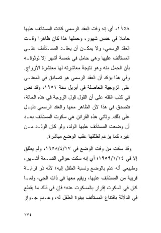 ‫٨٥٩١، ﺃﻱ ﺇﻨﻪ ﻭﻗﺕ ﺍﻟﻌﻘﺩ ﺍﻟﺭﺴﻤﻲ ﻜﺎﻨﺕ ﺍﻟﻤﺴﺘﺄﻨﻑ ﻋﻠﻴﻬﺎ‬
‫ﺤﺎﻤﻼ ﻓﻲ ﺨﻤﺱ ﺸﻬﻭﺭ، ﻭﺤﻤﻠﻬﺎ ﻫﺫﺍ ﻜﺎﻥ ﻅﺎﻫﺭﺍ ﻭﻗـﺕ‬
      ‫‪‬‬                                ‫ﹰ‬
‫ﺍﻟﻌﻘﺩ ﺍﻟﺭﺴﻤﻲ، ﻭﻻ ﻴﻤﻜـﻥ ﺃﻥ ﻴﻌﻘـﺩ ﺍﻟﻤﺴـﺘﺄﻨﻑ ﻋﻠـﻰ‬
‫ﺍﻟﻤﺴﺘﺄﻨﻑ ﻋﻠﻴﻬﺎ ﻭﻫﻲ ﺤﺎﻤل ﻓﻲ ﺨﻤﺴﺔ ﺃﺸﻬﺭ ﺇﻻ ﻟﻭﺜﻭﻗـﻪ‬
‫ﺒﺄﻥ ﺍﻟﺤﻤل ﻤﻨﻪ ﻭﻫﻭ ﻨﺘﻴﺠﺔ ﻤﻌﺎﺸﺭﺘﻪ ﻟﻬﺎ ﻤﻌﺎﺸﺭﺓ ﺍﻷﺯﻭﺍﺝ.‬
‫ﻭﻓﻲ ﻫﺫﺍ ﻴﺅﻜﺩ ﺃﻥ ﺍﻟﻌﻘﺩ ﺍﻟﺭﺴﻤﻲ ﻫﻭ ﺘﺼﺎﺩﻕ ﻓﻲ ﺍﻟﻤﻌﻨـﻰ‬
‫ﻋﻠﻰ ﺍﻟﺯﻭﺠﻴﺔ ﺍﻟﺤﺎﺼﻠﺔ ﻓﻲ ﺃﺒﺭﻴل ﺴﻨﺔ ٦٥٩١، ﻭﻗﺩ ﻨﺹ‬
‫ﻓﻲ ﻜﺘﺏ ﺍﻟﻔﻘﻪ ﻋﻠﻰ ﺃﻥ ﺍﻟﻘﻭل ﻗﻭل ﺍﻟﺯﻭﺠﺔ ﻓﻲ ﻫﺫﻩ ﺍﻟﺤﺎﻟﺔ،‬
‫ﻓﺘﺼﺩﻕ ﻓﻲ ﻫﺫﺍ ﻷﻥ ﺍﻟﻅﺎﻫﺭ ﻤﻌﻬﺎ ﻭﺍﻟﻌﻘﺩ ﺍﻟﺭﺴﻤﻲ ﺩﻟﻴـل‬
‫ﻋﻠﻰ ﺫﻟﻙ. ﻭﺜﺎﻨﻲ ﻫﺫﻩ ﺍﻟﻘﺭﺍﺌﻥ ﻫﻲ ﺴﻜﻭﺕ ﺍﻟﻤﺴﺘﺄﻨﻑ ﺒﻌـﺩ‬
‫ﺃﻥ ﻭﻀﻌﺕ ﺍﻟﻤﺴﺘﺄﻨﻑ ﻋﻠﻴﻬﺎ ﺍﻟﻭﻟﺩ، ﻭﻟﻭ ﻜﺎﻥ ﺍﻟﻭﻟـﺩ ﻤـﻥ‬
           ‫ﻏﻴﺭﻩ ﻜﻤﺎ ﻴﺯﻋﻡ ﻟﻁﻠﻘﻬﺎ ﻋﻘﺏ ﺍﻟﻭﻀﻊ ﻤﺒﺎﺸﺭﺓ.‬

‫ﻭﻗﺩ ﺴﻜﺕ ﻤﻥ ﻭﻗﺕ ﺍﻟﻭﻀﻊ ﻓﻲ ٧١/٤/٨٥٩١، ﻭﻟﻡ ﻴﻁﻠﻕ‬
‫ﺇﻻ ﻓﻲ ٤١/١/٩٥٩١؛ ﺃﻱ ﺇﻨﻪ ﺴﻜﺕ ﺤﻭﺍﻟﻲ ﺍﻟﺘﺴـﻌﺔ ﺃﺸـﻬﺭ،‬
‫ﻭﻁﺒﻴﻌﻲ ﺃﻨﻪ ﻋﻠﻡ ﺒﺎﻟﻭﻀﻊ ﻭﻨﺴﺒﺔ ﺍﻟﻁﻔل ﺇﻟﻴﻪ؛ ﻷﻨﻪ ﺫﻭ ﻗﺭﺍﺒـﺔ‬
‫ﻗﺭﻴﺒﺔ ﻤﻥ ﺍﻟﻤﺴﺘﺄﻨﻑ ﻋﻠﻴﻬﺎ، ﻭﻴﻘﻴﻡ ﻤﻌﻬﺎ ﻓﻲ ﺫﺍﺕ ﺍﻟﺤﻲ، ﻭﻟﻤـﺎ‬
‫ﻜﺎﻥ ﻓﻲ ﺍﻟﺴﻜﻭﺕ ﺇﻗﺭﺍﺭ ﺒﺎﻟﻤﺴﻜﻭﺕ ﻋﻨﻪ؛ ﻓﺈﻥ ﻓﻲ ﺫﻟﻙ ﻤﺎ ﻴﻘﻁﻊ‬
‫ﻓﻲ ﺍﻟﺩﻻﻟﺔ ﺒﺎﻗﺘﻨﺎﻉ ﺍﻟﻤﺴﺘﺄﻨﻑ ﺒﺒﻨﻭﺓ ﺍﻟﻁﻔل ﻟﻪ، ﻭﻋـﺩﻡ ﺠـﻭﺍﺯ‬

‫٤٧١‬
 