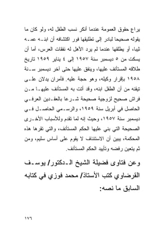 ‫ﻴﺭﺍﻉ ﺤﻘﻭﻕ ﺍﻟﻌﻤﻭﻤﺔ ﻋﻨﺩﻤﺎ ﺃﻨﻜﺭ ﻨﺴﺏ ﺍﻟﻁﻔل ﻟﻪ، ﻭﻟﻭ ﻜﺎﻥ ﻤﺎ‬
                                                 ‫ِ‬
‫ﻴﻘﻭﻟﻪ ﺼﺤﻴﺤﺎ ﻟﺒﺎﺩﺭ ﺇﻟﻰ ﺘﻁﻠﻴﻘﻬﺎ ﻓﻭﺭ ﺍﻜﺘﺸﺎﻓﻪ ﺃﻥ ﺍﺒﻨـﻪ ﻋﻤـﻪ‬
                                             ‫‪‬‬
‫ﺜﻴﺒﺎ، ﺃﻭ ﻴﻁﻠﻘﻬﺎ ﻋﻨﺩﻤﺎ ﻟﻡ ﻴﺭﺩ ﺍﻷﻫل ﻟﻪ ﻨﻔﻘﺎﺕ ﺍﻟﻌﺭﺱ، ﺃﻤﺎ ﺃﻥ‬
                                                     ‫‪‬‬
‫ﻴﺴﻜﺕ ﻤﻥ ٥ ﺩﻴﺴﻤﺒﺭ ﺴﻨﺔ ٧٥٩١ ﺇﻟﻰ ٤ ﻴﻨﺎﻴﺭ ٩٥٩١ ﺘﺎﺭﻴﺦ‬
‫ﻁﻼﻗﻪ ﺍﻟﻤﺴﺘﺄﻨﻑ ﻋﻠﻴﻬﺎ، ﻭﻴﻨﻔﻕ ﻋﻠﻴﻬﺎ ﺤﺘﻰ ﺁﺨﺭ ﺩﻴﺴﻤﺒﺭ ﺴـﻨﺔ‬
‫٨٥٩١ ﺒﺈﻗﺭﺍﺭ ﻭﻜﻴﻠﻪ، ﻭﻫﻭ ﺤﺠﺔ ﻋﻠﻴﻪ. ﻓﺄﻤﺭﺍﻥ ﻴﺩﻻﻥ ﻋﻠـﻰ‬
‫ﺘﻴﻘﻨﻪ ﻤﻥ ﺃﻥ ﺍﻟﻁﻔل ﺍﺒﻨﻪ، ﻭﻗﺩ ﺃﺘﺕ ﺒﻪ ﺍﻟﻤﺴﺘﺄﻨﻑ ﻋﻠﻴﻬـﺎ ﻤـﻥ‬
‫ﻓﺭﺍﺵ ﺼﺤﻴﺢ ﻟﺯﻭﺠﻴﺔ ﺼﺤﻴﺤﺔ ﺸـﺭﻋﺎ ﺒﺎﻟﻌﻘـﺩﻴﻥ ﺍﻟﻌﺭﻓـﻲ‬
                   ‫‪‬‬
‫ﺍﻟﺤﺎﺼل ﻓﻲ ﺃﺒﺭﻴل ﺴﻨﺔ ٩٥٩١، ﻭﺍﻟﺭﺴـﻤﻲ ﺍﻟﺤﺎﺼـل ﻓـﻲ‬
‫ﺩﻴﺴﻤﺒﺭ ﺴﻨﺔ ٧٥٩١، ﻭﺤﻴﺙ ﺇﻨﻪ ﻟﻤﺎ ﺘﻘﺩﻡ ﻭﻟﻸﺴﺒﺎﺏ ﺍﻷﺨـﺭﻯ‬
‫ﺍﻟﺼﺤﻴﺤﺔ ﺍﻟﺘﻲ ﺒﻨﻲ ﻋﻠﻴﻬﺎ ﺍﻟﺤﻜﻡ ﺍﻟﻤﺴﺘﺄﻨﻑ، ﻭﺍﻟﺘﻲ ﺘﻘﺭﻫﺎ ﻫﺫﻩ‬
‫ﺍﻟﻤﺤﻜﻤﺔ، ﻴﺒﻴﻥ ﺃﻥ ﺍﻻﺴﺘﺌﻨﺎﻑ ﻻ ﻴﻘﻭﻡ ﻋﻠﻰ ﺃﺴﺎﺱ ﺴﻠﻴﻡ، ﻭﻤﻥ‬
                    ‫ﺜﻡ ﻴﺘﻌﻴﻥ ﺭﻓﻀﻪ ﻭﺘﺄﻴﻴﺩ ﺍﻟﺤﻜﻡ ﺍﻟﻤﺴﺘﺄﻨﻑ.‬

‫ﻭﻋﻥ ﻓﺘﺎﻭﻯ ﻓﻀﻴﻠﺔ ﺍﻟﺸﻴﺦ ﺍﻟـﺩﻜﺘﻭﺭ/ ﻴﻭﺴـﻑ‬
‫ﺍﻟﻘﺭﻀﺎﻭﻱ ﻜﺘﺏ ﺍﻷﺴﺘﺎﺫ/ ﻤﺤﻤﺩ ﻓﻭﺯﻱ ﻓﻲ ﻜﺘﺎﺒﻪ‬
                                    ‫ﺍﻟﺴﺎﺒﻕ ﻤﺎ ﻨﺼﻪ:‬


‫٦٧١‬
 