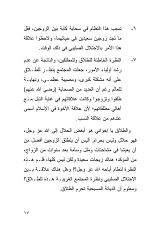 ‫ﺘﺴﺒﺏ ﻫﺫﺍ ﺍﻟﻨﻅﺎﻡ ﻓﻲ ﺴﺤﺎﺒﺔ ﻜﺂﺒﺔ ﺒﻴﻥ ﺍﻟﺯﻭﺠﻴﻥ، ﻓﻘل‬      ‫٦-‬
‫ﻤﺎ ﺘﺠﺩ ﺯﻭﺠﻴﻥ ﺴﻌﻴﺩﻴﻥ ﻓﻲ ﺤﻴﺎﺘﻬﻤﺎ، ﻭﻻﺤﻅﻭﺍ ﻋﻼﻗﺔ‬
       ‫ﻫﺫﺍ ﺍﻷﻤﺭ ﺒﺎﻻﺤﺘﻼل ﺍﻟﺼﻠﻴﺒﻲ ﻓﻲ ﺫﻟﻙ ﺍﻟﻭﻗﺕ.‬

‫ﺍﻟﻨﻅﺭﺓ ﺍﻟﺨﺎﻁﺌﺔ ﻟﻠﻁﻼﻕ ﻭﻟﻠﻤﻁﻠﻘﻴﻥ، ﻭﺍﻟﻨﺎﺘﺠﺔ ﻋﻥ ﻋﺩﻡ‬     ‫٧-‬
‫ﺭﺸﺩ ﺃﻭﻟﻴﺎﺀ ﺍﻷﻤﻭﺭ، ﺠﻌﻠﺕ ﺍﻟﻤﺠﺘﻤﻊ ﻴﻨﻅـﺭ ﻟﻠﻁـﻼﻕ‬
‫ﻋﻠﻰ ﺃﻨﻪ ﻤﺸﻜﻠﺔ ﻜﺒﺭﻯ، ﻭﻤﺼﻴﺒﺔ ﻋﻅﻤـﻰ، ﻭﻨﻬﺎﻴـﺔ‬
‫ﻟﻠﻌﺎﻟﻡ ﺭﻏﻡ ﺃﻥ ﺍﻟﻌﺩﻴﺩ ﻤﻥ ﺍﻟﺼﺤﺎﺒﺔ )ﺭﻀﻲ ﺍﷲ ﻋﻨﻬﻡ(‬
‫ﻁﻠﻘﻭﺍ ﻭﺘﺯﻭﺠﻭﺍ ﻭﻜﺎﻨﺕ ﻋﻼﻗﺎﺘﻬﻡ ﻓﻲ ﻏﺎﻴﺔ ﺍﻟﻨﺒل ﻤـﻊ‬
‫ﺃﻫﺎﻟﻲ ﻤﻁﻠﻘﺎﺘﻬﻡ؛ ﻷﻥ ﻋﻼﻗﺔ ﺍﻷﺨﻭﺓ ﻓﻲ ﺍﻹﺴﻼﻡ ﺃﺴﻤﻰ‬
                         ‫ﻋﻨﺩﻫﻡ ﻤﻥ ﻋﻼﻗﺔ ﺍﻟﻨﺴﺏ.‬

‫ﻭﺍﻟﻁﻼﻕ ﻴﺎ ﺇﺨﻭﺍﻨﻲ ﻫﻭ ﺃﺒﻐﺽ ﺍﻟﺤﻼل ﺇﻟﻰ ﺍﷲ ﻋﺯ ﻭﺠل،‬
‫ﻓﻬﻭ ﺤﻼل ﻭﻟﻴﺱ ﺒﺤﺭﺍﻡ. ﺃﻟﻴﺱ ﺃﻥ ﻴﺘﻁﻠﻕ ﺍﻟﺯﻭﺠﻴﻥ ﺃﻓﻀل ﻤﻥ‬
‫ﺃﻥ ﻴﻌﻴﺸﺎ ﻓﻲ ﻤﺸﺎﺤﻨﺎﺕ ﻭﻤﻠل ﻭﺴﺂﻤﺔ ﺒﻌﺩ ﺴﻨﻭﺍﺕ ﻤﻥ ﺍﻟﺯﻭﺍﺝ،‬
‫ﻤﻥ ﺍﻟﻤﺅﻜﺩ؛ ﻫﻨﺎﻙ ﺯﻴﺠﺎﺕ ﺴﻌﻴﺩﺓ ﻭﻟﻜﻥ ﻟﻴﺱ ﻜﻠﻬﺎ، ﻓﻠـﻡ ﻫـﺫﻩ‬
‫ﺍﻟﻨﻅﺭﺓ ﻟﻨﻅﺎﻡ ﺃﺒﺎﺤﻪ ﺍﷲ ﻋﺯ ﻭﺠل؟! ﻭﻫل ﻫﻨﺎﻙ ﻋﻼﻗـﺔ ﺒـﻴﻥ‬
‫ﺍﻻﺤﺘﻼل ﺍﻟﺼﻠﻴﺒﻲ ﻭﻨﻅﺭﺓ ﺍﻟﻤﺠﺘﻤﻊ ﺍﻟﻐﺭﻴﺒـﺔ ﻫـﺫﻩ ﻟﻠﻁـﻼﻕ؟‬
                 ‫ﻭﻤﻌﻠﻭﻡ ﺃﻥ ﺍﻟﺩﻴﺎﻨﺔ ﺍﻟﻤﺴﻴﺤﻴﺔ ﺘﺤﺭﻡ ﺍﻟﻁﻼﻕ.‬



‫٧١‬
 