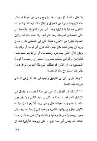 ‫ﺒﺎﻟﺒﺎﻁل ﺒﺄﻨﻪ ﻗﺩ ﺘﺯﻭﺠﻬﺎ، ﻭﻗﺩ ﻴﺘﺯﻭﺝ ﺭﺠل ﻤﻥ ﺍﻤﺭﺃﺓ ﺜﻡ ﻴﻨﻜﺭ‬
‫ﻫﺫﻩ ﺍﻟﺯﻴﺠﺔ! ﻓﺭﺍﺭﺍ ﻤﻥ ﺍﻟﺤﻘﻭﻕ ﻭﺍﻻﻟﺘﺯﺍﻤﺎﺕ ﺃﻴﻀﺎ؛ ﻟﻬﺫﺍ ﺠـﺎﺀ‬
            ‫‪‬‬                         ‫‪‬‬
‫ﺍﻟﻘﺎﻨﻭﻥ ﻤﻁﺎﻟﺒﺎ ﺒﺎﻟﺘﻭﺜﻴﻕ؛ ﻭﻫﺫﺍ ﺃﻤﺭ ﻴﻘﺭﻩ ﺍﻟﺸﺭﻉ؛ ﻷﻨﻪ ﻤﺒﻨـﻲ‬
                                          ‫‪‬‬
‫ﻋﻠﻰ ﺍﻟﻤﺼﺎﻟﺢ ﺍﻟﻤﺭﺴﻠﺔ ﻭﺴﺩ ﺍﻟﺫﺭﺍﺌﻊ، ﻭﻗﺩ ﻨﻅﻤـﺕ ﺍﻟﻘـﻭﺍﻨﻴﻥ‬
‫ﺍﻟﺤﺩﻴﺜﺔ ﻜﺜﻴﺭﺍ ﻤﻥ ﺍﻷﻤﻭﺭ، ﻓﻤﺜﻼ ﻜﺎﻥ ﻓﻲ ﺍﻟﻤﺎﻀﻲ ﻜـل ﻤـﻥ‬
                      ‫ﹰ‬               ‫‪‬‬
‫ﻴﺭﻴﺩ ﺃﻥ ﻴﻔﺘﺢ ﺩﻜﺎﻨﺎ ﻜﺎﻥ ﻴﻔﻌل ﺫﻟﻙ ﺩﻭﻥ ﺃﻱ ﻗﻴـﺩ ﺃﻭ ﺭﻗﺎﺒـﺔ،‬
                                     ‫ﹰ‬
‫ﻭﻟﻜﻥ ﺍﻵﻥ ﺍﻷﻤﺭ ﻴﺴـﺘﻠﺯﻡ ﺭﺨﺼـﺔ، ﺃﻭ ﺃﻥ ﻴﻘـﻴﻡ ﻤﺼـﻨﻌﺎ،‬
  ‫‪‬‬
‫ﻓﺎﻟﻘﻭﺍﻨﻴﻥ ﻭﺍﻟﻠﻭﺍﺌﺢ ﺘﺘﻁﻠﺏ ﻀﺭﻭﺭﺓ ﺍﺴﺘﺨﺭﺍﺝ ﺭﺨﺼـﺔ ﻟﻬـﺫﺍ‬
‫ﺍﻟﻤﺼﻨﻊ، ﺒل ﺇﻥ ﺍﻷﻤﺭ ﻗﺩ ﻴﺘﻁﻠﺏ ﺸﺭﻭﻁﺎ ﻻﺒﺩ ﻤﻥ ﺘﻭﺍﻓﺭﻫـﺎ،‬
                  ‫ﹰ‬
                         ‫ﺤﺘﻰ ﻴﺘﻡ ﺍﺴﺘﺨﺭﺍﺝ ﻫﺫﻩ ﺍﻟﺭﺨﺼﺔ.‬

‫* ﻭﻫل ﺘﺭﻯ ﺍﻵﻥ ﺃﻥ ﺍﻟﺘﻭﺜﻴﻕ ﻭﺍﺠﺏ ﻓﻲ ﻫﺫﺍ ﺍﻟـﺯﻤﻥ ﺍﻟـﺫﻱ‬
                                       ‫ﺨﺭﺒﺕ ﻓﻴﻪ ﺍﻟﺫﻤﻡ؟‬

‫** ﻻ ﺸﻙ ﺃﻥ ﺍﻟﺘﻭﺜﻴﻕ ﺸﺭﻋﻲ ﻓﻲ ﻫﺫﺍ ﺍﻟﻌﺼﺭ، ﻭﺍﻷﺼل ﻓﻲ‬
‫ﺍﻟﺘﻭﺜﻴﻕ ﺃﻨﻪ ﻭﺍﺠﺏ؛ ﻭﻫﺫﺍ ﻤﺎ ﻜﺎﻥ ﻴﺭﺍﻋﻴﻪ ﺍﻟﻨﺎﺱ ﻭﻻ ﻴﺨﺭﺠﻭﻥ‬
‫ﻋﻨﻪ ﺇﻻ ﻟﻀﺭﻭﺭﺓ ﻤﻌﻴﻨﺔ؛ ﻤﺜل ﺭﺠل ﻴﺭﻴﺩ ﺃﻻ ﻴﻌﺭﻑ ﺯﻭﺠﺘـﻪ‬
‫ﺍﻷﻭﻟﻰ ﻓﻴﺘﺯﻭﺝ ﻭﻴﺸﻬﺩ ﺍﻟﻨﺎﺱ، ﻭﻴﺫﻫﺏ ﺇﻟﻰ ﺯﻭﺠﺘـﻪ ﻭﻴﻌـﻴﺵ‬
‫ﻤﻌﻬﺎ ﻭﻴﻌﻁﻴﻬﺎ ﻤﻬﺭﻫﺎ ﻭﺤﻘﻬﺎ ﻭﻨﻔﻘﺘﻬﺎ، ﻭﻜل ﺸﻲﺀ، ﻜـل ﻤـﺎ‬
‫ﻫﻨﺎﻟﻙ ﺃﻨﻪ ﻴﺨﻔﻲ ﺃﻤﺭ ﻫﺫﺍ ﺍﻟﺯﻭﺍﺝ ﻋﻠﻰ ﺯﻭﺠﺘﻪ ﺍﻷﻭﻟﻰ! ﻓﻜـﺎﻥ‬

‫٩٧١‬
 