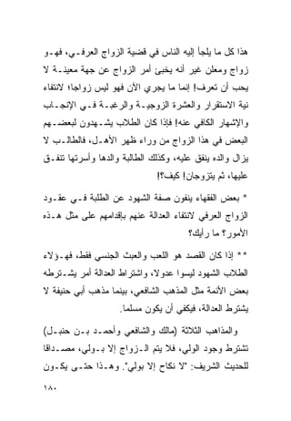 ‫ﻫﺫﺍ ﻜل ﻤﺎ ﻴﻠﺠﺄ ﺇﻟﻴﻪ ﺍﻟﻨﺎﺱ ﻓﻲ ﻗﻀﻴﺔ ﺍﻟﺯﻭﺍﺝ ﺍﻟﻌﺭﻓـﻲ، ﻓﻬـﻭ‬
‫ﺯﻭﺍﺝ ﻭﻤﻌﻠﻥ ﻏﻴﺭ ﺃﻨﻪ ﻴﺨﺒﺊ ﺃﻤﺭ ﺍﻟﺯﻭﺍﺝ ﻋﻥ ﺠﻬﺔ ﻤﻌﻴﻨـﺔ ﻻ‬
‫ﻴﺤﺏ ﺃﻥ ﺘﻌﺭﻑ! ﺇﻨﻤﺎ ﻤﺎ ﻴﺠﺭﻱ ﺍﻵﻥ ﻓﻬﻭ ﻟﻴﺱ ﺯﻭﺍﺠﺎ؛ ﻻﻨﺘﻔﺎﺀ‬
         ‫‪‬‬
‫ﻨﻴﺔ ﺍﻻﺴﺘﻘﺭﺍﺭ ﻭﺍﻟﻌﺸﺭﺓ ﺍﻟﺯﻭﺠﻴـﺔ ﻭﺍﻟﺭﻏﺒـﺔ ﻓـﻲ ﺍﻹﻨﺠـﺎﺏ‬
‫ﻭﺍﻹﺸﻬﺎﺭ ﺍﻟﻜﺎﻓﻲ ﻋﻨﻪ! ﻓﺈﺫﺍ ﻜﺎﻥ ﺍﻟﻁﻼﺏ ﻴﺸـﻬﺩﻭﻥ ﻟﺒﻌﻀـﻬﻡ‬
‫ﺍﻟﺒﻌﺽ ﻓﻲ ﻫﺫﺍ ﺍﻟﺯﻭﺍﺝ ﻤﻥ ﻭﺭﺍﺀ ﻅﻬﺭ ﺍﻷﻫـل، ﻓﺎﻟﻁﺎﻟـﺏ ﻻ‬
‫ﻴﺯﺍل ﻭﺍﻟﺩﻩ ﻴﻨﻔﻕ ﻋﻠﻴﻪ، ﻭﻜﺫﻟﻙ ﺍﻟﻁﺎﻟﺒﺔ ﻭﺍﻟﺩﻫﺎ ﻭﺃﺴﺭﺘﻬﺎ ﺘﻨﻔـﻕ‬
                               ‫ﻋﻠﻴﻬﺎ، ﺜﻡ ﻴﺘﺯﻭﺠﺎﻥ! ﻜﻴﻑ؟!‬

‫* ﺒﻌﺽ ﺍﻟﻔﻘﻬﺎﺀ ﻴﻨﻔﻭﻥ ﺼﻔﺔ ﺍﻟﺸﻬﻭﺩ ﻋﻥ ﺍﻟﻁﻠﺒﺔ ﻓـﻲ ﻋﻘـﻭﺩ‬
‫ﺍﻟﺯﻭﺍﺝ ﺍﻟﻌﺭﻓﻲ ﻻﻨﺘﻔﺎﺀ ﺍﻟﻌﺩﺍﻟﺔ ﻋﻨﻬﻡ ﺒﺈﻗﺩﺍﻤﻬﻡ ﻋﻠﻰ ﻤﺜل ﻫـﺫﻩ‬
                                       ‫ﺍﻷﻤﻭﺭ؟ ﻤﺎ ﺭﺃﻴﻙ؟‬

‫** ﺇﺫﺍ ﻜﺎﻥ ﺍﻟﻘﺼﺩ ﻫﻭ ﺍﻟﻠﻌﺏ ﻭﺍﻟﻌﺒﺙ ﺍﻟﺠﻨﺴﻲ ﻓﻘﻁ، ﻓﻬـﺅﻻﺀ‬
‫ﺍﻟﻁﻼﺏ ﺍﻟﺸﻬﻭﺩ ﻟﻴﺴﻭﺍ ﻋﺩﻭﻻ، ﻭﺍﺸﺘﺭﺍﻁ ﺍﻟﻌﺩﺍﻟﺔ ﺃﻤﺭ ﻴﺸـﺘﺭﻁﻪ‬
                             ‫ﹰ‬
‫ﺒﻌﺽ ﺍﻷﺌﻤﺔ ﻤﺜل ﺍﻟﻤﺫﻫﺏ ﺍﻟﺸﺎﻓﻌﻲ، ﺒﻴﻨﻤﺎ ﻤﺫﻫﺏ ﺃﺒﻲ ﺤﻨﻴﻔﺔ ﻻ‬
                    ‫ﻴﺸﺘﺭﻁ ﺍﻟﻌﺩﺍﻟﺔ، ﻓﻴﻜﻔﻲ ﺃﻥ ﻴﻜﻭﻥ ﻤﺴﻠﻤﺎ.‬
                      ‫‪‬‬

‫ﻭﺍﻟﻤﺫﺍﻫﺏ ﺍﻟﺜﻼﺜﺔ )ﻤﺎﻟﻙ ﻭﺍﻟﺸﺎﻓﻌﻲ ﻭﺃﺤﻤـﺩ ﺒـﻥ ﺤﻨﺒـل(‬
‫ﺘﺸﺘﺭﻁ ﻭﺠﻭﺩ ﺍﻟﻭﻟﻲ، ﻓﻼ ﻴﺘﻡ ﺍﻟـﺯﻭﺍﺝ ﺇﻻ ﺒـﻭﻟﻲ، ﻤﺼـﺩﺍﻗﺎ‬
 ‫ﹰ‬
‫ﻟﻠﺤﺩﻴﺙ ﺍﻟﺸﺭﻴﻑ: "ﻻ ﻨﻜﺎﺡ ﺇﻻ ﺒﻭﻟﻲ". ﻭﻫـﺫﺍ ﺤﺘـﻰ ﻴﻜـﻭﻥ‬

‫٠٨١‬
 