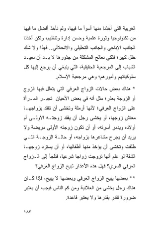 ‫ﺍﻟﻐﺭﺒﻴﺔ ﺍﻟﺘﻲ ﺃﺨﺫﻨﺎ ﻤﻨﻬﺎ ﺃﺴﻭﺃ ﻤﺎ ﻓﻴﻬﺎ، ﻭﻟﻡ ﻨﺄﺨﺫ ﺃﻓﻀل ﻤﺎ ﻓﻴﻬﺎ‬
‫ﻤﻥ ﺘﻜﻨﻭﻟﻭﺠﻴﺎ ﻭﺜﻭﺭﺓ ﻋﻠﻤﻴﺔ ﻭﺤﺴﻥ ﺇﺩﺍﺭﺓ ﻭﺘﻨﻅﻴﻡ، ﻭﻟﻜﻥ ﺃﺨﺫﻨﺎ‬
‫ﺍﻟﺠﺎﻨﺏ ﺍﻹﺒﺎﺤﻲ ﻭﺍﻟﺠﺎﻨﺏ ﺍﻟﺘﺤﻠﻴﻠﻲ ﻭﺍﻻﻨﺤﻼﻟﻲ.. ﻓﻬﺫﺍ ﻭﻻ ﺸﻙ‬
‫ﺨﻠل ﻜﺒﻴﺭ؛ ﻓﻠﻜﻲ ﻨﻌﺎﻟﺞ ﺍﻟﻤﺸﻜﻠﺔ ﻤﻥ ﺠﺫﻭﺭﻫﺎ ﻻ ﺒـﺩ ﺃﻥ ﻨﻌﻴـﺩ‬
‫ﺍﻟﺸﺒﺎﺏ ﺇﻟﻰ ﺍﻟﻤﺭﺠﻌﻴﺔ ﺍﻟﺤﻘﻴﻘﻴﺔ، ﺍﻟﺘﻲ ﻴﻨﺒﻐﻲ ﺃﻥ ﻴﺭﺠﻊ ﺇﻟﻴﻬﺎ ﻜل‬
                ‫ﺴﻠﻭﻜﻴﺎﺘﻬﻡ ﻭﺃﻤﻭﺭﻫﻡ؛ ﻭﻫﻲ ﻤﺭﺠﻌﻴﺔ ﺍﻹﺴﻼﻡ.‬

‫* ﻫﻨﺎﻙ ﺒﻌﺽ ﺤﺎﻻﺕ ﺍﻟﺯﻭﺍﺝ ﺍﻟﻌﺭﻓﻲ ﺍﻟﺘﻲ ﻴﺘﻌﻠل ﻓﻴﻬﺎ ﺍﻟﺯﻭﺝ‬
‫ﺃﻭ ﺍﻟﺯﻭﺠﺔ ﺒﻌﺫﺭ؛ ﻤﺜل ﺃﻨﻪ ﻓﻲ ﺒﻌﺽ ﺍﻷﺤﻴﺎﻥ ﺘﺠﺒـﺭ ﺍﻟﻤـﺭﺃﺓ‬
‫ﻋﻠﻰ ﺍﻟﺯﻭﺍﺝ ﺍﻟﻌﺭﻓﻲ؛ ﻷﻨﻬﺎ ﺃﺭﻤﻠﺔ ﻭﺘﺨﺸﻰ ﺃﻥ ﺘﻔﻘﺩ ﺒﺯﻭﺍﺠﻬـﺎ‬
‫ﻤﻌﺎﺵ ﺯﻭﺠﻬﺎ، ﺃﻭ ﻴﺨﺸﻰ ﺭﺠل ﺃﻥ ﻴﻔﻘﺩ ﺯﻭﺠﺘـﻪ ﺍﻷﻭﻟـﻰ ﺃﻡ‬
‫ﺃﻭﻻﺩﻩ ﻭﻴﺩﻤﺭ ﺃﺴﺭﺘﻪ، ﺃﻭ ﺃﻥ ﺘﻜﻭﻥ ﺯﻭﺠﺘﻪ ﺍﻷﻭﻟﻰ ﻤﺭﻴﻀﺔ ﻭﻻ‬
‫ﻴﺭﻴﺩ ﺃﻥ ﻴﺠﺭﺡ ﻤﺸﺎﻋﺭﻫﺎ ﺒﺯﻭﺍﺠﻪ، ﺃﻭ ﺤﺎﻟـﺔ ﺍﻟﺯﻭﺠـﺔ ﺍﻟﺘـﻲ‬
‫ﻁﻠﻘﺕ ﻭﺘﺨﺸﻰ ﺃﻥ ﻴﺅﺨﺫ ﻤﻨﻬﺎ ﺃﻁﻔﺎﻟﻬﺎ، ﺃﻭ ﺃﻥ ﻴﺴﺘﺭﺩ ﺯﻭﺠﻬـﺎ‬
‫ﺍﻟﺸﻘﺔ ﻟﻭ ﻋﻠﻡ ﺃﻨﻬﺎ ﺘﺯﻭﺠﺕ ﺯﻭﺍﺠﺎ ﺸﺭﻋﻴﺎ، ﻓﺘﻠﺠﺄ ﺇﻟﻰ ﺍﻟـﺯﻭﺍﺝ‬
                    ‫‪‬‬     ‫‪‬‬
      ‫ﺍﻟﻌﺭﻓﻲ ﺍﻟﺴﺭﻱ؟ ﻓﻬل ﻫﺫﻩ ﺍﻷﻋﺫﺍﺭ ﺘﺒﻴﺢ ﺍﻟﺯﻭﺍﺝ ﺍﻟﻌﺭﻓﻲ؟‬

‫** ﺒﻌﻀﻬﺎ ﻴﺒﻴﺢ ﺍﻟﺯﻭﺍﺝ ﺍﻟﻌﺭﻓﻲ ﻭﺒﻌﻀﻬﺎ ﻻ ﻴﺒﻴﺢ، ﻓﺈﺫﺍ ﻜـﺎﻥ‬
‫ﻫﻨﺎﻙ ﺭﺠل ﻴﺨﺸﻰ ﻤﻥ ﺍﻟﻌﻼﻨﻴﺔ ﻭﻤﻥ ﻜﻡ ﺍﻟﻨﺎﺱ ﻓﻴﺠﺏ ﺃﻥ ﻴﻌﺘﺒﺭ‬
                      ‫ﻀﺭﻭﺭﺓ ﺘﻘﺩﺭ ﺒﻘﺩﺭﻫﺎ ﻭﻻ ﻴﻌﺘﺒﺭ ﻗﺎﻋﺩﺓ.‬

‫٣٨١‬
 