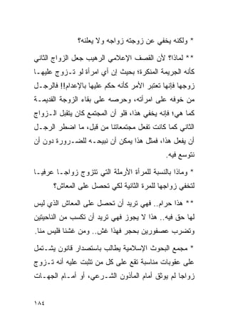 ‫* ﻭﻟﻜﻨﻪ ﻴﺨﻔﻲ ﻋﻥ ﺯﻭﺠﺘﻪ ﺯﻭﺍﺠﻪ ﻭﻻ ﻴﻌﻠﻨﻪ؟‬

‫** ﻟﻤﺎﺫﺍ؟ ﻷﻥ ﺍﻟﻘﺼﻑ ﺍﻹﻋﻼﻤﻲ ﺍﻟﺭﻫﻴﺏ ﺠﻌل ﺍﻟﺯﻭﺍﺝ ﺍﻟﺜﺎﻨﻲ‬
‫ﻜﺄﻨﻪ ﺍﻟﺠﺭﻴﻤﺔ ﺍﻟﻤﻨﻜﺭﺓ؛ ﺒﺤﻴﺙ ﺇﻥ ﺃﻱ ﺍﻤﺭﺃﺓ ﻟﻭ ﺘـﺯﻭﺝ ﻋﻠﻴﻬـﺎ‬
‫ﺯﻭﺠﻬﺎ ﻓﺈﻨﻬﺎ ﺘﻌﺘﺒﺭ ﺍﻷﻤﺭ ﻜﺄﻨﻪ ﺤﻜﻡ ﻋﻠﻴﻬﺎ ﺒﺎﻹﻋﺩﺍﻡ!! ﻓﺎﻟﺭﺠـل‬
‫ﻤﻥ ﺨﻭﻓﻪ ﻋﻠﻰ ﺍﻤﺭﺃﺘﻪ، ﻭﺤﺭﺼﻪ ﻋﻠﻰ ﺒﻘﺎﺀ ﺍﻟﺯﻭﺠﺔ ﺍﻟﻘﺩﻴﻤـﺔ‬
‫ﻜﻤﺎ ﻫﻲ؛ ﻓﺈﻨﻪ ﻴﺨﻔﻲ ﻫﺫﺍ، ﻓﻠﻭ ﺃﻥ ﺍﻟﻤﺠﺘﻤﻊ ﻜﺎﻥ ﻴﺘﻘﺒل ﺍﻟـﺯﻭﺍﺝ‬
‫ﺍﻟﺜﺎﻨﻲ ﻜﻤﺎ ﻜﺎﻨﺕ ﺘﻔﻌل ﻤﺠﺘﻤﻌﺎﺘﻨﺎ ﻤﻥ ﻗﺒل، ﻤﺎ ﺍﻀﻁﺭ ﺍﻟﺭﺠـل‬
‫ﺃﻥ ﻴﻔﻌل ﻫﺫﺍ، ﻓﻤﺜل ﻫﺫﺍ ﻴﻤﻜﻥ ﺃﻥ ﻨﺒﻴﺤـﻪ ﻟﻠﻀـﺭﻭﺭﺓ ﺩﻭﻥ ﺃﻥ‬
                                              ‫ﻨﺘﻭﺴﻊ ﻓﻴﻪ.‬

‫* ﻭﻤﺎﺫﺍ ﺒﺎﻟﻨﺴﺒﺔ ﻟﻠﻤﺭﺃﺓ ﺍﻷﺭﻤﻠﺔ ﺍﻟﺘﻲ ﺘﺘﺯﻭﺝ ﺯﻭﺍ ‪‬ـﺎ ﻋﺭﻓ ‪‬ـﺎ‬
  ‫ﻴ‬       ‫ﺠ‬
      ‫ﻟﺘﺨﻔﻲ ﺯﻭﺍﺠﻬﺎ ﻟﻠﻤﺭﺓ ﺍﻟﺜﺎﻨﻴﺔ ﻟﻜﻲ ﺘﺤﺼل ﻋﻠﻰ ﺍﻟﻤﻌﺎﺵ؟‬

‫** ﻫﺫﺍ ﺤﺭﺍﻡ.. ﻓﻬﻲ ﺘﺭﻴﺩ ﺃﻥ ﺘﺤﺼل ﻋﻠﻰ ﺍﻟﻤﻌﺎﺵ ﺍﻟﺫﻱ ﻟﻴﺱ‬
‫ﻟﻬﺎ ﺤﻕ ﻓﻴﻪ.. ﻫﺫﺍ ﻻ ﻴﺠﻭﺯ ﻓﻬﻲ ﺘﺭﻴﺩ ﺃﻥ ﺘﻜﺴﺏ ﻤﻥ ﺍﻟﻨﺎﺤﻴﺘﻴﻥ‬
‫ﻭﺘﻀﺭﺏ ﻋﺼﻔﻭﺭﻴﻥ ﺒﺤﺠﺭ ﻓﻬﺫﺍ ﻏﺵ.. ﻭﻤﻥ ﻏﺸﻨﺎ ﻓﻠﻴﺱ ﻤﻨﺎ.‬

‫* ﻤﺠﻤﻊ ﺍﻟﺒﺤﻭﺙ ﺍﻹﺴﻼﻤﻴﺔ ﻴﻁﺎﻟﺏ ﺒﺎﺴﺘﺼﺩﺍﺭ ﻗﺎﻨﻭﻥ ﻴﺸـﺘﻤل‬
‫ﻋﻠﻰ ﻋﻘﻭﺒﺎﺕ ﻤﻨﺎﺴﺒﺔ ﺘﻘﻊ ﻋﻠﻰ ﻜل ﻤﻥ ﺘﺜﺒﺕ ﻋﻠﻴﻪ ﺃﻨﻪ ﺘـﺯﻭﺝ‬
‫ﺯﻭﺍﺠﺎ ﻟﻡ ﻴﻭﺜﻕ ﺃﻤﺎﻡ ﺍﻟﻤﺄﺫﻭﻥ ﺍﻟﺸـﺭﻋﻲ، ﺃﻭ ﺃﻤـﺎﻡ ﺍﻟﺠﻬـﺎﺕ‬
                                                ‫‪‬‬


‫٤٨١‬
 