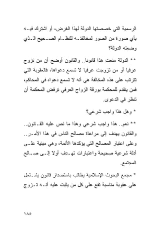 ‫ﺍﻟﺭﺴﻤﻴﺔ ﺍﻟﺘﻲ ﺨﺼﺼﺘﻬﺎ ﺍﻟﺩﻭﻟﺔ ﻟﻬﺫﺍ ﺍﻟﻐﺭﺽ، ﺃﻭ ﺍﺸﺘﺭﻙ ﻓﻴـﻪ‬
‫ﺒﺄﻱ ﺼﻭﺭﺓ ﻤﻥ ﺍﻟﺼﻭﺭ ﻟﻤﺨﺎﻟﻔﺘـﻪ ﻟﻠﻨﻅـﺎﻡ ﺍﻟﺼـﺤﻴﺢ ﺍﻟـﺫﻱ‬
                                        ‫ﻭﻀﻌﺘﻪ ﺍﻟﺩﻭﻟﺔ؟‬

‫** ﺍﻟﺩﻭﻟﺔ ﻤﻨﻌﺕ ﻫﺫﺍ ﻗﺎﻨﻭﻨﺎ.. ﻭﺍﻟﻘﺎﻨﻭﻥ ﺃﻭﻀﺢ ﺃﻥ ﻤﻥ ﺘﺯﻭﺝ‬
                            ‫ﹰ‬
‫ﻋﺭﻓﻴﺎ ﺃﻭ ﻤﻥ ﺘﺯﻭﺠﺕ ﻋﺭﻓﻴﺎ ﻻ ﺘﺴﻤﻊ ﺩﻋﻭﺍﻫﺎ، ﻓﺎﻟﻌﻘﻭﺒﺔ ﺍﻟﺘﻲ‬
                              ‫‪‬‬                 ‫‪‬‬
‫ﺘﺘﺭﺘﺏ ﻋﻠﻰ ﻫﺫﻩ ﺍﻟﻤﺨﺎﻟﻔﺔ ﻫﻲ ﺃﻨﻪ ﻻ ﺘﺴﻤﻊ ﺩﻋﻭﺍﻩ ﻓﻲ ﺍﻟﻤﺤﺎﻜﻡ،‬
‫ﻓﻤﻥ ﻴﺘﻘﺩﻡ ﻟﻠﻤﺤﻜﻤﺔ ﺒﻭﺭﻗﺔ ﺍﻟﺯﻭﺍﺝ ﺍﻟﻌﺭﻓﻲ ﺘﺭﻓﺽ ﺍﻟﻤﺤﻜﻤﺔ ﺃﻥ‬
                                     ‫ﺘﻨﻅﺭ ﻓﻲ ﺍﻟﺩﻋﻭﻯ.‬

                              ‫* ﻭﻫل ﻫﺫﺍ ﻭﺍﺠﺏ ﺸﺭﻋﻲ؟‬

‫** ﻨﻌﻡ.. ﻫﺫﺍ ﻭﺍﺠﺏ ﺸﺭﻋﻲ ﻭﻫﺫﺍ ﻤﺎ ﻨﺹ ﻋﻠﻴﻪ ﺍﻟﻘـﺎﻨﻭﻥ..‬
‫ﻭﺍﻟﻘﺎﻨﻭﻥ ﻴﻬﺩﻑ ﺇﻟﻰ ﻤﺭﺍﻋﺎﺓ ﻤﺼﺎﻟﺢ ﺍﻟﻨﺎﺱ ﻓﻲ ﻫﺫﺍ ﺍﻷﻤـﺭ..‬
‫ﻭﻋﻠﻰ ﺍﻋﺘﺒﺎﺭ ﺍﻟﻤﺼﺎﻟﺢ ﺍﻟﺘﻲ ﻴﺅﻜﺩﻫﺎ ﺍﻷﺌﻤﺔ، ﻭﻫﻲ ﻤﺒﻨﻴﺔ ﻋﻠـﻰ‬
‫ﺃﺩﻟﺔ ﺸﺭﻋﻴﺔ ﺼﺤﻴﺤﺔ ﻭﺍﻋﺘﺒﺎﺭﺍﺕ ﺘﻬـﺩﻑ ﺃﻭﻻ ﺇﻟـﻰ ﺼـﺎﻟﺢ‬
           ‫ﹰ‬
                                              ‫ﺍﻟﻤﺠﺘﻤﻊ.‬

‫* ﻤﺠﻤﻊ ﺍﻟﺒﺤﻭﺙ ﺍﻹﺴﻼﻤﻴﺔ ﻴﻁﺎﻟﺏ ﺒﺎﺴﺘﺼﺩﺍﺭ ﻗﺎﻨﻭﻥ ﻴﺸـﺘﻤل‬
‫ﻋﻠﻰ ﻋﻘﻭﺒﺔ ﻤﻨﺎﺴﺒﺔ ﺘﻘﻊ ﻋﻠﻰ ﻜل ﻤﻥ ﻴﺜﺒﺕ ﻋﻠﻴﻪ ﺃﻨـﻪ ﺘـﺯﻭﺝ‬



‫٥٨١‬
 