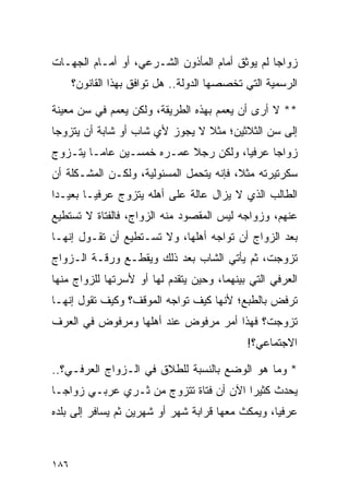 ‫ﺯﻭﺍﺠﺎ ﻟﻡ ﻴﻭﺜﻕ ﺃﻤﺎﻡ ﺍﻟﻤﺄﺫﻭﻥ ﺍﻟﺸـﺭﻋﻲ، ﺃﻭ ﺃﻤـﺎﻡ ﺍﻟﺠﻬـﺎﺕ‬
                                                ‫‪‬‬
      ‫ﺍﻟﺭﺴﻤﻴﺔ ﺍﻟﺘﻲ ﺘﺨﺼﺼﻬﺎ ﺍﻟﺩﻭﻟﺔ.. ﻫل ﺘﻭﺍﻓﻕ ﺒﻬﺫﺍ ﺍﻟﻘﺎﻨﻭﻥ؟‬

‫** ﻻ ﺃﺭﻯ ﺃﻥ ﻴﻌﻤﻡ ﺒﻬﺫﻩ ﺍﻟﻁﺭﻴﻘﺔ، ﻭﻟﻜﻥ ﻴﻌﻤﻡ ﻓﻲ ﺴﻥ ﻤﻌﻴﻨﺔ‬
‫ﺇﻟﻰ ﺴﻥ ﺍﻟﺜﻼﺜﻴﻥ؛ ﻤﺜﻼ ﻻ ﻴﺠﻭﺯ ﻷﻱ ﺸﺎﺏ ﺃﻭ ﺸﺎﺒﺔ ﺃﻥ ﻴﺘﺯﻭﺠﺎ‬
                                ‫ﹰ‬
‫ﺯﻭﺍﺠﺎ ﻋﺭﻓﻴﺎ، ﻭﻟﻜﻥ ﺭﺠﻼ ﻋﻤـﺭﻩ ﺨﻤﺴـﻴﻥ ﻋﺎ ‪‬ـﺎ ﻴﺘـﺯﻭﺝ‬
         ‫ﻤ‬                 ‫ﹰ‬          ‫‪‬‬     ‫‪‬‬
‫ﺴﻜﺭﺘﻴﺭﺘﻪ ﻤﺜﻼ، ﻓﺈﻨﻪ ﻴﺘﺤﻤل ﺍﻟﻤﺴﺌﻭﻟﻴﺔ، ﻭﻟﻜـﻥ ﺍﻟﻤﺸـﻜﻠﺔ ﺃﻥ‬
                                         ‫ﹰ‬
‫ﺍﻟﻁﺎﻟﺏ ﺍﻟﺫﻱ ﻻ ﻴﺯﺍل ﻋﺎﻟﺔ ﻋﻠﻰ ﺃﻫﻠﻪ ﻴﺘﺯﻭﺝ ﻋﺭﻓ ‪‬ـﺎ ﺒﻌﻴـﺩﺍ‬
 ‫‪‬‬       ‫ﻴ‬
‫ﻋﻨﻬﻡ، ﻭﺯﻭﺍﺠﻪ ﻟﻴﺱ ﺍﻟﻤﻘﺼﻭﺩ ﻤﻨﻪ ﺍﻟﺯﻭﺍﺝ، ﻓﺎﻟﻔﺘﺎﺓ ﻻ ﺘﺴﺘﻁﻴﻊ‬
‫ﺒﻌﺩ ﺍﻟﺯﻭﺍﺝ ﺃﻥ ﺘﻭﺍﺠﻪ ﺃﻫﻠﻬﺎ، ﻭﻻ ﺘﺴـﺘﻁﻴﻊ ﺃﻥ ﺘﻘـﻭل ﺇﻨﻬـﺎ‬
‫ﺘﺯﻭﺠﺕ، ﺜﻡ ﻴﺄﺘﻲ ﺍﻟﺸﺎﺏ ﺒﻌﺩ ﺫﻟﻙ ﻭﻴﻘﻁـﻊ ﻭﺭﻗـﺔ ﺍﻟـﺯﻭﺍﺝ‬
‫ﺍﻟﻌﺭﻓﻲ ﺍﻟﺘﻲ ﺒﻴﻨﻬﻤﺎ، ﻭﺤﻴﻥ ﻴﺘﻘﺩﻡ ﻟﻬﺎ ﺃﻭ ﻷﺴﺭﺘﻬﺎ ﻟﻠﺯﻭﺍﺝ ﻤﻨﻬﺎ‬
‫ﺘﺭﻓﺽ ﺒﺎﻟﻁﺒﻊ؛ ﻷﻨﻬﺎ ﻜﻴﻑ ﺘﻭﺍﺠﻪ ﺍﻟﻤﻭﻗﻑ؟ ﻭﻜﻴﻑ ﺘﻘﻭل ﺇﻨﻬـﺎ‬
‫ﺘﺯﻭﺠﺕ؟ ﻓﻬﺫﺍ ﺃﻤﺭ ﻤﺭﻓﻭﺽ ﻋﻨﺩ ﺃﻫﻠﻬﺎ ﻭﻤﺭﻓﻭﺽ ﻓﻲ ﺍﻟﻌﺭﻑ‬
                                             ‫ﺍﻻﺠﺘﻤﺎﻋﻲ؟!‬

‫* ﻭﻤﺎ ﻫﻭ ﺍﻟﻭﻀﻊ ﺒﺎﻟﻨﺴﺒﺔ ﻟﻠﻁﻼﻕ ﻓﻲ ﺍﻟـﺯﻭﺍﺝ ﺍﻟﻌﺭﻓـﻲ؟..‬
‫ﻴﺤﺩﺙ ﻜﺜﻴﺭﺍ ﺍﻵﻥ ﺃﻥ ﻓﺘﺎﺓ ﺘﺘﺯﻭﺝ ﻤﻥ ﺜـﺭﻱ ﻋﺭﺒـﻲ ﺯﻭﺍ ‪‬ـﺎ‬
  ‫ﺠ‬                                      ‫‪‬‬
‫ﻋﺭﻓﻴﺎ، ﻭﻴﻤﻜﺙ ﻤﻌﻬﺎ ﻗﺭﺍﺒﺔ ﺸﻬﺭ ﺃﻭ ﺸﻬﺭﻴﻥ ﺜﻡ ﻴﺴﺎﻓﺭ ﺇﻟﻰ ﺒﻠﺩﻩ‬
                                                  ‫‪‬‬



‫٦٨١‬
 