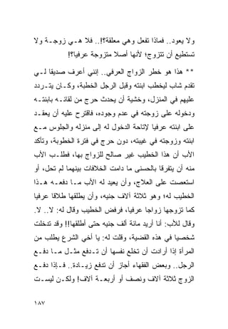 ‫ﻭﻻ ﻴﻌﻭﺩ.. ﻓﻤﺎﺫﺍ ﺘﻔﻌل ﻭﻫﻲ ﻤﻌﻠﻘﺔ؟!.. ﻓﻼ ﻫـﻲ ﺯﻭﺠـﺔ ﻭﻻ‬
           ‫ﺘﺴﺘﻁﻴﻊ ﺃﻥ ﺘﺘﺯﻭﺝ؛ ﻷﻨﻬﺎ ﺃﺼﻼ ﻤﺘﺯﻭﺠﺔ ﻋﺭﻓﻴﺎ؟!‬
              ‫‪‬‬           ‫ﹰ‬

‫** ﻫﺫﺍ ﻫﻭ ﺨﻁﺭ ﺍﻟﺯﻭﺍﺝ ﺍﻟﻌﺭﻓﻲ.. ﺇﻨﻨﻲ ﺃﻋﺭﻑ ﺼﺩﻴﻘﺎ ﻟـﻲ‬
     ‫ﹰ‬
‫ﺘﻘﺩﻡ ﺸﺎﺏ ﻟﻴﺨﻁﺏ ﺍﺒﻨﺘﻪ ﻭﻗﺒل ﺍﻟﺭﺠل ﺍﻟﺨﻁﺒﺔ، ﻭﻜـﺎﻥ ﻴﺘـﺭﺩﺩ‬
‫ﻋﻠﻴﻬﻡ ﻓﻲ ﺍﻟﻤﻨﺯل، ﻭﺨﺸﻴﺔ ﺃﻥ ﻴﺤﺩﺙ ﺤﺭﺝ ﻤﻥ ﻟﻘﺎﺌـﻪ ﺒﺎﺒﻨﺘـﻪ‬
‫ﻭﺩﺨﻭﻟﻪ ﻋﻠﻰ ﺯﻭﺠﺘﻪ ﻓﻲ ﻋﺩﻡ ﻭﺠﻭﺩﻩ، ﻓﺎﻗﺘﺭﺡ ﻋﻠﻴﻪ ﺃﻥ ﻴﻌﻘـﺩ‬
‫ﻋﻠﻰ ﺍﺒﻨﺘﻪ ﻋﺭﻓﻴﺎ ﻹﺘﺎﺤﺔ ﺍﻟﺩﺨﻭل ﻟﻪ ﺇﻟﻰ ﻤﻨﺯﻟﻪ ﻭﺍﻟﺠﻠﻭﺱ ﻤـﻊ‬
                                       ‫‪‬‬
‫ﺍﺒﻨﺘﻪ ﻭﺯﻭﺠﺘﻪ ﻓﻲ ﻏﻴﺒﺘﻪ، ﺩﻭﻥ ﺤﺭﺝ ﻓﻲ ﻓﺘﺭﺓ ﺍﻟﺨﻁﻭﺒﺔ، ﻭﺘﺄﻜﺩ‬
‫ﺍﻷﺏ ﺃﻥ ﻫﺫﺍ ﺍﻟﺨﻁﻴﺏ ﻏﻴﺭ ﺼﺎﻟﺢ ﻟﻠﺯﻭﺍﺝ ﺒﻬﺎ، ﻓﻁﻠـﺏ ﺍﻷﺏ‬
‫ﻤﻨﻪ ﺃﻥ ﻴﺘﻔﺭﻗﺎ ﺒﺎﻟﺤﺴﻨﻰ ﻤﺎ ﺩﺍﻤﺕ ﺍﻟﺨﻼﻓﺎﺕ ﺒﻴﻨﻬﻤﺎ ﻟﻡ ﺘﺤل، ﺃﻭ‬
‫ﺍﺴﺘﻌﺼﺕ ﻋﻠﻰ ﺍﻟﻌﻼﺝ، ﻭﺃﻥ ﻴﻌﻴﺩ ﻟﻪ ﺍﻷﺏ ﻤـﺎ ﺩﻓﻌـﻪ ﻫـﺫﺍ‬
‫ﺍﻟﺨﻁﻴﺏ ﻟﻪ؛ ﻭﻫﻭ ﺜﻼﺜﺔ ﺁﻻﻑ ﺠﻨﻴﻪ، ﻭﺃﻥ ﻴﻁﻠﻘﻬﺎ ﻁﻼﻗﺎ ﻋﺭﻓﻴﺎ‬
 ‫‪‬‬     ‫ﹰ‬
‫ﻜﻤﺎ ﺘﺯﻭﺠﻬﺎ ﺯﻭﺍﺠﺎ ﻋﺭﻓﻴﺎ، ﻓﺭﻓﺽ ﺍﻟﺨﻁﻴﺏ ﻭﻗﺎل ﻟﻪ: ﻻ.. ﻻ.‬
                              ‫‪‬‬     ‫‪‬‬
‫ﻭﻗﺎل ﻟﻸﺏ: ﺃﻨﺎ ﺃﺭﻴﺩ ﻤﺎﺌﺔ ﺃﻟﻑ ﺠﻨﻴﻪ ﺤﺘﻰ ﺃﻁﻠﻘﻬﺎ!! ﻭﻗﺩ ﺘﺩﺨﻠﺕ‬
‫ﺸﺨﺼﻴﺎ ﻓﻲ ﻫﺫﻩ ﺍﻟﻘﻀﻴﺔ، ﻭﻗﻠﺕ ﻟﻪ: ﻴﺎ ﺃﺨﻲ ﺍﻟﺸﺭﻉ ﻴﻁﻠﺏ ﻤﻥ‬
                                              ‫‪‬‬
‫ﺍﻟﻤﺭﺃﺓ ﺇﺫﺍ ﺃﺭﺍﺩﺕ ﺃﻥ ﺘﺨﻠﻊ ﻨﻔﺴﻬﺎ ﺃﻥ ﺘـﺩﻓﻊ ﻤﺜـل ﻤـﺎ ﺩﻓـﻊ‬
‫ﺍﻟﺭﺠل.. ﻭﺒﻌﺽ ﺍﻟﻔﻘﻬﺎﺀ ﺃﺠﺎﺯ ﺃﻥ ﺘﺩﻓﻊ ﺯﻴـﺎﺩﺓ.. ﻓـﺈﺫﺍ ﺩﻓـﻊ‬
‫ﺍﻟﺯﻭﺝ ﺜﻼﺜﺔ ﺁﻻﻑ ﻭﻨﺼﻑ ﺃﻭ ﺃﺭﺒﻌـﺔ ﺁﻻﻑ! ﻭﻟﻜـﻥ ﻟﻴﺴـﺕ‬

‫٧٨١‬
 