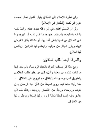 ‫ﻭﻓﻲ ﻨﻅﺭﺓ ﺍﻹﺴﻼﻡ ﺇﻟﻰ ﺍﻟﻁﻼﻕ ﻴﻘﻭل ﺍﻟﺸﻴﺦ ﻜﻤﺎل ﺃﺤﻤـﺩ‬
                      ‫ﻋﻭﻥ ﻓﻲ ﻜﺘﺎﺒﻪ )ﺍﻟﻁﻼﻕ ﻓﻲ ﺍﻹﺴﻼﻡ(:‬
‫ﻭﻟﻭ ﺃﻥ ﺍﻟﻤﺴﻠﻡ ﺍﻫﺘﺩﻯ ﻓﻲ ﺃﻤﺭﻩ ﻜﻠﻪ ﺒﻬﺩﻯ ﺩﻴﻨﻪ، ﻭﺃﺨﺫ ﻨﻔﺴﻪ‬
‫ﺒﺂﺩﺍﺒﻪ ﻭﺘﻌﺎﻟﻴﻤﻪ، ﻭﻟﻡ ﻴﺘﻌﺩ ﺤﺩﻭﺩﻩ، ﻤﺎ ﻅﻠﻡ ﻨﻔﺴﻪ ﺃﻭ ﻏﻴﺭﻩ، ﻭﻤﺎ‬
‫ﻜﺎﻥ ﻟﻠﻁﻼﻕ ﻤﻥ ﻗﺴﻭﺓ ﻴﺸﻘﻲ ﺃﺤﺩ ﺒﻬﺎ، ﺃﻭ ﻤﺸﻜﻠﺔ ﻴﻜﺜﺭ ﺍﻟﺨﻭﺽ‬
‫ﻓﻴﻬﺎ، ﻭﻴﺜﻭﺭ ﺍﻟﺠﺩل ﻤﻥ ﺤﻭﻟﻬﺎ، ﻭﺘﻭﻀﻊ ﻟﻬﺎ ﺍﻟﻘﻭﺍﻨﻴﻥ، ﻭﻴﻠﺘﻤﺱ‬
                                              ‫ﻟﻬﺎ ﺍﻟﻌﻼﺝ.‬

                        ‫ﻭﻟﻠﻤﺭﺃﺓ ﺃﻴﻀﺎ ﻁﻠﺏ ﺍﻟﻁﻼﻕ:‬
                                    ‫‪‬‬
‫ﻭﻤﻊ ﻫﺫﺍ ﻓﻠﻭ ﻀﺎﻗﺕ ﺍﻟﻤﺭﺃﺓ ﺒﺎﻟﺤﻴﺎﺓ ﺍﻟﺯﻭﺠﻴﺔ، ﻭﻟﻡ ﺘﺠﺩ ﻓﻴﻬﺎ‬
‫ﻤﺎ ﻜﺎﻨﺕ ﺘﻨﺸﺩﻩ ﻤﻥ ﺴﻌﺎﺩﺓ ﻭﺃﻤل، ﻜﺎﻥ ﻤﻥ ﺤﻘﻬﺎ ﻁﻠﺏ ﺍﻟﺨﻼﺹ‬
‫ﺒﺎﻟﻁﺭﻴﻕ ﺍﻟﻤﺭﺴﻭﻡ، ﻭﺫﻟﻙ ﺒﺎﻻﺘﻔﺎﻕ ﻤﻊ ﺍﻟﺯﻭﺝ ﻋﻠﻰ ﺍﻟﻁﻼﻕ ـ‬
‫ﻜﻤﺎ ﺭﺃﻴﻨﺎ ﺴﺎﺒﻘﺎ ﻓﻴﻤﺎ ﺭﻭﻱ ﺍﻟﻤﻭﻁﺄ ﻤﻥ ﺸﺄﻥ ﻋﺒﺩ ﺍﻟﺭﺤﻤﻥ ﺒـﻥ‬
                                       ‫ﹰ‬
‫ﻋﻭﻑ ﻭﺯﻭﺠﺘﻪ، ﻭﺭﺠل ﻤﻥ ﺍﻷﻨﺼﺎﺭ ﻭﺯﻭﺠﺘﻪ، ﻭﺫﻟﻙ ﻁـﻼﻕ‬
‫ﻋﺎﺩﻱ ﻭﻓﻴﻪ ﺍﻟﻤﺩﺓ ﻜﺎﻤﻠﺔ ﺜﻼﺜﺔ ﻗﺭﻭﺀ، ﻭﻟﻬﺎ ﺍﻟﻤﺘﻌﺔ ﻭﻤﺎ ﻴﻜﻭﻥ ﻟﻬﺎ‬
                                             ‫ﻤﻥ ﺍﻟﺤﻘﻭﻕ.‬




‫٨١‬
 