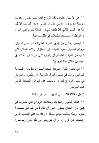 ‫** ﻫﻲ ﻻ ﺘﻨﻔﻕ ﻋﻠﻴﻪ، ﻭﻟﻜﻥ ﺍﻟﺯﻭﺝ ﻟﺩﻴﻪ ﺒﻴﺕ ﺁﺨـﺭ ﻭﺤﻴـﺎﺓ‬
‫ﺯﻭﺠﻴﺔ ﺃﺨـﺭﻯ، ﻭﻫـﻲ ﺘﻨﻔـﻕ ﻋﻠـﻰ ﻫـﺫﺍ ﺍﻟﺒﻴـﺕ ﺍﻷﻭل،‬
‫ﺃﻤﺎ ﻫﺫﺍ ﺍﻟﺒﻴﺕ ﺍﻟﺜﺎﻨﻲ ﻓﻼ ﻴﻜﻠﻔﻪ ﺸﻲﺀ.. ﻓﻠﻤﺎﺫﺍ ﻨﺤﺭﻡ ﻋﻠﻰ ﺍﻟﻤﺭﺃﺓ‬
              ‫ﺃﻭ ﺍﻟﺭﺠل ﺃﻥ ﻴﺴﺘﻤﺘﻌﺎ ﺒﺎﻟﺤﻼل ﻓﻲ ﻅل ﺸﺭﻋﻴﺔ.‬

‫* ﺍﻟﺒﻌﺽ ﻴﺨﺸﻰ ﻤﻥ ﺇﻨﻔﺎﻕ ﺍﻟﻤﺭﺃﺓ ﺍﻟﻘﺎﺩﺭﺓ ﻤﺎﺩﻴﺎ ﻋﻠﻰ ﺍﻟﺭﺠل،‬
            ‫‪‬‬
‫ﻓﺯﻭﺍﺝ ﺍﻟﻤﺴﻴﺎﺭ ﺩﻋﻭﺓ ﻟﻠﺸﺒﺎﺏ ﺇﻟﻰ ﺍﻻﺒﺘﺯﺍﺯ ﻭﺍﻻﺴـﺘﻐﻼل ﻷﻱ‬
‫ﺸﺎﺏ ﻤﻥ ﺍﻟﺸﺒﺎﺏ ﺍﻟﻀﺎﺌﻊ ﺃﻥ ﻴﺘﻘﺭﺏ ﻷﻱ ﺍﻤﺭﺃﺓ ﺜﺭﻴـﺔ ﺘﻨﻔـﻕ‬
                                ‫ﻋﻠﻴﻪ ﻤﻥ ﺨﻼل ﻫﺫﺍ ﺍﻟﺯﻭﺍﺝ؟‬

‫** ﻓﻲ ﺒﻌﺽ ﺍﻟﺩﻭل ﺍﻟﻌﺭﺒﻴﺔ ﻟﻴﺴﺕ ﺍﻟﺼﻭﺭﺓ ﻫﻜـﺫﺍ.. ﻓﻨﺴـﺒﺔ‬
‫ﺍﻟﻌﻭﺍﻨﺱ ﺘﺯﺩﺍﺩ ﻓﻲ ﺒﻌﺽ ﺍﻟﺩﻭل ﺍﻟﻌﺭﺒﻴﺔ ﺍﻵﻥ ﺒﻜﺜﺭﺓ، ﻭﺍﻟﻌﻭﺍﺌﻕ‬
‫ﻓﻲ ﺴﺒﻴل ﺍﻟﺯﻭﺍﺝ ﻜﺜﻴﺭﺓ.. ﻭﺒﺴﺒﺏ ﻫﺫﻩ ﺍﻟﻌﻭﺍﺌﻕ ﺍﻟﺼﻌﺒﺔ ﻜﺜـﺭ‬
                                           ‫ﻋﺩﺩ ﺍﻟﻌﻭﺍﻨﺱ!!‬

              ‫* ﻫل ﻤﻐﺎﻻﺓ ﺍﻷﺴﺭ ﻓﻲ ﺍﻟﻤﻬﻭﺭ ﺴﺒﺏ ﻓﻲ ﺫﻟﻙ؟‬

‫** ﻫﻨﺎﻙ ﺍﻟﻤﻬﻭﺭ ﻭﺍﻟﻬﺩﺍﻴﺎ، ﻭﺤﻔﻼﺕ ﺍﻟﺯﻭﺍﺝ ﺍﻟﺘﻲ ﺘﺸﺘﺭﻁ ﻓﻲ‬
‫ﻜﺜﻴﺭ ﻤﻥ ﺍﻷﺤﻴﺎﻥ ﺒﻌﺽ ﺍﻷﺴﺭ ﺃﻥ ﺘﻘﺎﻡ ﻓـﻲ ﻓﻨـﺎﺩﻕ ﺨﻤﺴـﺔ‬
‫ﻨﺠﻭﻡ! ﻭﻫﺫﺍ ﻴﺘﻁﻠﺏ ﻤﺒﺎﻟﻎ ﻁﺎﺌﻠﺔ!! ﻭﻫﺫﺍ ﻤﺎ ﺩﻓﻊ ﺍﻟﺸﺒﺎﺏ ﺇﻟـﻰ‬
‫ﺍﻹﺤﺠﺎﻡ ﻋﻥ ﺍﻟﺯﻭﺍﺝ، ﺃﻭ ﺃﻥ ﻴﺘﺯﻭﺠﻭﺍ ﻤﻥ ﺒﻠﺩ ﺁﺨﺭ ﺃﺭﺨـﺹ!‬


‫٠٩١‬
 