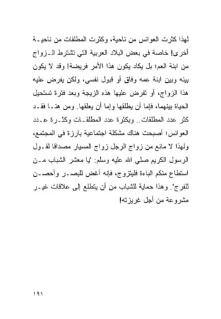 ‫ﻟﻬﺫﺍ ﻜﺜﺭﺕ ﺍﻟﻌﻭﺍﻨﺱ ﻤﻥ ﻨﺎﺤﻴﺔ، ﻭﻜﺜﺭﺕ ﺍﻟﻤﻁﻠﻘﺎﺕ ﻤﻥ ﻨﺎﺤﻴـﺔ‬
‫ﺃﺨﺭﻯ! ﺨﺎﺼﺔ ﻓﻲ ﺒﻌﺽ ﺍﻟﺒﻼﺩ ﺍﻟﻌﺭﺒﻴﺔ ﺍﻟﺘﻲ ﺘﺸﺘﺭﻁ ﺍﻟـﺯﻭﺍﺝ‬
‫ﻤﻥ ﺍﺒﻨﺔ ﺍﻟﻌﻡ؛ ﺒل ﻴﻜﺎﺩ ﻴﻜﻭﻥ ﻫﺫﺍ ﺍﻷﻤﺭ ﻓﺭﻴﻀﺔ! ﻭﻗﺩ ﻻ ﻴﻜﻭﻥ‬
‫ﺒﻴﻨﻪ ﻭﺒﻴﻥ ﺍﺒﻨﺔ ﻋﻤﻪ ﻭﻓﺎﻕ ﺃﻭ ﻗﺒﻭل ﻨﻔﺴﻲ، ﻭﻟﻜﻥ ﻴﻔﺭﺽ ﻋﻠﻴﻪ‬
‫ﻫﺫﺍ ﺍﻟﺯﻭﺍﺝ، ﺃﻭ ﺘﻔﺭﺽ ﻋﻠﻴﻬﺎ ﻫﺫﻩ ﺍﻟﺯﻴﺠﺔ ﻭﺒﻌﺩ ﻓﺘﺭﺓ ﺘﺴﺘﺤﻴل‬
‫ﺍﻟﺤﻴﺎﺓ ﺒﻴﻨﻬﻤﺎ، ﻓﺈﻤﺎ ﺃﻥ ﻴﻁﻠﻘﻬﺎ ﻭﺇﻤﺎ ﺃﻥ ﻴﻌﻠﻘﻬﺎ. ﻭﻤﻥ ﻫﻨـﺎ ﻓﻘـﺩ‬
‫ﻜﺜﺭ ﻋﺩﺩ ﺍﻟﻤﻁﻠﻘﺎﺕ.. ﻭﺒﻜﺜﺭﺓ ﻋﺩﺩ ﺍﻟﻤﻁﻠﻘـﺎﺕ ﻭﻜﺜـﺭﺓ ﻋـﺩﺩ‬
‫ﺍﻟﻌﻭﺍﻨﺱ؛ ﺃﺼﺒﺤﺕ ﻫﻨﺎﻙ ﻤﺸﻜﻠﺔ ﺍﺠﺘﻤﺎﻋﻴﺔ ﺒﺎﺭﺯﺓ ﻓﻲ ﺍﻟﻤﺠﺘﻤﻊ،‬
‫ﻭﻟﻬﺫﺍ ﻻ ﻤﺎﻨﻊ ﻤﻥ ﺯﻭﺍﺝ ﺍﻟﺭﺠل ﺯﻭﺍﺝ ﺍﻟﻤﺴﻴﺎﺭ ﻤﺼﺩﺍﻗﺎ ﻟﻘـﻭل‬
       ‫ﹰ‬
‫ﺍﻟﺭﺴﻭل ﺍﻟﻜﺭﻴﻡ ﺼﻠﻲ ﺍﷲ ﻋﻠﻴﻪ ﻭﺴﻠﻡ: "ﻴﺎ ﻤﻌﺸﺭ ﺍﻟﺸﺒﺎﺏ ﻤـﻥ‬
‫ﺍﺴﺘﻁﺎﻉ ﻤﻨﻜﻡ ﺍﻟﺒﺎﺀﺓ ﻓﻠﻴﺘﺯﻭﺝ، ﻓﺈﻨﻪ ﺃﻏﺽ ﻟﻠﺒﺼـﺭ ﻭﺃﺤﺼـﻥ‬
‫ﻟﻠﻔﺭﺝ". ﻭﻫﺫﺍ ﺤﻤﺎﻴﺔ ﻟﻠﺸﺒﺎﺏ ﻤﻥ ﺃﻥ ﻴﺘﻁﻠﻊ ﺇﻟﻰ ﻋﻼﻗﺎﺕ ﻏﻴـﺭ‬
                                ‫ﻤﺸﺭﻭﻋﺔ ﻤﻥ ﺃﺠل ﻏﺭﻴﺯﺘﻪ!‬




‫١٩١‬
 