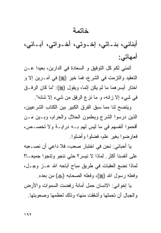 ‫ﺨﺎﺘﻤﺔ‬
‫ﺃﺒﻨﺎﺌﻲ، ﺒﻨـﺎﺘﻲ، ﺇﺨـﻭﺘﻲ، ﺃﺨـﻭﺍﺘﻲ، ﺁﺒـﺎﺌﻲ،‬
                                             ‫ﺃﻤﻬﺎﺘﻲ:‬
‫ﺃﺘﻤﻨﻲ ﻟﻜﻡ ﻜل ﺍﻟﺘﻭﻓﻴﻕ ﻭ ﺍﻟﺴﻌﺎﺩﺓ ﻓﻲ ﺍﻟﺩﺍﺭﻴﻥ، ﺒﻌﻴﺩﺍ ﻋـﻥ‬
     ‫‪‬‬
‫ﺍﻟﺘﻌﻘﻴﺩ ﻭﺍﻟﺘﺯﻤﺕ ﻓﻲ ﺍﻟﺸﺭﻉ، ﻓﻤﺎ ﺨﻴﺭ )‪ (‬ﻓﻲ ﺃﻤـﺭﻴﻥ ﺇﻻ ﻭ‬
‫ﺍﺨﺘﺎﺭ ﺃﻴﺴﺭﻫﻤﺎ ﻤﺎ ﻟﻡ ﻴﻜﻥ ﺇﺜﻤﺎ، ﻭﻴﻘﻭل )‪" :(‬ﻤﺎ ﻜﺎﻥ ﺍﻟﺭﻓـﻕ‬
                            ‫‪‬‬
      ‫ﻓﻲ ﺸﻲﺀ ﺇﻻ ﺯﺍﻨﻪ، ﻭ ﻤﺎ ﻨﺯﻉ ﺍﻟﺭﻓﻕ ﻤﻥ ﺸﻲﺀ ﺇﻻ ﺸﺎﻨﻪ".‬
‫ﻭﻴﺘﻀﺢ ﻟﻨﺎ ﻤﻤﺎ ﺴﺒﻕ ﺍﻟﻔﺭﻕ ﺍﻟﻜﺒﻴﺭ ﺒﻴﻥ ﺍﻟﻜﺘﺎﺏ ﺍﻟﺸﺭﻋﻴﻴﻥ،‬
‫ﺍﻟﺫﻴﻥ ﺩﺭﺴﻭﺍ ﺍﻟﺸﺭﻉ ﻭﻴﻌﻠﻤﻭﻥ ﺍﻟﺤﻼل ﻭﺍﻟﺤﺭﺍﻡ، ﻭﺒـﻴﻥ ﻤـﻥ‬
‫ﺃﻗﺤﻤﻭﺍ ﺃﻨﻔﺴﻬﻡ ﻓﻲ ﻤﺎ ﻟﻴﺱ ﻟﻬﻡ ﺒـﻪ ﺩﺭﺍﻴـﺔ ﻭﻻ ﺘﺨﺼـﺹ،‬
                      ‫ﻓﻌﺎﺭﻀﻭﺍ ﺒﻐﻴﺭ ﻋﻠﻡ، ﻓﻀﻠﻭﺍ ﻭﺃﻀﻠﻭﺍ.‬
‫ﻴﺎ ﺃﺤﺒﺎﺌﻲ: ﻨﺤﻥ ﻓﻲ ﺍﺨﺘﺒﺎﺭ ﺼﻌﺏ، ﻓﻼ ﺩﺍﻋﻲ ﺃﻥ ﻨﺼـﻌﺒﻪ‬
‫ﻋﻠﻰ ﺃﻨﻔﺴﻨﺎ ﺃﻜﺜﺭ. ﻟﻤﺎﺫﺍ ﻻ ﻨﻴﺴﺭ؟ ﺤﺘﻲ ﻨﻨﺠﻭ ﻭﺘﻨﺠﻭﺍ ﺠﻤﻴ ‪‬ـﺎ؟‬
   ‫ﻌ‬
‫ﻟﻤﺎﺫﺍ ﻨﻀﻊ ﺍﻟﻌﻘﺒﺎﺕ ﻓﻲ ﻁﺭﻴﻕ ﻤﺒﺎﺡ ﺃﺒﺎﺤﻪ ﺍﷲ ﻋـﺯ ﻭﺠـل،‬
       ‫ﻭﻓﻌﻠﻪ ﺭﺴﻭل ﺍﷲ )‪ ،(‬ﻭﻓﻌﻠﻪ ﺍﻟﺼﺤﺎﺒﻪ )‪ (‬ﻤﻥ ﺒﻌﺩﻩ.‬
‫ﻴﺎ ﺇﺨﻭﺍﻨﻲ: ﺍﻻﻨﺴﺎﻥ ﺤﻤل ﺃﻤﺎﻨﺔ ﺭﻓﻀﺕ ﺍﻟﺴﻤﻭﺍﺕ ﻭﺍﻷﺭﺽ‬
 ‫ﻭﺍﻟﺠﺒﺎل ﺃﻥ ﺘﺤﻤﻠﻬﺎ ﻭﺃﺸﻔﻘﺕ ﻤﻨﻬﺎ؛ ﻭﺫﻟﻙ ﻟﻌﻅﻤﻬﺎ ﻭﺼﻌﻭﺒﺘﻬﺎ.‬


‫٢٩١‬
 