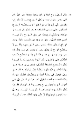 ‫• ﻤﺜﺎل ﻟﺭﺠل ﺯﻭﺝ ﺍﺒﻨﺘﻪ ﺯﻭﺍﺠﺎ ﺒﺩﻋﻴﺎ ﻤﻌﺘﻤﺩﺍ ﻋﻠﻰ ﺍﻷﻭﺭﺍﻕ‬
            ‫‪‬‬      ‫‪‬‬     ‫‪‬‬
‫ﺍﻟﺘﻲ ﺘﺤﻤﻲ ﺤﻘﻭﻕ ﺍﺒﻨﺘﻪ، ﻭﺘﻜﺒل ﺍﻟـﺯﻭﺝ ﺒﻤـﺎ ﻻ ﻴﻁﻴـﻕ،‬
‫ﻭﻓﺭﺽ ﻭﻟﻲ ﺍﻟﺯﻭﺠﺔ ﻤﺅﺨﺭﺍ ﻜﺒﻴﺭﺍ ﻻ ﻴﺴـﺘﻁﻴﻌﻪ ﺍﻟـﺯﻭﺝ‬
                   ‫‪‬‬     ‫‪‬‬
‫ﺍﻟﻤﺴﻜﻴﻥ، ﺤﺘﻰ ﻴﻀﻤﻥ ﺍﻟﻤﺘﺨﻠﻑ ﻋـﺩﻡ ﺘﻁﻠﻴـﻕ ﺍﺒﻨﺘـﻪ ﺃﻭ‬
‫ﻤﻭﻜﻠﺘﻪ، ﻭﺒﺎﻟﺘﺎﻟﻲ ﻟﻡ ﻴﺒﺤﺙ ﻋﻥ ﺨﻠﻕ ﺍﻟـﺯﻭﺝ ﻭﻻ ﺩﻴﻨـﻪ،‬
‫ﺍﻟﻤﻬﻡ ﻋﻨﺩﻩ ﺍﻟﻤﺎل، ﻭﺤﻘﻕ ﻤﺎ ﻴﺭﻴﺩ ﻤﻥ ﻤﻜﺎﺴﺏ ﻤﺎﻟﻴﺔ، ﻭﺒﻌﺩ‬
‫ﺍﻟﺯﻭﺍﺝ ﻟﻡ ﻴﻜﻥ ﻫﻨﺎﻙ ﺘﻔﺎﻫﻡ ﺒـﻴﻥ ﺍﻟـﺯﻭﺠﻴﻥ، ﻭﻟﻜـﻥ ﻻ‬
‫ﻴﺴﺘﻁﻴﻊ ﺍﻟﺯﻭﺝ ﺃﻥ ﻴﻁﻠﻕ ﺤﺘﻰ ﻻ ﻴﺨﺴﺭ ﻜل ﻤـﺎ ﻴﻤﻠـﻙ،‬
‫ﺤﺘﻰ ﺭﺒﻤﺎ ﻴﺨﺴﺭ ﺭﻭﺤﻪ، ﻭﻜﺫﺍ ﺍﻟﺯﻭﺠﺔ ﻻ ﺘﺴﺘﻁﻴﻊ ﻁﻠـﺏ‬
‫ﺍﻟﻁﻼﻕ ﺤﺘﻰ ﻻ ﺘﺘﻨﺎﺯل، ﻜﻤﺎ ﺃﻨﻬﻤﺎ ﻴﻀﻌﺎﻥ ﻭﺯ ﹰـﺎ ﻜﺒﻴـﺭﺍ‬
 ‫‪‬‬       ‫ﻨ‬
‫ﻟﻨﻅﺭﺓ ﺍﻟﻤﺠﺘﻤﻊ ﺍﻟﻤﺘﺨﻠﻔﺔ ﻟﻠﻁﻼﻕ، ﻓﻴﻌﺘﺒﺭﺍﻥ ﺃﻥ ﻫـﺫﺍ ﻫـﻭ‬
‫ﻨﻬﺎﻴﺔ ﺍﻟﻌﺎﻟﻡ، ﻭﻫﺫﻩ ﻨﻅﺭﺓ ﻤﺘﺨﻠﻔﺔ ﻟﻨﻅـﺎﻡ ﺃﺒﺎﺤـﻪ ﺍﷲ ﻋـﺯ‬
‫ﻭﺠل، ﻓﻴﻌﻴﺸﺎ ﻓﻲ ﺘﻌﺎﺴﺔ ﺃﺒﺩﻴﺔ ﻻ ﻴﺴﺘﻁﻴﻌﺎﻥ ﺍﻟﻔﻜﺎﻙ ﻤﻨﻬـﺎ،‬
‫ﻭﺇﺫﺍ ﺘﻜﻠﻤﺕ ﻤﻊ ﺃﺤﺩﻫﻤﺎ ﻴﻘﻭل ﻟﻙ: ﻋﻴﺸﺔ ﻭﺍﻟﺴﻼﻡ. ﺒل ﺇﻨﻨﻲ‬
‫ﺃﻋﺭﻑ ﺃﺯﻭﺍﺠﺎ ﻴﻌﻴﺸﻭﻥ ﻤﻊ ﺒﻌﻀـﻬﻤﺎ ﻜـﺎﻹﺨﻭﺍﻥ ﻓﻘـﻁ،‬
                                  ‫‪‬‬
‫ﻟﻨﻅﺭﺓ ﻟﻠﻨﻅـﺭﺓ ﺍﻻﺠﺘﻤﺎﻋﻴـﺔ ﻭﻟﺘﺭﺒﻴـﺔ ﺍﻷﺒﻨـﺎﺀ، ﻭﻫـل‬
‫ﺴﻴﺴﺘﻁﻴﻌﻭﻥ ﺘﺭﺒﻴﺘﻬﻡ؟! ﻻ ﺃﻅﻥ ﻷﻨﻬﻡ ﻜﺫﻟﻙ ﻋﺩﻤﺎﺀ ﺍﻟﺘﺭﺒﻴﺔ،‬



‫٤٩١‬
 