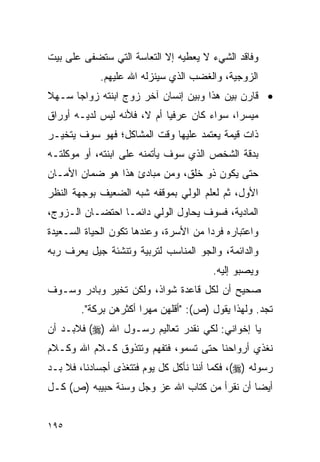 ‫ﻭﻓﺎﻗﺩ ﺍﻟﺸﻲﺀ ﻻ ﻴﻌﻁﻴﻪ ﺇﻻ ﺍﻟﺘﻌﺎﺴﺔ ﺍﻟﺘﻲ ﺴﺘﻀﻔﻰ ﻋﻠﻰ ﺒﻴﺕ‬
            ‫ﺍﻟﺯﻭﺠﻴﺔ، ﻭﺍﻟﻐﻀﺏ ﺍﻟﺫﻱ ﺴﻴﻨﺯﻟﻪ ﺍﷲ ﻋﻠﻴﻬﻡ.‬
‫• ﻗﺎﺭﻥ ﺒﻴﻥ ﻫﺫﺍ ﻭﺒﻴﻥ ﺇﻨﺴﺎﻥ ﺁﺨﺭ ﺯﻭﺝ ﺍﺒﻨﺘﻪ ﺯﻭﺍﺠﺎ ﺴـﻬﻼ‬
‫ﹰ‬     ‫‪‬‬
‫ﻤﻴﺴﺭﺍ، ﺴﻭﺍﺀ ﻜﺎﻥ ﻋﺭﻓﻴﺎ ﺃﻡ ﻻ، ﻓﻸﻨﻪ ﻟﻴﺱ ﻟﺩﻴـﻪ ﺃﻭﺭﺍﻕ‬
                            ‫‪‬‬               ‫‪‬‬
‫ﺫﺍﺕ ﻗﻴﻤﺔ ﻴﻌﺘﻤﺩ ﻋﻠﻴﻬﺎ ﻭﻗﺕ ﺍﻟﻤﺸﺎﻜل؛ ﻓﻬﻭ ﺴﻭﻑ ﻴﺘﺨﻴـﺭ‬
‫ﺒﺩﻗﺔ ﺍﻟﺸﺨﺹ ﺍﻟﺫﻱ ﺴﻭﻑ ﻴﺄﺘﻤﻨﻪ ﻋﻠﻰ ﺍﺒﻨﺘﻪ، ﺃﻭ ﻤﻭﻜﻠﺘـﻪ‬
‫ﺤﺘﻰ ﻴﻜﻭﻥ ﺫﻭ ﺨﻠﻕ، ﻭﻤﻥ ﻤﺒﺎﺩﺉ ﻫﺫﺍ ﻫﻭ ﻀﻤﺎﻥ ﺍﻷﻤـﺎﻥ‬
‫ﺍﻷﻭل، ﺜﻡ ﻟﻌﻠﻡ ﺍﻟﻭﻟﻲ ﺒﻤﻭﻗﻔﻪ ﺸﺒﻪ ﺍﻟﻀﻌﻴﻑ ﺒﻭﺠﻬﺔ ﺍﻟﻨﻅﺭ‬
‫ﺍﻟﻤﺎﺩﻴﺔ، ﻓﺴﻭﻑ ﻴﺤﺎﻭل ﺍﻟﻭﻟﻲ ﺩﺍﺌ ‪‬ـﺎ ﺍﺤﺘﻀـﺎﻥ ﺍﻟـﺯﻭﺝ،‬
                  ‫ﻤ‬
‫ﻭﺍﻋﺘﺒﺎﺭﻩ ﻓﺭﺩﺍ ﻤﻥ ﺍﻷﺴﺭﺓ، ﻭﻋﻨﺩﻫﺎ ﺘﻜﻭﻥ ﺍﻟﺤﻴﺎﺓ ﺍﻟﺴـﻌﻴﺩﺓ‬
                                       ‫‪‬‬
‫ﻭﺍﻟﺩﺍﺌﻤﺔ، ﻭﺍﻟﺠﻭ ﺍﻟﻤﻨﺎﺴﺏ ﻟﺘﺭﺒﻴﺔ ﻭﺘﻨﺸﺌﺔ ﺠﻴل ﻴﻌﺭﻑ ﺭﺒﻪ‬
                                        ‫ﻭﻴﺼﺒﻭ ﺇﻟﻴﻪ.‬
‫ﺼﺤﻴﺢ ﺃﻥ ﻟﻜل ﻗﺎﻋﺩﺓ ﺸﻭﺍﺫ، ﻭﻟﻜﻥ ﺘﺨﻴﺭ ﻭﺒﺎﺩﺭ ﻭﺴـﻭﻑ‬
        ‫ﺘﺠﺩ. ﻭﻟﻬﺫﺍ ﻴﻘﻭل )ﺹ(: "ﺃﻗﻠﻬﻥ ﻤﻬﺭﺍ ﺃﻜﺜﺭﻫﻥ ﺒﺭﻜﺔ".‬
                       ‫‪‬‬
‫ﻴﺎ ﺇﺨﻭﺍﻨﻲ: ﻟﻜﻲ ﻨﻘﺩﺭ ﺘﻌﺎﻟﻴﻡ ﺭﺴـﻭل ﺍﷲ )‪ (‬ﻓﻼﺒـﺩ ﺃﻥ‬
‫ﻨﻐﺫﻱ ﺃﺭﻭﺍﺤﻨﺎ ﺤﺘﻰ ﺘﺴﻤﻭ، ﻓﺘﻔﻬﻡ ﻭﺘﺘﺫﻭﻕ ﻜـﻼﻡ ﺍﷲ ﻭﻜـﻼﻡ‬
‫ﺭﺴﻭﻟﻪ )‪ ،(‬ﻓﻜﻤﺎ ﺃﻨﻨﺎ ﻨﺄﻜل ﻜل ﻴﻭﻡ ﻓﺘﺘﻐﺫﻯ ﺃﺠﺴﺎﺩﻨﺎ، ﻓﻼ ﺒـﺩ‬
‫ﺃﻴﻀﺎ ﺃﻥ ﻨﻘﺭﺃ ﻤﻥ ﻜﺘﺎﺏ ﺍﷲ ﻋﺯ ﻭﺠل ﻭﺴﻨﺔ ﺤﺒﻴﺒﻪ )ﺹ( ﻜـل‬
                                              ‫‪‬‬


‫٥٩١‬
 