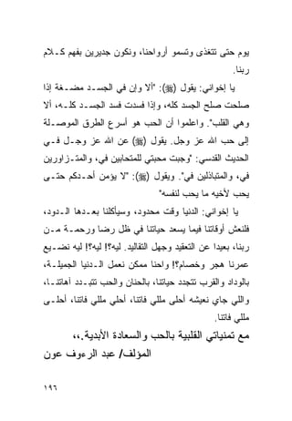 ‫ﻴﻭﻡ ﺤﺘﻰ ﺘﺘﻐﺫﻯ ﻭﺘﺴﻤﻭ ﺃﺭﻭﺍﺤﻨﺎ، ﻭﻨﻜﻭﻥ ﺠﺩﻴﺭﻴﻥ ﺒﻔﻬﻡ ﻜـﻼﻡ‬
                                                      ‫ﺭﺒﻨﺎ.‬
‫ﻴﺎ ﺇﺨﻭﺍﻨﻲ: ﻴﻘﻭل )‪" :(‬ﺃﻻ ﻭﺇﻥ ﻓﻲ ﺍﻟﺠﺴـﺩ ﻤﻀـﻐﺔ ﺇﺫﺍ‬
‫ﺼﻠﺤﺕ ﺼﻠﺢ ﺍﻟﺠﺴﺩ ﻜﻠﻪ، ﻭﺇﺫﺍ ﻓﺴﺩﺕ ﻓﺴﺩ ﺍﻟﺠﺴـﺩ ﻜﻠـﻪ، ﺃﻻ‬
‫ﻭﻫﻲ ﺍﻟﻘﻠﺏ". ﻭﺍﻋﻠﻤﻭﺍ ﺃﻥ ﺍﻟﺤﺏ ﻫﻭ ﺃﺴﺭﻉ ﺍﻟﻁﺭﻕ ﺍﻟﻤﻭﺼـﻠﺔ‬
‫ﺇﻟﻰ ﺤﺏ ﺍﷲ ﻋﺯ ﻭﺠل. ﻴﻘﻭل )‪ (‬ﻋﻥ ﺍﷲ ﻋﺯ ﻭﺠـل ﻓـﻲ‬
‫ﺍﻟﺤﺩﻴﺙ ﺍﻟﻘﺩﺴﻲ: "ﻭﺠﺒﺕ ﻤﺤﺒﺘﻲ ﻟﻠﻤﺘﺤﺎﺒﻴﻥ ﻓﻲ، ﻭﺍﻟﻤﺘـﺯﺍﻭﺭﻴﻥ‬
‫ﻓﻲ، ﻭﺍﻟﻤﺘﺒﺎﺫﻟﻴﻥ ﻓﻲ". ﻭﻴﻘﻭل )‪" :(‬ﻻ ﻴﺅﻤﻥ ﺃﺤـﺩﻜﻡ ﺤﺘـﻰ‬
                                 ‫ﻴﺤﺏ ﻷﺨﻴﻪ ﻤﺎ ﻴﺤﺏ ﻟﻨﻔﺴﻪ"‬
‫ﻴﺎ ﺇﺨﻭﺍﻨﻲ: ﺍﻟﺩﻨﻴﺎ ﻭﻗﺕ ﻤﺤﺩﻭﺩ، ﻭﺴﻴﺄﻜﻠﻨﺎ ﺒﻌـﺩﻫﺎ ﺍﻟـﺩﻭﺩ،‬
‫ﻓﻠﻨﻌﺵ ﺃﻭﻗﺎﺘﻨﺎ ﻓﻴﻤﺎ ﻴﺴﻌﺩ ﺤﻴﺎﺘﻨﺎ ﻓﻲ ﻅل ﺭﻀﺎ ﻭﺭﺤﻤـﺔ ﻤـﻥ‬
‫ﺭﺒﻨﺎ، ﺒﻌﻴﺩﺍ ﻋﻥ ﺍﻟﺘﻌﻘﻴﺩ ﻭﺠﻬل ﺍﻟﺘﻘﺎﻟﻴﺩ. ﻟﻴﻪ؟! ﻟﻴﻪ؟! ﻟﻴﻪ ﻨﻀـﻴﻊ‬
                                                 ‫‪‬‬
‫ﻋﻤﺭﻨﺎ ﻫﺠﺭ ﻭﺨﺼﺎﻡ؟! ﻭﺍﺤﻨﺎ ﻤﻤﻜﻥ ﻨﻌﻤل ﺍﻟـﺩﻨﻴﺎ ﺍﻟﺠﻤﻴﻠـﺔ،‬
‫ﺒﺎﻟﻭﺩﺍﺩ ﻭﺍﻟﻘﺭﺏ ﺘﺘﺠﺩﺩ ﺤﻴﺎﺘﻨﺎ، ﺒﺎﻟﺤﻨﺎﻥ ﻭﺍﻟﺤﺏ ﺘﺘﺒـﺩﺩ ﺁﻫﺎﺘﻨـﺎ،‬
‫ﻭﺍﻟﻠﻲ ﺠﺎﻱ ﻨﻌﻴﺸﻪ ﺃﺤﻠﻰ ﻤﻠﻠﻲ ﻓﺎﺘﻨﺎ، ﺃﺤﻠﻲ ﻤﻠﻠﻲ ﻓﺎﺘﻨﺎ، ﺃﺤﻠـﻰ‬
                                                 ‫ﻤﻠﻠﻲ ﻓﺎﺘﻨﺎ.‬
     ‫ﻤﻊ ﺘﻤﻨﻴﺎﺘﻲ ﺍﻟﻘﻠﺒﻴﺔ ﺒﺎﻟﺤﺏ ﻭﺍﻟﺴﻌﺎﺩﺓ ﺍﻷﺒﺩﻴﺔ.،،‬
‫ﺍﻟﻤﺅﻟﻑ/ ﻋﺒﺩ ﺍﻟﺭﺀﻭﻑ ﻋﻭﻥ‬

‫٦٩١‬
 