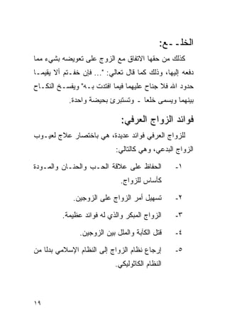 ‫ﺍﻟﺨﻠــﻊ:‬
‫ﻜﺫﻟﻙ ﻤﻥ ﺤﻘﻬﺎ ﺍﻻﺘﻔﺎﻕ ﻤﻊ ﺍﻟﺯﻭﺝ ﻋﻠﻰ ﺘﻌﻭﻴﻀﻪ ﺒﺸﻲﺀ ﻤﻤﺎ‬
‫ﺩﻓﻌﻪ ﺇﻟﻴﻬﺎ، ﻭﺫﻟﻙ ﻜﻤﺎ ﻗﺎل ﺘﻌﺎﻟﻲ: "... ﻓﺈﻥ ﺨﻔـﺘﻡ ﺃﻻ ﻴﻘﻴﻤـﺎ‬
‫ﺤﺩﻭﺩ ﺍﷲ ﻓﻼ ﺠﻨﺎﺡ ﻋﻠﻴﻬﻤﺎ ﻓﻴﻤﺎ ﺍﻓﺘﺩﺕ ﺒـﻪ" ﻭﻴﻔﺴـﺦ ﺍﻟﻨﻜـﺎﺡ‬
            ‫ﺒﻴﻨﻬﻤﺎ ﻭﻴﺴﻤﻰ ﺨﻠﻌﺎ ـ ﻭﺘﺴﺘﺒﺭﺉ ﺒﺤﻴﻀﺔ ﻭﺍﺤﺩﺓ.‬
                                    ‫‪‬‬

                               ‫ﻓﻭﺍﺌﺩ ﺍﻟﺯﻭﺍﺝ ﺍﻟﻌﺭﻓﻲ:‬
‫ﻟﻠﺯﻭﺍﺝ ﺍﻟﻌﺭﻓﻲ ﻓﻭﺍﺌﺩ ﻋﺩﻴﺩﺓ، ﻫﻲ ﺒﺎﺨﺘﺼﺎﺭ ﻋﻼﺝ ﻟﻌﻴـﻭﺏ‬
                             ‫ﺍﻟﺯﻭﺍﺝ ﺍﻟﺒﺩﻋﻲ، ﻭﻫﻲ ﻜﺎﻟﺘﺎﻟﻲ:‬

‫ﺍﻟﺤﻔﺎﻅ ﻋﻠﻰ ﻋﻼﻗﺔ ﺍﻟﺤـﺏ ﻭﺍﻟﺤﻨـﺎﻥ ﻭﺍﻟﻤـﻭﺩﺓ‬           ‫١-‬
                               ‫ﻜﺄﺴﺎﺱ ﻟﻠﺯﻭﺍﺝ.‬

             ‫ﺘﺴﻬﻴل ﺃﻤﺭ ﺍﻟﺯﻭﺍﺝ ﻋﻠﻰ ﺍﻟﺯﻭﺠﻴﻥ.‬        ‫٢-‬

          ‫ﺍﻟﺯﻭﺍﺝ ﺍﻟﻤﺒﻜﺭ ﻭﺍﻟﺫﻱ ﻟﻪ ﻓﻭﺍﺌﺩ ﻋﻅﻴﻤﺔ.‬     ‫٣-‬

                ‫ﻗﺘل ﺍﻟﻜﺂﺒﺔ ﻭﺍﻟﻤﻠل ﺒﻴﻥ ﺍﻟﺯﻭﺠﻴﻥ.‬    ‫٤-‬

‫ﺇﺭﺠﺎﻉ ﻨﻅﺎﻡ ﺍﻟﺯﻭﺍﺝ ﺇﻟﻰ ﺍﻟﻨﻅﺎﻡ ﺍﻹﺴﻼﻤﻲ ﺒﺩﻟﺎ ﻤﻥ‬
    ‫ﹰ‬                                             ‫٥-‬
                             ‫ﺍﻟﻨﻅﺎﻡ ﺍﻟﻜﺎﺜﻭﻟﻴﻜﻲ.‬



‫٩١‬
 