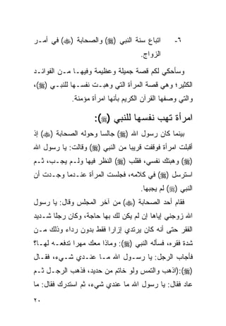 ‫ﺍﺘﺒﺎﻉ ﺴﻨﺔ ﺍﻟﻨﺒﻲ )‪ (‬ﻭﺍﻟﺼﺤﺎﺒﺔ )‪ (‬ﻓﻲ ﺃﻤـﺭ‬         ‫٦-‬
                                     ‫ﺍﻟﺯﻭﺍﺝ.‬

‫ﻭﺴﺄﺤﻜﻲ ﻟﻜﻡ ﻗﺼﺔ ﺠﻤﻴﻠﺔ ﻭﻋﻅﻴﻤﺔ ﻭﻓﻴﻬـﺎ ﻤـﻥ ﺍﻟﻔﻭﺍﺌـﺩ‬
‫ﺍﻟﻜﺜﻴﺭ؛ ﻭﻫﻲ ﻗﺼﺔ ﺍﻟﻤﺭﺃﺓ ﺍﻟﺘﻲ ﻭﻫﺒـﺕ ﻨﻔﺴـﻬﺎ ﻟﻠﻨﺒـﻲ )‪،(‬‬
            ‫ﻭﺍﻟﺘﻲ ﻭﺼﻔﻬﺎ ﺍﻟﻘﺭﺁﻥ ﺍﻟﻜﺭﻴﻡ ﺒﺄﻨﻬﺎ ﺍﻤﺭﺃﺓ ﻤﺅﻤﻨﺔ.‬

                    ‫ﺍﻤﺭﺃﺓ ﺘﻬﺏ ﻨﻔﺴﻬﺎ ﻟﻠﻨﺒﻲ )‪:(‬‬
‫ﺒﻴﻨﻤﺎ ﻜﺎﻥ ﺭﺴﻭل ﺍﷲ )‪ (‬ﺠﺎﻟﺴﺎ ﻭﺤﻭﻟﻪ ﺍﻟﺼﺤﺎﺒﺔ )‪ (‬ﺇﺫ‬
                      ‫‪‬‬
‫ﺃﻗﺒﻠﺕ ﺍﻤﺭﺃﺓ ﻓﻭﻗﻔﺕ ﻗﺭﻴﺒﺎ ﻤﻥ ﺍﻟﻨﺒﻲ )‪ (‬ﻭﻗﺎﻟﺕ: ﻴﺎ ﺭﺴﻭل ﺍﷲ‬
                                ‫‪‬‬
‫)‪ (‬ﻭﻫﺒﺘﻙ ﻨﻔﺴﻲ، ﻓﻘﻠﺏ )‪ (‬ﺍﻟﻨﻅﺭ ﻓﻴﻬﺎ ﻭﻟـﻡ ﻴﺠـﺏ، ﺜـﻡ‬
‫ﺍﺴﺘﺭﺴل )‪ (‬ﻓﻲ ﻜﻼﻤﻪ، ﻓﺠﻠﺴﺕ ﺍﻟﻤﺭﺃﺓ ﻋﻨـﺩﻤﺎ ﻭﺠـﺩﺕ ﺃﻥ‬
                                     ‫ﺍﻟﻨﺒﻲ )‪ (‬ﻟﻡ ﻴﺠﺒﻬﺎ.‬
‫ﻓﻘﺎﻡ ﺃﺤﺩ ﺍﻟﺼﺤﺎﺒﺔ )‪ (‬ﻤﻥ ﺁﺨﺭ ﺍﻟﻤﺠﻠﺱ ﻭﻗﺎل: ﻴﺎ ﺭﺴﻭل‬
‫ﺍﷲ ﺯﻭﺠﻨﻲ ﺇﻴﺎﻫﺎ ﺇﻥ ﻟﻡ ﻴﻜﻥ ﻟﻙ ﺒﻬﺎ ﺤﺎﺠﺔ، ﻭﻜﺎﻥ ﺭﺠﻠﺎ ﺸـﺩﻴﺩ‬
       ‫ﹰ‬
‫ﺍﻟﻔﻘﺭ ﺤﺘﻰ ﺃﻨﻪ ﻜﺎﻥ ﻴﺭﺘﺩﻱ ﺇﺯﺍﺭﺍ ﻓﻘﻁ ﺒﺩﻭﻥ ﺭﺩﺍﺀ ﻭﺫﻟﻙ ﻤـﻥ‬
                        ‫‪‬‬
‫ﺸﺩﺓ ﻓﻘﺭﻩ، ﻓﺴﺄﻟﻪ ﺍﻟﻨﺒﻲ )‪ :(‬ﻭﻤﺎﺫﺍ ﻤﻌﻙ ﻤﻬﺭﺍ ﺘﺩﻓﻌـﻪ ﻟﻬـﺎ؟‬
              ‫‪‬‬
‫ﻓﺄﺠﺎﺏ ﺍﻟﺭﺠل: ﻴﺎ ﺭﺴـﻭل ﺍﷲ ﻤـﺎ ﻋﻨـﺩﻱ ﺸـﻲﺀ، ﻓﻘـﺎل‬
‫)‪):(‬ﺍﺫﻫﺏ ﻭﺍﻟﺘﻤﺱ ﻭﻟﻭ ﺨﺎﺘﻡ ﻤﻥ ﺤﺩﻴﺩ، ﻓﺫﻫﺏ ﺍﻟﺭﺠـل ﺜـﻡ‬
‫ﻋﺎﺩ ﻓﻘﺎل: ﻴﺎ ﺭﺴﻭل ﺍﷲ ﻤﺎ ﻋﻨﺩﻱ ﺸﻲﺀ، ﺜﻡ ﺍﺴﺘﺩﺭﻙ ﻓﻘﺎل: ﻤﺎ‬
‫٠٢‬
 