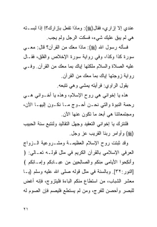 ‫ﻋﻨﺩﻱ ﺇﻻ ﺇﺯﺍﺭﻱ، ﻓﻘﺎل)‪ :(‬ﻭﻤﺎﺫﺍ ﺘﻔﻌل ﺒﺈﺯﺍﺭﻙ؟! ﺇﺫﺍ ﻟﺒﺴـﺘﻪ‬
            ‫ﻫﻲ ﻟﻡ ﻴﺒﻕ ﻋﻠﻴﻙ ﺸﻲﺀ، ﻓﺴﻜﺕ ﺍﻟﺭﺠل ﻭﻟﻡ ﻴﺠﺏ.‬
‫ﻓﺴﺄﻟﻪ ﺭﺴﻭل ﺍﷲ )‪ :(‬ﻤﺎﺫﺍ ﻤﻌﻙ ﻤﻥ ﺍﻟﻘﺭﺁﻥ؟ ﻗﺎل: ﻤﻌـﻲ‬
‫ﺴﻭﺭﺓ ﻜﺫﺍ ﻭﻜﺫﺍ، ﻭﻓﻲ ﺭﻭﺍﻴﺔ ﺴﻭﺭﺓ ﺍﻹﺨﻼﺹ ﻭﺍﻟﻔﻠﻕ، ﻓﻘـﺎل‬
‫ﻋﻠﻴﻪ ﺍﻟﺼﻼﺓ ﻭﺍﻟﺴﻼﻡ ﻤﻠﻜﺘﻬﺎ ﺇﻴﺎﻙ ﺒﻤﺎ ﻤﻌﻙ ﻤﻥ ﺍﻟﻘﺭﺁﻥ. ﻭﻓـﻲ‬
                    ‫ﺭﻭﺍﻴﺔ ﺯﻭﺠﺘﻬﺎ ﺇﻴﺎﻙ ﺒﻤﺎ ﻤﻌﻙ ﻤﻥ ﺍﻟﻘﺭﺁﻥ.‬
                 ‫ﻴﻘﻭل ﺍﻟﺭﺍﻭﻱ: ﻓﺭﺃﻴﺘﻪ ﻴﻤﺸﻲ ﻭﻫﻲ ﺘﺘﺒﻌﻪ.‬
‫ﻫﺫﻩ ﻴﺎ ﺇﺨﻭﺍﻨﻲ ﻫﻲ ﺭﻭﺡ ﺍﻹﺴﻼﻡ، ﻭﻫﺫﻩ ﻴﺎ ﺃﺨـﻭﺍﻨﻲ ﻫـﻲ‬
‫ﺭﺤﻤﺔ ﺍﻟﻨﺒﻭﺓ ﻭﺍﻟﺘﻲ ﻨﺤـﻥ ﺃﺤـﻭﺝ ﻤـﺎ ﻨﻜـﻭﻥ ﺇﻟﻴﻬـﺎ ﺍﻵﻥ،‬
                    ‫ﻭﻤﺠﺘﻤﻌﺎﺘﻨﺎ ﻫﻲ ﺃﺒﻌﺩ ﻤﺎ ﺘﻜﻭﻥ ﻋﻨﻬﺎ ﺍﻵﻥ.‬
‫ﻓﻠﻨﺘﺭﻙ ﻴﺎ ﺇﺨﻭﺍﻨﻲ ﺍﻟﺘﻌﻘﻴﺩ ﻭﺠﻬل ﺍﻟﺘﻘﺎﻟﻴﺩ ﻭﻟﻨﺘﺒﻊ ﺴﻨﺔ ﺍﻟﺤﺒﻴﺏ‬
                        ‫)‪ (‬ﻭﺃﻭﺍﻤﺭ ﺭﺒﻨﺎ ﺍﻟﻘﺭﻴﺏ ﻋﺯ ﻭﺠل.‬
‫ﻭﻗﺩ ﺜﺒﺘﺕ ﺭﻭﺡ ﺍﻹﺴﻼﻡ ﺍﻟﻌﻅﻴﻤـﺔ ﻭﻤﺸـﺭﻭﻋﻴﺔ ﺍﻟـﺯﻭﺍﺝ‬
‫ﺍﻟﻌﺭﻓﻲ ﺍﻹﺴﻼﻤﻲ ﺒﺎﻟﻘﺭﺁﻥ ﺍﻟﻜﺭﻴﻡ ﻓﻲ ﻤﺜل ﻗﻭﻟـﻪ ﺘﻌـﺎﻟﻲ: ﴿‬
‫‪‬ﺃﻨ ِ ‪‬ﻭﺍ ﺍﻷ ‪‬ﺎ ‪‬ﻰ ﻤﻨﻜﻡ ‪‬ﺍﻟ ‪‬ﺎﻟ ِﻴﻥ ﻤﻥ ﻋ ‪‬ـﺎﺩﻜﻡ ﻭِﻤـﺎﺌﻜﻡ ﴾‬
  ‫ﻴ ﻤ ِ ﹾ ﹸ ‪ ‬ﻭ ﺼ ِﺤ ‪ِ  ِ ‬ﺒ ِ ﹸ ‪ ‬ﺇ ِ ﹸ ‪‬‬       ‫ﻭَ ﹾﻜﺤ‬
‫]ﺍﻟﻨﻭﺭ:٢٣[. ﻭﺒﺎﻟﺴﻨﺔ ﻓﻲ ﻤﺜل ﻗﻭﻟﻪ ﺼﻠﻰ ﺍﷲ ﻋﻠﻴﻪ ﻭﺴﻠﻡ )ﻴـﺎ‬
‫ﻤﻌﺸﺭ ﺍﻟﺸﺒﺎﺏ، ﻤﻥ ﺍﺴﺘﻁﺎﻉ ﻤﻨﻜﻡ ﺍﻟﺒﺎﺀﺓ ﻓﻠﻴﺘﺯﻭﺝ، ﻓﺈﻨﻪ ﺃﻏﺽ‬
‫ﻟﻠﺒﺼﺭ ﻭﺃﺤﺼﻥ ﻟﻠﻔﺭﺝ، ﻭﻤﻥ ﻟﻡ ﻴﺴﺘﻁﻊ ﻓﻠﻴﺼﻡ ﻓﺈﻥ ﺍﻟﺼﻭﻡ ﻟﻪ‬


‫١٢‬
 