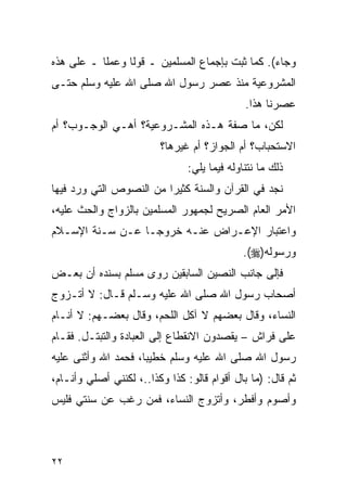 ‫ﻭﺠﺎﺀ(. ﻜﻤﺎ ﺜﺒﺕ ﺒﺈﺠﻤﺎﻉ ﺍﻟﻤﺴﻠﻤﻴﻥ ـ ﻗﻭﻟﺎ ﻭﻋﻤﻠﺎ ـ ﻋﻠﻰ ﻫﺫﻩ‬
           ‫ﹰ‬     ‫ﹰ‬
‫ﺍﻟﻤﺸﺭﻭﻋﻴﺔ ﻤﻨﺫ ﻋﺼﺭ ﺭﺴﻭل ﺍﷲ ﺼﻠﻰ ﺍﷲ ﻋﻠﻴﻪ ﻭﺴﻠﻡ ﺤﺘـﻰ‬
                                              ‫ﻋﺼﺭﻨﺎ ﻫﺫﺍ.‬
‫ﻟﻜﻥ، ﻤﺎ ﺼﻔﺔ ﻫـﺫﻩ ﺍﻟﻤﺸـﺭﻭﻋﻴﺔ؟ ﺃﻫـﻲ ﺍﻟﻭﺠـﻭﺏ؟ ﺃﻡ‬
                         ‫ﺍﻻﺴﺘﺤﺒﺎﺏ؟ ﺃﻡ ﺍﻟﺠﻭﺍﺯ؟ ﺃﻡ ﻏﻴﺭﻫﺎ؟‬
                                ‫ﺫﻟﻙ ﻤﺎ ﻨﺘﻨﺎﻭﻟﻪ ﻓﻴﻤﺎ ﻴﻠﻲ:‬
‫ﻨﺠﺩ ﻓﻲ ﺍﻟﻘﺭﺁﻥ ﻭﺍﻟﺴﻨﺔ ﻜﺜﻴﺭﺍ ﻤﻥ ﺍﻟﻨﺼﻭﺹ ﺍﻟﺘﻲ ﻭﺭﺩ ﻓﻴﻬﺎ‬
                         ‫‪‬‬
‫ﺍﻷﻤﺭ ﺍﻟﻌﺎﻡ ﺍﻟﺼﺭﻴﺢ ﻟﺠﻤﻬﻭﺭ ﺍﻟﻤﺴﻠﻤﻴﻥ ﺒﺎﻟﺯﻭﺍﺝ ﻭﺍﻟﺤﺙ ﻋﻠﻴﻪ،‬
‫ﻭﺍﻋﺘﺒﺎﺭ ﺍﻹﻋـﺭﺍﺽ ﻋﻨـﻪ ﺨﺭﻭﺠـﺎ ﻋـﻥ ﺴـﻨﺔ ﺍﻹﺴـﻼﻡ‬
                                             ‫ﻭﺭﺴﻭﻟﻪ)‪.(‬‬
‫ﻓﺈﻟﻰ ﺠﺎﻨﺏ ﺍﻟﻨﺼﻴﻥ ﺍﻟﺴﺎﺒﻘﻴﻥ ﺭﻭﻯ ﻤﺴﻠﻡ ﺒﺴﻨﺩﻩ ﺃﻥ ﺒﻌـﺽ‬
‫ﺃﺼﺤﺎﺏ ﺭﺴﻭل ﺍﷲ ﺼﻠﻰ ﺍﷲ ﻋﻠﻴﻪ ﻭﺴـﻠﻡ ﻗـﺎل: ﻻ ﺃﺘـﺯﻭﺝ‬
‫ﺍﻟﻨﺴﺎﺀ، ﻭﻗﺎل ﺒﻌﻀﻬﻡ ﻻ ﺁﻜل ﺍﻟﻠﺤﻡ، ﻭﻗﺎل ﺒﻌﻀـﻬﻡ: ﻻ ﺃﻨـﺎﻡ‬
‫ﻋﻠﻰ ﻓﺭﺍﺵ – ﻴﻘﺼﺩﻭﻥ ﺍﻻﻨﻘﻁﺎﻉ ﺇﻟﻰ ﺍﻟﻌﺒﺎﺩﺓ ﻭﺍﻟﺘﺒﺘـل. ﻓﻘـﺎﻡ‬
‫ﺭﺴﻭل ﺍﷲ ﺼﻠﻰ ﺍﷲ ﻋﻠﻴﻪ ﻭﺴﻠﻡ ﺨﻁﻴﺒﺎ، ﻓﺤﻤﺩ ﺍﷲ ﻭﺃﺜﻨﻰ ﻋﻠﻴﻪ‬
                     ‫‪‬‬
‫ﺜﻡ ﻗﺎل: )ﻤﺎ ﺒﺎل ﺃﻗﻭﺍﻡ ﻗﺎﻟﻭ: ﻜﺫﺍ ﻭﻜﺫﺍ..، ﻟﻜﻨﻨﻲ ﺃﺼﻠﻲ ﻭﺃﻨـﺎﻡ،‬
‫ﻭﺃﺼﻭﻡ ﻭﺃﻓﻁﺭ، ﻭﺃﺘﺯﻭﺝ ﺍﻟﻨﺴﺎﺀ، ﻓﻤﻥ ﺭﻏﺏ ﻋﻥ ﺴﻨﺘﻲ ﻓﻠﻴﺱ‬



‫٢٢‬
 