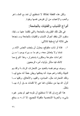 ‫ﻭﻟﻜﻥ ﻫﺫﻩ ﺍﻟﻨﻘﻁﺔ ﺇﻁﻼﻗﺎ ﻻ ﺘﺴﺘﻁﻴﻊ ﺃﻥ ﺘﻤﻨـﻊ ﺍﻟﻤﺸـﺎﻋﺭ‬
                            ‫ﹰ‬
             ‫ﻭﺍﻟﺤﺏ ﻭﺍﻹﻋﺠﺎﺏ ﻤﻥ ﺃﻥ ﺘﻔﺭﺽ ﻨﻔﺴﻬﺎ ﻭﺒﻘﻭﺓ.‬

                ‫ﺃﻨﻭﺍﻉ ﺍﻟﺸﺒﺎﺏ ﻭﺍﻟﻔﺘﻴﺎﺕ ﺒﺎﻟﺠﺎﻤﻌﺔ:‬
‫ﻓﻲ ﻅل ﺘﻠﻙ ﺍﻟﻅﺭﻭﻑ ﺒﺎﻟﺠﺎﻤﻌﺔ ﻭﺍﻟﺘﻲ ﺘﻜﻠﻤﻨﺎ ﻋﻨﻬﺎ ﺴـﺎﺒﻘﺎ،‬
  ‫ﹰ‬
‫ﺴﻨﻘﻭﻡ ﺍﻵﻥ ﺒﺘﻔﻘﺩ ﺃﺤﻭﺍل ﺍﻟﺸﺒﺎﺏ ﻭﺍﻟﻔﺘﻴﺎﺕ ﺒﺎﻟﺠﺎﻤﻌﺔ ﻭﺴـﻨﺠﺩﻫﺎ‬
                             ‫ﻋﻠﻰ ﺜﻼﺜﺔ ﺃﻨﻭﺍﻉ ﻁﺒﻘﺎ ﻜﺎﻵﺘﻲ:‬
                                     ‫ﹰ‬

‫ﻓﺘﺎﺓ ﺃﻭ ﺸﺎﺏ ﻤﺘﻘﻭﻗﻊ، ﻴﺤﺎﻭل ﺃﻥ ﻴﺘﺠﻨﺏ ﺍﻟﺠﻨﺱ ﺍﻵﺨـﺭ‬         ‫١-‬
‫ﺘﻤﺎﻤﺎ ﻭﻻ ﻴﺘﻌﺎﻤل ﻤﻌﻪ، ﺭﻏﻡ ﻤﺎ ﺴـﻴﺭﺍﻩ ﻴﻭﻤﻴـﺎ ﻤـﻥ‬
‫ﺇﻏﺭﺍﺀﺍﺕ ﻤﺘﻨﻭﻋﺔ ﻭﻤﺘﻜﺭﺭﺓ ﺒﺎﺴﺘﻤﺭﺍﺭ، ﻭﻫﺫﺍ ﺍﻟﻨﻭﻉ ﻤﻤﺎ‬
              ‫ﻻﺸﻙ ﻓﻴﻪ ﻤﺘﺄﺜﺭ ﺒﺄﻭﻟﻴﺎﺀ ﺃﻤﺭﻩ ﺍﻟﺭﺠﻌﻴﻴﻥ.‬

‫ﻭﺴﻭﻑ ﻴﻭﻫﻡ ﻨﻔﺴﻪ ﺒﺎﻟﻌﺩﻴﺩ ﻤﻥ ﺍﻟﺸﻌﺎﺭﺍﺕ ﺍﻟﺭﻨﺎﻨـﺔ ﻭﺍﻟﻘـﻴﻡ‬
‫ﺍﻟﻨﺒﻴﻠﺔ ﻭﻟﻜﻨﻪ ﻭﺍﻫﻡ ﺤﻴﺙ ﺃﻨﻪ ﻴﺨﺎﻟﻔﻬﺎ ﻭﻴﻅﻥ ﺨﻁﺄ ﺃﻨﻪ ﻤﺘﺒﻊ ﻟﻬـﺎ‬
‫ﻭﺘﻠﻙ ﺍﻟﺸﻌﺎﺭﺍﺕ ﻤﺜل، ﺍﻟﻤﺒﺎﺩﺉ، ﻭﺍﻟﻘﻴﻡ، ﻭﺍﻷﺨﻼﻕ، ﻭﻜﻠﻬﺎ ﻤـﺎ‬
‫ﺃﻨﺯل ﺍﷲ ﺒﻬﺎ ﻤﻥ ﺴﻠﻁﺎﻥ، ﻓﻤﺎ ﻫﻲ ﺇﻻ ﻜﻠﻤﺎﺕ ﺤـﻕ ﺃﺭﺍﺩ ﺒﻬـﺎ‬
                                                     ‫ﺒﺎﻁل.‬
‫ﻫﺫﺍ ﺍﻟﻨﻭﻉ ﻭﺇﻥ ﻜﻨﺎ ﻻ ﻨﺴﺘﻁﻴﻊ ﺃﻥ ﻨﻠﻭﻤﻪ ﻓﻬﻭ ﻟﻡ ﻴﻀﺭ ﻏﻴﺭﻩ‬
‫ﺒﺸﻲﺀ، ﻭﺍﻟﺤﺭﻴﺔ ﺍﻟﺸﺨﺼﻴﺔ ﻤﻜﻔﻭﻟﺔ ﻟﻠﺠﻤﻴﻊ، ﺇﻻ ﺃﻨـﻪ ﺴـﻴﺩﻓﻊ‬


‫٦٢‬
 