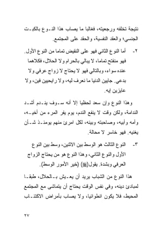 ‫ﻨﺘﻴﺠﺔ ﺘﺨﻠﻔﻪ ﻭﺭﺠﻌﻴﺘﻪ، ﻓﻐﺎﻟﺒﺎ ﻤﺎ ﻴﺼﺎﺏ ﻫﺫﺍ ﺍﻟﻨـﻭﻉ ﺒﺎﻟﻜﺒـﺕ‬
                            ‫‪‬‬
               ‫ﺍﻟﺠﻨﺴﻲ؛ ﻭﺍﻟﻌﻘﺩ ﺍﻟﻨﻔﺴﻴﺔ، ﻭﺍﻟﺤﻘﺩ ﻋﻠﻰ ﺍﻟﻤﺠﺘﻤﻊ.‬

‫ﺃﻤﺎ ﺍﻟﻨﻭﻉ ﺍﻟﺜﺎﻨﻲ ﻓﻬﻭ ﻋﻠﻰ ﺍﻟﻨﻘﻴﺽ ﺘﻤﺎﻤﺎ ﻤﻥ ﺍﻟﻨﻭﻉ ﺍﻷﻭل.‬
                ‫‪‬‬                                      ‫٢-‬
 ‫ﻓﻬﻭ ﻤﻨﻔﺘﺢ ﺘﻤﺎﻤﺎ، ﻻ ﻴﺒﺎﻟﻲ ﺒﺎﻟﺤﺭﺍﻡ ﻭﻻ ﺍﻟﺤﻼل، ﻓﻜﻼﻫﻤﺎ‬
                                    ‫‪‬‬
  ‫ﻋﻨﺩﻩ ﺴﻭﺍﺀ، ﻭﺒﺎﻟﺘﺎﻟﻲ ﻓﻬﻭ ﻻ ﻴﺤﺘﺎﺝ ﻻ ﺯﻭﺍﺝ ﻋﺭﻓﻲ ﻭﻻ‬
‫ﺒﺩﻋﻲ. ﺠﺎﻴﻴﻥ ﺍﻟﺩﻨﻴﺎ ﻤﺎ ﻨﻌﺭﻑ ﻟﻴﻪ، ﻭﻻ ﺭﺍﻴﺤﻴﻴﻥ ﻓﻴﻥ، ﻭﻻ‬
                                         ‫ﻋﺎﻴﺯﻴﻥ ﺇﻴﻪ.‬

‫ﻭﻫﺫﺍ ﺍﻟﻨﻭﻉ ﻭﺇﻥ ﺴﻌﺩ ﻟﺤﻅﻴﺎ ﺇﻻ ﺃﻨﻪ ﺴـﻭﻑ ﻴﻨـﺩﻡ ﺃﺸـﺩ‬
                        ‫‪‬‬
‫ﺍﻟﻨﺩﺍﻤﺔ، ﻭﻟﻜﻥ ﻭﻗﺕ ﻻ ﻴﻨﻔﻊ ﺍﻟﻨﺩﻡ، ﻴﻭﻡ ﻴﻔﺭ ﺍﻟﻤﺭﺀ ﻤﻥ ﺃﺨﻴـﻪ،‬
‫ﻭﺃﻤﻪ ﻭﺃﺒﻴﻪ، ﻭﺼﺎﺤﺒﺘﻪ ﻭﺒﻴﻨﻪ، ﻟﻜل ﺍﻤﺭﺉ ﻤﻨﻬﻡ ﻴﻭﻤﺌـﺫ ﺸـﺄﻥ‬
                                ‫ﻴﻐﻨﻴﻪ. ﻓﻬﻭ ﺨﺎﺴﺭ ﻻ ﻤﺤﺎﻟﺔ.‬

     ‫ﺍﻟﻨﻭﻉ ﺍﻟﺜﺎﻟﺙ ﻫﻭ ﺍﻟﻭﺴﻁ ﺒﻴﻥ ﺍﻻﺜﻨﻴﻥ، ﻭﺴﻁ ﺒﻴﻥ ﺍﻟﻨﻭﻉ‬   ‫٣-‬
 ‫ﺍﻷﻭل ﻭﺍﻟﻨﻭﻉ ﺍﻟﺜﺎﻨﻲ، ﻭﻫﺫﺍ ﺍﻟﻨﻭﻉ ﻫﻭ ﻤﻥ ﻴﺤﺘﺎﺝ ﺍﻟﺯﻭﺍﺝ‬
        ‫ﺍﻟﻌﺭﻓﻲ ﻭﺒﺸﺩﺓ. ﻴﻘﻭل)‪) (‬ﺨﻴﺭ ﺍﻷﻤﻭﺭ ﺍﻟﻭﺴﻁ(.‬

‫ﻫﺫﺍ ﺍﻟﻨﻭﻉ ﻤﻥ ﺍﻟﺸﺒﺎﺏ ﻴﺭﻴﺩ ﺃﻥ ﻴﻌـﻴﺵ ﺒـﺎﻟﺤﻼل، ﻁﺒ ﹰـﺎ‬
  ‫ﻘ‬
‫ﻟﻤﺒﺎﺩﺉ ﺩﻴﻨﻪ، ﻭﻓﻲ ﻨﻔﺱ ﺍﻟﻭﻗﺕ ﻴﺤﺘﺎﺝ ﺃﻥ ﻴﺘﻤﺎﺸﻰ ﻤﻊ ﺍﻟﻤﺠﺘﻤﻊ‬
‫ﺍﻟﻤﺤﻴﻁ، ﻓﻼ ﻴﻜﻭﻥ ﺍﻨﻁﻭﺍﺌﻴﺎ، ﻭﻻ ﻴﺼﺎﺏ ﺒﺄﻤﺭﺍﺽ ﺍﻻﻜﺘﺌـﺎﺏ‬
                          ‫‪‬‬


‫٧٢‬
 