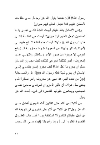 ‫ﺭﺴﻭل ﺍﷲ؟! ﻗﺎل: ﻋﻨﺩﻫﺎ ﻴﻘﻭل ﺍﷲ ﻋﺯ ﻭﺠـل ﺒـﻲ ﺤﻠﻔـﺕ‬
             ‫ﻷﺴﻠﻁﻥ ﻋﻠﻴﻬﻡ ﻓﺘﻨﺔ ﺘﺠﻌل ﺍﻟﺤﻠﻴﻡ ﻓﻴﻬﻡ ﺤﻴﺭﺍﻥ(.‬
‫ﻭﺇﻨﻨﻲ ﻷﺘﺴﺎﺀل ﺒﺎﷲ ﻋﻠﻴﻜﻡ ﺃﻟﻴﺴﺕ ﺍﻟﻔﺘﻨﺔ ﺍﻟﺘـﻲ ﺘﻤـﺭ ﺒﻨـﺎ‬
‫ﻜﻤﺴﻠﻤﻴﻥ ﺘﺠﻌل ﺍﻟﺤﻠﻴﻡ ﻓﻴﻨﺎ ﺤﻴﺭﺍﻥ؟ ﺃﻟﻴﺴﺕ ﻫﻲ ﺍﻟﻔﺘﻨـﺔ ﺍﻟﺘـﻲ‬
‫ﺤﺫﺭﻨﺎ ﺭﺴﻭل ﺍﷲ ‪ ‬ﻤﻨﻬﺎ؟ ﺃﻟﻴﺴﺕ ﻫﺫﻩ ﺍﻟﻔﺘﻨﺔ ﻨﺘـﺎﺝ ﻁﺒﻴﻌـﻲ‬
‫ﻷﻤﺭﻨﺎ ﺒﺎﻟﻤﻨﻜﺭ ﻭﻨﻬﻴﻨﺎ ﻋﻥ ﺍﻟﻤﻌﺭﻭﻑ؟ ﻭﻤﺎ ﻤﺤﺎﺭﺒـﺔ ﺍﻟـﺯﻭﺍﺝ‬
‫ﺍﻟﻌﺭﻓﻲ ﺇﻻ ﺼﻭﺭﺓ ﻤﻥ ﺼﻭﺭ ﺍﻷﻤﺭ ﺒـﺎﻟﻤﻨﻜﺭ ﻭﺍﻟﻨﻬـﻲ ﻋـﻥ‬
‫ﺍﻟﻤﻌﺭﻭﻑ، ﺃﻟﻴﺱ ﻜﺫﻟﻙ؟ ﻨﻌﻡ ﻫﻲ ﻜﺫﻟﻙ، ﻜﻴﻑ ﻴﺠـﺭﺅ ﺇﻨﺴـﺎﻥ‬
‫ﻤﺴﻠﻡ ﺃﻥ ﻴﺤﺭﻡ ﻤﺎ ﺃﺤل ﺍﷲ؟! ﻜﻴﻑ ﻴﺠﺭﺅ ﺇﻨﺴﺎﻥ ﻴﻨﺘﻤـﻲ ﺇﻟـﻰ‬
‫ﺍﻹﺴﻼﻡ ﺃﻥ ﻴﺤﺭﻡ ﺸﻴﺌﺎ ﻓﻌﻠﻪ ﺭﺴﻭل ﺍﷲ )‪(‬؟! ﺒل ﻭﺍﻟﺼـﺤﺎﺒﺔ‬
                                 ‫ً‬
‫)‪ (‬ﻤﻥ ﺒﻌﺩﻩ ﺃﻟﻴﺱ ﻫﺫﺍ ﻨﻬﻲ ﻋﻥ ﻤﻌﺭﻭﻑ ﻭﺃﻤﺭ ﺒﻤﻨﻜﺭ؟ ﺜـﻡ‬
‫ﻴﺩﻋﻲ ﻤﺜل ﻫﺅﻻﺀ ﺃﻥ ﺘﺄﺜﻴﺭ ﺍﻟـﺯﻭﺍﺝ ﺍﻟﻌﺭﻓـﻲ ﺴـﻴﺊ ﻋﻠـﻰ‬
‫ﺍﻟﻤﺠﺘﻤﻊ، ﻭﻴﺤﻜﻤﻭﻥ ﻋﻘﻭﻟﻬﻡ ﺍﻟﻘﺎﺼﺭﺓ ﻓﻲ ﺸﻲﺀ ﺃﺒﺎﺤﻪ ﺍﷲ ﻋﺯ‬
                                                 ‫ﻭﺠل.‬
‫ﻤﻥ ﺃﻨﺘﻡ؟! ﻤﻥ ﺃﻨﺘﻡ ﺤﺘﻰ ﺘﻅﻨﻭﻥ ﺃﻨﻜﻡ ﺘﻔﻬﻤﻭﻥ ﺃﻓﻀل ﻤـﻥ‬
‫ﺍﷲ ﻋﺯ ﻭﺠل؟! ﻤﻥ ﺃﻨﺘﻡ؟ ﻤﻥ ﺃﻨﺘﻡ ﺤﺘﻰ ﺘﻐﻴﺭﻭﻥ ﻓﻲ ﺸﺭﻴﻌﺔ ﺍﷲ‬
‫ﻤﻥ ﺃﺠل ﻋﻘﻭﻟﻜﻡ ﺍﻟﻘﺎﺼﺭﺓ؟ ﺍﻟﻤﺘﺨﻠﻔﺔ ﻭﻴـﺎ ﺃﺼـﺤﺎﺏ ﺍﻟﻌﻘـﻭل‬
‫ﺍﻟﻘﺎﺼﺭﺓ ﺃﻨﻅﺭﻭﺍ ﺇﻟﻰ ﺃﻭﺭﻭﺒﺎ ﻭﺃﻤﺭﻴﻜﺎ )ﻓﻬﺫﻩ ﻫـﻲ ﺍﻟﺸـﻌﻭﺏ‬


‫١٣‬
 