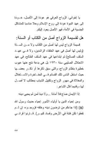 ‫ﻴﺎ ﺇﺨﻭﺍﻨﻲ: ﺍﻟﺯﻭﺍﺝ ﺍﻟﻌﺭﻓﻲ ﻫﻭ ﻋﻭﺩﺓ ﺇﻟﻰ ﺍﻷﺼل، ﻋـﻭﺩﺓ‬
‫ﺇﻟﻰ ﻋﻬﺩ ﺍﻟﻨﺒﻭﺓ ﻋﻭﺩﺓ ﺇﻟﻰ ﺭﻭﺡ ﺍﻹﺴﻼﻡ ﻭﺤﻼ ﻤﻨﺎﺴﺒﺎ ﻟﻠﻤﺸﺎﻜل‬
                   ‫ﺍﻟﺠﻨﺴﻴﺔ ﻓﻲ ﺍﻷﻤﺔ، ﻓﻬﻭ ﺍﻷﺼل ﻴﻌﻭﺩ ﺇﻟﻴﻜﻡ.‬

 ‫ﻫل ﻟﻘﺴﻴﻤﺔ ﺍﻟﺯﻭﺍﺝ ﺃﺼل ﻤﻥ ﺍﻟﻜﺘﺎﺏ ﺃﻭ ﺍﻟﺴﻨﺔ:‬
‫ﻗﺴﻴﻤﺔ ﺍﻟﺯﻭﺍﺝ ﻟﻴﺱ ﻟﻬﺎ ﺃﺼل ﻤﻥ ﺍﻟﻜﺘﺎﺏ ﻭﻻ ﻤـﻥ ﺍﻟﺴـﻨﺔ‬
‫)ﻭﻟﻴﺱ ﻟﻬﺎ ﺃﺼل ﻓﻲ ﻋﻬﺩ ﺍﻟﺨﻠﻔﺎﺀ ﺍﻟﺭﺍﺸﺩﻴﻥ، ﻭﻻ ﻓـﻲ ﻋﻬـﺩ‬
‫ﺍﻟﺴﻠﻑ ﺍﻟﺼﺎﻟﺢ( ﺘﻡ ﺍﺒﺘﺩﺍﻋﻬﺎ ﻓﻲ ﻋﻬﺩ ﺍﻟﺴﻠﻑ ﺍﻟﻁﺎﻟﺢ، ﻓﻲ ﻋﻬﺩ‬
‫ﺍﻻﺤﺘﻼل ﺍﻟﺼﻠﻴﺒﻲ ﺴﻨﺔ ٠٣٩١ ﺒل ﻫﻲ ﺒﺩﻋﺔ ﻨﺘﺞ ﻋﻨﻬﺎ ﻋﻴﻭﺏ‬
‫ﺨﻁﻴﺭﺓ ﺒﻨﻅﺎﻡ ﺍﻟﺯﻭﺍﺝ، ﻭﺍﻟﺘﻲ ﺴﺒﻕ ﺫﻜﺭﻫﺎ ﺃﻭ ﺫﻜـﺭ ﺒﻌﻀـﻬﺎ‬
‫ﺤﻴﺙ ﺍﺴﺘﻐل ﺍﻟﻨﺎﺱ ﺘﻠﻙ ﺍﻟﻘﺴﺎﺌﻡ ﻓـﻲ ﺍﻟﻤﻔـﺎﺨﺭﺓ ﻭﺍﻻﺴـﺘﻐﻼل‬
‫ﻭﺍﻟﻤﻐﺎﻻﺓ ﻓﻲ ﻤﻬﻭﺭ ﺍﻟﺯﻭﺍﺝ ﻭﺘﻜﺒﻴل ﺍﻟﺸﺒﺎﺏ ﺒﻤﻁﺎﻟﺏ ﻻ ﺃﺼـل‬
                                    ‫ﻟﻬﺎ، ﻭﻗﺩﻴﻤﺎ ﻗﺎل ﺍﻟﺸﺎﻋﺭ:‬

     ‫ﺇﺫﺍ ﺍﻹﻴﻤﺎﻥ ﻀﺎﻉ ﻓﻼ ﺃﻤﺎﻨﺔ .. ﻭﻻ ﺩﻴﻨﺎ ﻟﻤﻥ ﻟﻡ ﻴﺤﻴﻲ ﺩﻴﻨﻪ‬

‫ﻭﻤﻥ ﺇﺤﻴﺎﺀ ﺍﻟﺩﻴﻥ ﻴﺎ ﺃﻭﻟﻴﺎﺀ ﺍﻷﻤﻭﺭ ﺇﺤﻴﺎﺀ ﺤﺩﻴﺙ ﺭﺴﻭل ﺍﷲ‬
‫)‪) (‬ﺇﺫﺍ ﺠﺎﺀﻜﻡ ﻤﻥ ﺘﺭﻀﻭﻥ ﺩﻴﻨﻪ ﻭﺨﻠﻘﻪ ﻓﺯﻭﺠـﻭﻩ، ﺇﻥ ﻟـﻡ‬
‫ﺘﻔﻌﻠﻭﺍ ﺘﻜﻥ ﻓﺘﻨﺔ ﻓﻲ ﺍﻷﺭﺽ ﻭﻓﺴﺎﺩ ﻜﺒﻴـﺭ(. ﻗـﺎﺭﻨﻭﺍ ﻗﺭﺍﺌـﻲ‬



‫٣٣‬
 