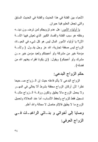 ‫ﺍﻷﺤﺒﺎﺀ ﺒﻴﻥ ﺍﻟﻔﺘﻨﺔ ﻓﻲ ﻫﺫﺍ ﺍﻟﺤﺩﻴﺙ ﻭﺍﻟﻔﺘﻨﺔ ﻓﻲ ﺍﻟﺤﺩﻴﺙ ﺍﻟﺴﺎﺒﻕ‬
                           ‫ﻭﺍﻟﺘﻲ ﺘﺠﻌل ﺍﻟﺤﻠﻴﻡ ﻓﻴﻨﺎ ﺤﻴﺭﺍﻥ.‬
‫ﻴﺎ ﺃﻭﻟﻴﺎﺀ ﺍﻷﻤﻭﺭ: ﻫل ﻋﺩﻡ ﺘﺯﻭﻴﺠﻜﻡ ﻟﻤﻥ ﺘﺭﻀـﻭﻥ ﺩﻴﻨـﻪ‬
‫ﻭﺨﻠﻘﻪ ﻫﻭ ﺴﺒﺏ ﺍﻟﻔﺘﻨﺔ ﻭﺍﻟﻔﺴﺎﺩ ﺍﻟﻜﺒﻴﺭ ﺍﻟﺫﻱ ﺘﻌﻴﺵ ﻓﻴﻬﺎ ﺍﻷﻤـﺔ‬
‫ﺍﻵﻥ؟ ﻴﺎ ﺃﻭﻟﻴﺎﺀ ﺍﻷﻤﻭﺭ ﺍﻟﻤﺎل ﻟﻴﺱ ﻫﻭ ﻜل ﺸﻲﺀ ﻓﻲ ﺍﻟﺤﻴـﺎﺓ،‬
‫ﺍﻟﺯﻭﺍﺝ ﻟﻴﺱ ﺼﻔﻘﺔ ﺘﺠﺎﺭﻴﺔ، ﺍﷲ ﻋﺯ ﻭﺠل ﻴﻘـﻭل ﴿ ﻭﻷﻤـﺔ‬
‫ﻤﺅﻤﻨﺔ ﺨﻴﺭ ﻤﻥ ﻤﺸﺭﻜﺔ ﻭﻟﻭ ﺃﻋﺠﺒﺘﻜﻡ ﻭﻟﻌﺒﺩ ﻤﺅﻤﻥ ﺨﻴﺭ ﻤـﻥ‬
‫ﻤﺸﺭﻙ ﻭﻟﻭ ﺃﻋﺠﺒﻜﻡ﴾ ﻭﻴﻘﻭل: ﴿ﺇﻥ ﻴﻜﻭﻨﺎ ﻓﻘﺭﺍﺀ ﻴﻐﻨﻬﻡ ﺍﷲ ﻤﻥ‬
                                                ‫ﻓﻀﻠﻪ﴾.‬

                               ‫ﺤﻜﻡ ﺍﻟﺯﻭﺍﺝ ﺍﻟﺒﺩﻋﻲ:‬
‫ﺍﻟﺯﻭﺍﺝ ﺍﻟﺒﺩﻋﻲ ﻻ ﻴﺄﺜﻡ ﻓﺎﻋﻠﻪ ﺤﻴﺙ ﺇﻥ ﺍﻟـﺯﻭﺍﺝ ﺼـﺤﻴﺤﺎ‬
 ‫‪‬‬
‫ﻨﻅﺭﺍ ﻷﻥ ﺃﺭﻜﺎﻥ ﺍﻟﺯﻭﺍﺝ ﻤﺤﻘﻘﺔ ﺒﺸﺭﻁ ﺃﻻ ﻴﻐﺎﻟﻲ ﻓﻲ ﺍﻟﻤﻬـﺭ‬
                                               ‫‪‬‬
‫ﻭﻻ ﻴﺤﻤل ﺍﻟﺯﻭﺝ ﻤﺎﻻ ﻴﻁﻴﻕ ﻭﺘﻜﻭﻥ ﻭﺭﻗـﺔ ﺍﻟـﺯﻭﺍﺝ ﻤﺜﺎﺒـﺔ‬
‫ﺘﺴﺠﻴل ﻓﻘﻁ ﻟﻠﺯﻭﺍﺝ ﻭﻟﺤﻔﻅ ﺍﻷﻨﺴﺎﺏ، ﺃﻤﺎ ﻋﻨﺩ ﺍﻟﻤﻐﺎﻻﺓ ﻭﺘﺤﻤﻴل‬
        ‫ﺍﻟﺯﻭﺝ ﻤﺎ ﻻ ﻴﻁﻴﻕ ﻓﺎﻹﺜﻡ ﺤﺎﺼل ﻻ ﻤﺤﺎﻟﺔ ﻭﺍﷲ ﺃﻋﻠﻡ.‬

‫ﻭﺼﺎﻴﺎ ﺇﻟﻰ ﺃﺨﻭﺍﺘﻲ ﻭ ﺒﻨـﺎﺘﻲ ﺍﻟﺭﺍﻏﺒـﺎﺕ ﻓـﻲ‬
                                     ‫ﺍﻟﺯﻭﺍﺝ ﺍﻟﻌﺭﻓﻲ:‬

‫٤٣‬
 