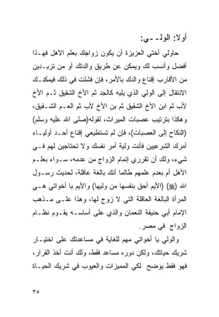 ‫ﺃﻭﻻ: ﺍﻟﻭﻟــﻲ:‬
‫ﺤﺎﻭﻟﻲ ﺃﺨﺘﻲ ﺍﻟﻌﺯﻴﺯﺓ ﺃﻥ ﻴﻜﻭﻥ ﺯﻭﺍﺠﻙ ﺒﻌﻠﻡ ﺍﻷﻫل ﻓﻬـﺫﺍ‬
‫ﺃﻓﻀل ﻭﺃﻨﺴﺏ ﻟﻙ ﻭﻴﻤﻜﻥ ﻋﻥ ﻁﺭﻴﻕ ﻭﺍﻟﺩﺘﻙ ﺃﻭ ﻤﻥ ﺘﺭﻴـﺩﻴﻥ‬
‫ﻤﻥ ﺍﻷﻗﺎﺭﺏ ﺇﻗﻨﺎﻉ ﻭﺍﻟﺩﻙ ﺒﺎﻷﻤﺭ، ﻓﺈﻥ ﻓﺸﻠﺕ ﻓﻲ ﺫﻟﻙ ﻓﻴﻤﻜﻨـﻙ‬
‫ﺍﻻﻨﺘﻘﺎل ﺇﻟﻰ ﺍﻟﻭﻟﻲ ﺍﻟﺫﻱ ﻴﻠﻴﻪ ﻜﺎﻟﺠﺩ ﺜﻡ ﺍﻷﺥ ﺍﻟﺸﻘﻴﻕ ﺜـﻡ ﺍﻷﺥ‬
‫ﻷﺏ ﺜﻡ ﺍﺒﻥ ﺍﻷﺥ ﺍﻟﺸﻘﻴﻕ ﺜﻡ ﺒﻥ ﺍﻷﺥ ﻷﺏ ﺜﻡ ﺍﻟﻌـﻡ ﺍﻟﺸـﻘﻴﻕ،‬
‫ﻭﻫﻜﺫﺍ ﺒﺘﺭﺘﻴﺏ ﻋﺼﺒﺎﺕ ﺍﻟﻤﻴﺭﺍﺙ، ﻟﻘﻭﻟﻪ)ﺼﻠﻰ ﺍﷲ ﻋﻠﻴﻪ ﻭﺴﻠﻡ(‬
‫)ﺍﻟﻨﻜﺎﺡ ﺇﻟﻰ ﺍﻟﻌﺼﺒﺎﺕ(، ﻓﺈﻥ ﻟﻡ ﺘﺴﺘﻁﻴﻌﻲ ﺇﻗﻨﺎﻉ ﺃﺤـﺩ ﺃﻭﻟﻴـﺎﺀ‬
‫ﺃﻤﺭﻙ ﺍﻟﺸﺭﻋﻴﻴﻥ ﻓﺄﻨﺕ ﻭﻟﻴﺔ ﺃﻤﺭ ﻨﻔﺴﻙ ﻭﻻ ﺘﺤﺘﺎﺠﻴﻥ ﻟﻬﻡ ﻓـﻲ‬
‫ﺸﻲﺀ، ﻭﻟﻙ ﺃﻥ ﺘﻘﺭﺭﻱ ﺇﺘﻤﺎﻡ ﺍﻟﺯﻭﺍﺝ ﻤﻥ ﻋﺩﻤﻪ، ﺴـﻭﺍﺀ ﺒﻌﻠـﻡ‬
‫ﺍﻷﻫل ﺃﻡ ﺒﻌﺩﻡ ﻋﻠﻤﻬﻡ ﻁﺎﻟﻤﺎ ﺃﻨﻙ ﺒﺎﻟﻐﺔ ﻋﺎﻗﻠﺔ، ﻟﺤﺩﻴﺙ ﺭﺴـﻭل‬
‫ﺍﷲ )‪) (‬ﺍﻷﻴﻡ ﺃﺤﻕ ﺒﻨﻔﺴﻬﺎ ﻤﻥ ﻭﻟﻴﻬﺎ( ﻭﺍﻷﻴﻡ ﻴﺎ ﺃﺨﻭﺍﺘﻲ ﻫـﻲ‬
‫ﺍﻟﻤﺭﺃﺓ ﺍﻟﺒﺎﻟﻐﺔ ﺍﻟﻌﺎﻗﻠﺔ ﺍﻟﺘﻲ ﻻ ﺯﻭﺝ ﻟﻬﺎ، ﻭﻫﺫﺍ ﻋﻠـﻰ ﻤـﺫﻫﺏ‬
‫ﺍﻹﻤﺎﻡ ﺃﺒﻲ ﺤﻨﻴﻔﺔ ﺍﻟﻨﻌﻤﺎﻥ ﻭﺍﻟﺫﻱ ﻋﻠﻰ ﺃﺴﺎﺴـﻪ ﻴﻘـﻭﻡ ﻨﻅـﺎﻡ‬
                                     ‫ﺍﻟﺯﻭﺍﺝ ﻓﻲ ﻤﺼﺭ.‬
‫ﻭﺍﻟﻭﻟﻲ ﻴﺎ ﺃﺨﻭﺍﺘﻲ ﻤﻬﻡ ﻟﻠﻐﺎﻴﺔ ﻓﻲ ﻤﺴﺎﻋﺩﺘﻙ ﻋﻠﻰ ﺍﺨﺘﻴـﺎﺭ‬
‫ﺸﺭﻴﻙ ﺤﻴﺎﺘﻙ، ﻭﻟﻜﻥ ﺩﻭﺭﻩ ﻤﺴﺎﻋﺩ ﻓﻘﻁ، ﻭﻟﻙ ﺃﻨﺕ ﺃﺨﺫ ﺍﻟﻘﺭﺍﺭ،‬
‫ﻓﻬﻭ ﻓﻘﻁ ﻴﻭﻀﺢ ﻟﻜﻲ ﺍﻟﻤﻤﻴﺯﺍﺕ ﻭﺍﻟﻌﻴﻭﺏ ﻓﻲ ﺸﺭﻴﻙ ﺍﻟﺤﻴـﺎﺓ‬


‫٥٣‬
 