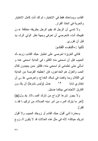 ‫ﺍﻟﻘﺎﺩﻡ، ﻭﻴﺴﺎﻋﺩﻙ ﻓﻘﻁ ﻓﻲ ﺍﻻﺨﺘﻴﺎﺭ، ﺜﻡ ﻟﻙ ﺃﻨﺕ ﻜﺎﻤل ﺍﻻﺨﺘﻴﺎﺭ‬
                               ‫ﻭﺍﻟﺤﺭﻴﺔ ﻓﻲ ﺍﺘﺨﺎﺫ ﺍﻟﻘﺭﺍﺭ.‬
‫ﻭﻻ ﺘﻨﺴﻲ ﺃﻥ ﺍﻟﺭﺠل ﻗﺩ ﻴﻘﻴﻡ ﺍﻟﺭﺠل ﺒﻁﺭﻴﻘﻪ ﻤﺨﺘﻠﻔﺔ ﻋـﻥ‬
‫ﺘﻘﻴﻴﻤﻙ ﺃﻨﺕ، ﻓﺎﺤﺭﺼﻲ ﺃﻥ ﺘﻌﺭﻓﻲ ﻭﺠﻬﺔ ﻨﻅﺭ ﺍﻟﻭﻟﻲ ﺍﻟﺭﺸـﻴﺩ‬
                                        ‫ﻗﺒل ﺃﻥ ﺘﻘﺭﺭﻱ.‬
                               ‫ﺜﺎﻨﻴﺎ :-ﺍﻟﺩﻑﺀ ﺍﻟﻘﺎﺩﻡ:‬
‫ﻓﺘﺎﺘﻲ ﺍﻟﻌﺯﻴﺯﺓ ﺍﺤﺭﺼﻲ ﻋﻠﻰ ﺍﺨﺘﻴﺎﺭ ﺤﺒﻙ ﺍﻟﻘﺎﺩﻡ، ﺯﻭﺠـﻙ‬
‫ﺍﻟﺤﺒﻴﺏ ﻗﺒل ﺃﻥ ﺘﺴﻤﻌﻲ ﻤﻨﻪ ﺍﻟﻜﺜﻴﺭ، ﻓﻲ ﺍﻟﺒﺩﺍﻴﺔ ﺍﺴﻤﻌﻲ ﻋﻨﻪ ﻭ‬
‫ﺍﺴﺄﻟﻲ ﺤﺘﻰ ﺘﻁﻤﺌﻨﻲ ﺜﻡ ﺍﺴﻤﻌﻲ ﻤﻨﻪ، ﻓﻜﺜﻴﺭ ﻤﻤﻥ ﻴﺠﻴﺩﻭﻥ ﻜﻼﻡ‬
‫ﺍﻟﺤﺏ ﻭﺍﻟﻐﺯل ﻫﻡ ﺍﻟﺨﺩﺍﻋﻭﻥ، ﻓﺈﻥ ﺃﻋﻁﻴﺘﻪ ﺍﻟﻔﺭﺼﺔ ﻤﻥ ﺍﻟﺒﺩﺍﻴﺔ‬
‫ﻓﻲ ﺍﻟﻜﻼﻡ ﺭﺒﻤﺎ ﻭﻗﻌﺕ ﻓﻲ ﺸﺒﺎﻙ ﺍﻟﺨﺩﺍﻉ، ﻭﺍﺤﺭﺼﻲ ﻋﻠـﻰ ﺃﻥ‬
‫ﺘﺨﺘﺎﺭﻱ ﺸﺎﺒﺎ ﻤﺘﺩﻴﻨﺎ ﺨﻠﻭﻗﺎ ﻭﻴﻔﻀل )ﻭﻟﻴﺱ ﺒﺸﺭﻁ( ﺃﻥ ﻴﻜـﻭﻥ‬
                              ‫٩١‬         ‫‪‬‬
                         ‫ﺍﻟﻔﺎﺭﻕ ﺍﻻﺠﺘﻤﺎﻋﻲ ﺒﻴﻨﻜﻤﺎ ﻀﺌﻴل.‬
‫ﻭﻻ ﻴﺠﻭﺯ ﺸﺭﻋﺎ ﺍﻟﺯﻭﺍﺝ ﻤﻥ ﺘﺎﺭﻙ ﺍﻟﺼـﻼﺓ. ﻴﻘـﻭل)‪(‬‬
‫)ﺁﺨﺭ ﻤﺎ ﻴﺘﺭﻙ ﺍﻟﻤﺭﺀ ﻤﻥ ﺃﻤﺭ ﺩﻴﻨﻪ ﺍﻟﺼﻼﺓ، ﻤﻥ ﺘﺭﻜﻬـﺎ ﻓﻘـﺩ‬
                                                 ‫ﻜﻔﺭ(.‬
‫ﻭﻤﻌﺫﺭﺓ ﺃﻨﻨﻲ ﺃﻗﻭل ﺤﺒﻙ ﺍﻟﻘﺎﺩﻡ ﺃﻭ ﺯﻭﺠﻙ ﺍﻟﺤﺒﻴﺏ ﻭﻻ ﺃﻗﻭل‬
‫ﺸﺭﻴﻙ ﺤﻴﺎﺘﻙ؛ ﻷﻨﻪ ﻓﻲ ﻤﺜل ﻫﺫﻩ ﺍﻟﺤﺎﻻﺕ ﻗﺩ ﻻ ﻴﻜﻭﻥ ﺍﻟـﺯﻭﺝ‬

‫٦٣‬
 