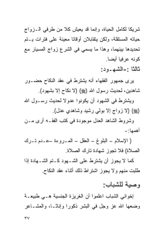 ‫ﺸﺭﻴﻜﺎ ﻟﻜﺎﻤل ﺍﻟﺤﻴﺎﺓ، ﻭﺇﻨﻤﺎ ﻗﺩ ﻴﻌﻴﺵ ﻜﻼ ﻤﻥ ﻁﺭﻓﻲ ﺍﻟـﺯﻭﺍﺝ‬
‫ﺤﻴﺎﺘﻪ ﺍﻟﻤﺴﺘﻘﻠﺔ، ﻭﻟﻜﻥ ﻴﺘﻘﺎﺒﻼﻥ ﺃﻭﻗﺎﺘﺎ ﻤﻌﻴﻨﺔ ﻋﻠﻰ ﻓﺘﺭﺍﺕ ﻴـﺘﻡ‬
‫ﺘﺤﺩﻴﺩﻫﺎ ﺒﻴﻨﻬﻤﺎ، ﻭﻫﺫﺍ ﻤﺎ ﻴﺴﻤﻲ ﻓﻲ ﺍﻟﺸﺭﻉ ﺯﻭﺍﺝ ﺍﻟﻤﺴﻴﺎﺭ ﻤﻊ‬
                                       ‫ﻜﻭﻨﻪ ﻋﺭﻓﻴﺎ ﺃﻴﻀﺎ.‬
                                              ‫‪‬‬
                                     ‫ﺜﺎﻟﺜﺎ :-ﺍﻟﺸﻬـﻭﺩ:‬
‫ﻴﺭﻯ ﺠﻤﻬﻭﺭ ﺍﻟﻔﻘﻬﺎﺀ ﺃﻨﻪ ﻴﺸﺘﺭﻁ ﻓﻲ ﻋﻘﺩ ﺍﻟﻨﻜﺎﺡ ﺤﻀـﻭﺭ‬
      ‫ﺸﺎﻫﺩﻴﻥ، ﻟﺤﺩﻴﺙ ﺭﺴﻭل ﺍﷲ )‪) (‬ﻻ ﻨﻜﺎﺡ ﺇﻻ ﺒﺸﻬﻭﺩ(.‬
‫ﻭﻴﺸﺘﺭﻁ ﻓﻲ ﺍﻟﺸﻬﻭﺩ ﺃﻥ ﻴﻜﻭﻨﻭﺍ ﻋﺩﻭﻻ ﻟﺤﺩﻴﺙ ﺭﺴـﻭل ﺍﷲ‬
             ‫)‪) (‬ﻻ ﺯﻭﺍﺝ ﺇﻻ ﺒﻭﻟﻲ ﺭﺸﻴﺩ ﻭﺸﺎﻫﺩﻱ ﻋﺩل(.‬
‫ﻭﺸﺭﻭﻁ ﺍﻟﺸﺎﻫﺩ ﺍﻟﻌﺩل ﻤﻭﺠﻭﺩﺓ ﻓﻲ ﻜﺘﺏ ﺍﻟﻔﻘـﻪ ﺃﺭﻯ ﻤـﻥ‬
                                                ‫ﺃﻫﻤﻬﺎ:-‬
‫) ﺍﻹﺴﻼﻡ – ﺍﻟﺒﻠﻭﻍ – ﺍﻟﻌﻘل – ﺍﻟﻤـﺭﻭﺀﺓ –ﻋـﺩﻡ ﺘـﺭﻙ‬
                   ‫ﺍﻟﺼﻼﺓ( ﻓﻼ ﺘﺠﻭﺯ ﺸﻬﺎﺩﺓ ﺘﺎﺭﻙ ﺍﻟﺼﻼﺓ.‬
‫ﻜﻤﺎ ﻻ ﻴﺠﻭﺯ ﺃﻥ ﻴﺸﺘﺭﻁ ﻋﻠﻰ ﺍﻟﺸـﻬﻭﺩ ﻜـﺘﻡ ﺍﻟﺸـﻬﺎﺩﺓ ﺇﺫﺍ‬
        ‫ﻁﻠﺒﺕ ﻤﻨﻬﻡ ﻭﻻ ﻴﺠﻭﺯ ﺍﺸﺘﺭﺍﻁ ﺫﻟﻙ ﺃﺜﻨﺎﺀ ﻋﻘﺩ ﺍﻟﻨﻜﺎﺡ.‬

                                      ‫ﻭﺼﻴﺔ ﻟﻠﺸﺒﺎﺏ:‬
‫ﺇﺨﻭﺍﻨﻲ ﺍﻟﺸﺒﺎﺏ ﺍﻋﻠﻤﻭﺍ ﺃﻥ ﺍﻟﻐﺭﻴﺯﺓ ﺍﻟﺠﻨﺴﻴﺔ ﻫـﻲ ﻁﺒﻴﻌـﺔ‬
‫ﻭﻀﻌﻬﺎ ﺍﷲ ﻋﺯ ﻭﺠل ﻓﻲ ﺍﻟﺒﺸﺭ ﺫﻜﻭﺭﺍ ﻭﺇﻨﺎﺜـﺎ، ﻭﺍﻟﻤﺸـﺎﻋﺭ‬
                    ‫‪‬‬

‫٧٣‬
 